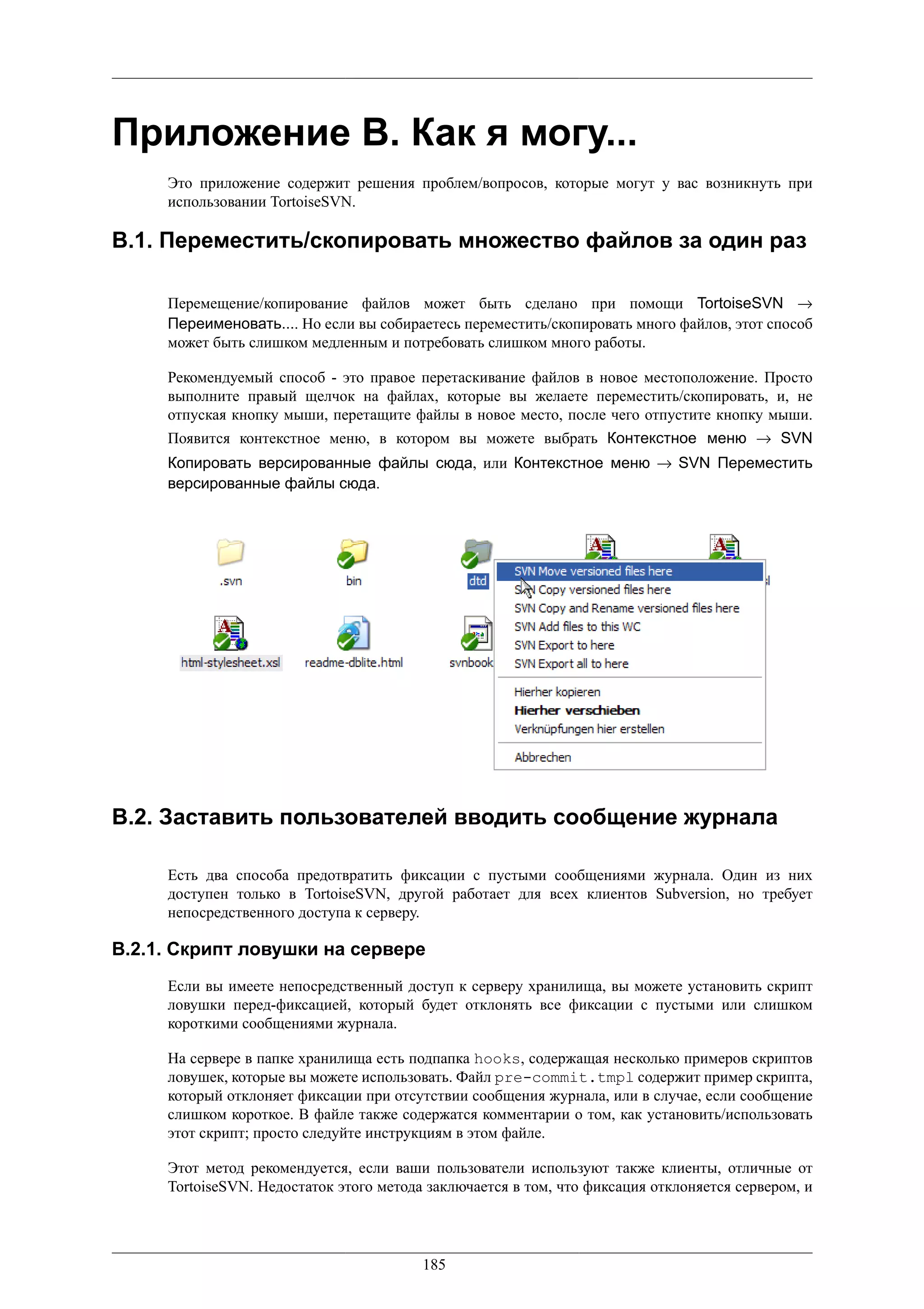 Приложение B. Как я могу...
     Это приложение содержит решения проблем/вопросов, которые могут у вас возникнуть при
     использовании TortoiseSVN.

B.1. Переместить/скопировать множество файлов за один раз

     Перемещение/копирование файлов может быть сделано при помощи TortoiseSVN →
     Переименовать.... Но если вы собираетесь переместить/скопировать много файлов, этот способ
     может быть слишком медленным и потребовать слишком много работы.

     Рекомендуемый способ - это правое перетаскивание файлов в новое местоположение. Просто
     выполните правый щелчок на файлах, которые вы желаете переместить/скопировать, и, не
     отпуская кнопку мыши, перетащите файлы в новое место, после чего отпустите кнопку мыши.
     Появится контекстное меню, в котором вы можете выбрать Контекстное меню → SVN
     Копировать версированные файлы сюда, или Контекстное меню → SVN Переместить
     версированные файлы сюда.




B.2. Заставить пользователей вводить сообщение журнала

     Есть два способа предотвратить фиксации с пустыми сообщениями журнала. Один из них
     доступен только в TortoiseSVN, другой работает для всех клиентов Subversion, но требует
     непосредственного доступа к серверу.

B.2.1. Скрипт ловушки на сервере
     Если вы имеете непосредственный доступ к серверу хранилища, вы можете установить скрипт
     ловушки перед-фиксацией, который будет отклонять все фиксации с пустыми или слишком
     короткими сообщениями журнала.

     На сервере в папке хранилища есть подпапка hooks, содержащая несколько примеров скриптов
     ловушек, которые вы можете использовать. Файл pre-commit.tmpl содержит пример скрипта,
     который отклоняет фиксации при отсутствии сообщения журнала, или в случае, если сообщение
     слишком короткое. В файле также содержатся комментарии о том, как установить/использовать
     этот скрипт; просто следуйте инструкциям в этом файле.

     Этот метод рекомендуется, если ваши пользователи используют также клиенты, отличные от
     TortoiseSVN. Недостаток этого метода заключается в том, что фиксация отклоняется сервером, и




                                         185
 