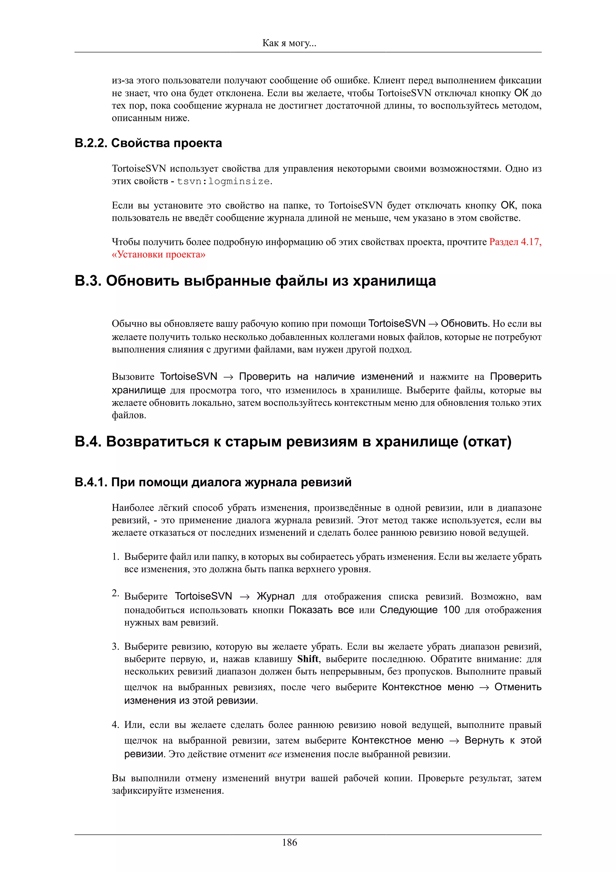 Как я могу...


     из-за этого пользователи получают сообщение об ошибке. Клиент перед выполнением фиксации
     не знает, что она будет отклонена. Если вы желаете, чтобы TortoiseSVN отключал кнопку ОК до
     тех пор, пока сообщение журнала не достигнет достаточной длины, то воспользуйтесь методом,
     описанным ниже.

B.2.2. Свойства проекта
     TortoiseSVN использует свойства для управления некоторыми своими возможностями. Одно из
     этих свойств - tsvn:logminsize.

     Если вы установите это свойство на папке, то TortoiseSVN будет отключать кнопку ОК, пока
     пользователь не введёт сообщение журнала длиной не меньше, чем указано в этом свойстве.

     Чтобы получить более подробную информацию об этих свойствах проекта, прочтите Раздел 4.17,
     «Установки проекта»

B.3. Обновить выбранные файлы из хранилища

     Обычно вы обновляете вашу рабочую копию при помощи TortoiseSVN → Обновить. Но если вы
     желаете получить только несколько добавленных коллегами новых файлов, которые не потребуют
     выполнения слияния с другими файлами, вам нужен другой подход.

     Вызовите TortoiseSVN → Проверить на наличие изменений и нажмите на Проверить
     хранилище для просмотра того, что изменилось в хранилище. Выберите файлы, которые вы
     желаете обновить локально, затем воспользуйтесь контекстным меню для обновления только этих
     файлов.

B.4. Возвратиться к старым ревизиям в хранилище (откат)

B.4.1. При помощи диалога журнала ревизий
     Наиболее лёгкий способ убрать изменения, произведённые в одной ревизии, или в диапазоне
     ревизий, - это применение диалога журнала ревизий. Этот метод также используется, если вы
     желаете отказаться от последних изменений и сделать более раннюю ревизию новой ведущей.

     1. Выберите файл или папку, в которых вы собираетесь убрать изменения. Если вы желаете убрать
        все изменения, это должна быть папка верхнего уровня.

     2. Выберите TortoiseSVN → Журнал для отображения списка ревизий. Возможно, вам
        понадобиться использовать кнопки Показать все или Следующие 100 для отображения
        нужных вам ревизий.

     3. Выберите ревизию, которую вы желаете убрать. Если вы желаете убрать диапазон ревизий,
        выберите первую, и, нажав клавишу Shift, выберите последнюю. Обратите внимание: для
        нескольких ревизий диапазон должен быть непрерывным, без пропусков. Выполните правый
       щелчок на выбранных ревизиях, после чего выберите Контекстное меню → Отменить
       изменения из этой ревизии.

     4. Или, если вы желаете сделать более раннюю ревизию новой ведущей, выполните правый
       щелчок на выбранной ревизии, затем выберите Контекстное меню → Вернуть к этой
       ревизии. Это действие отменит все изменения после выбранной ревизии.

     Вы выполнили отмену изменений внутри вашей рабочей копии. Проверьте результат, затем
     зафиксируйте изменения.




                                         186
 