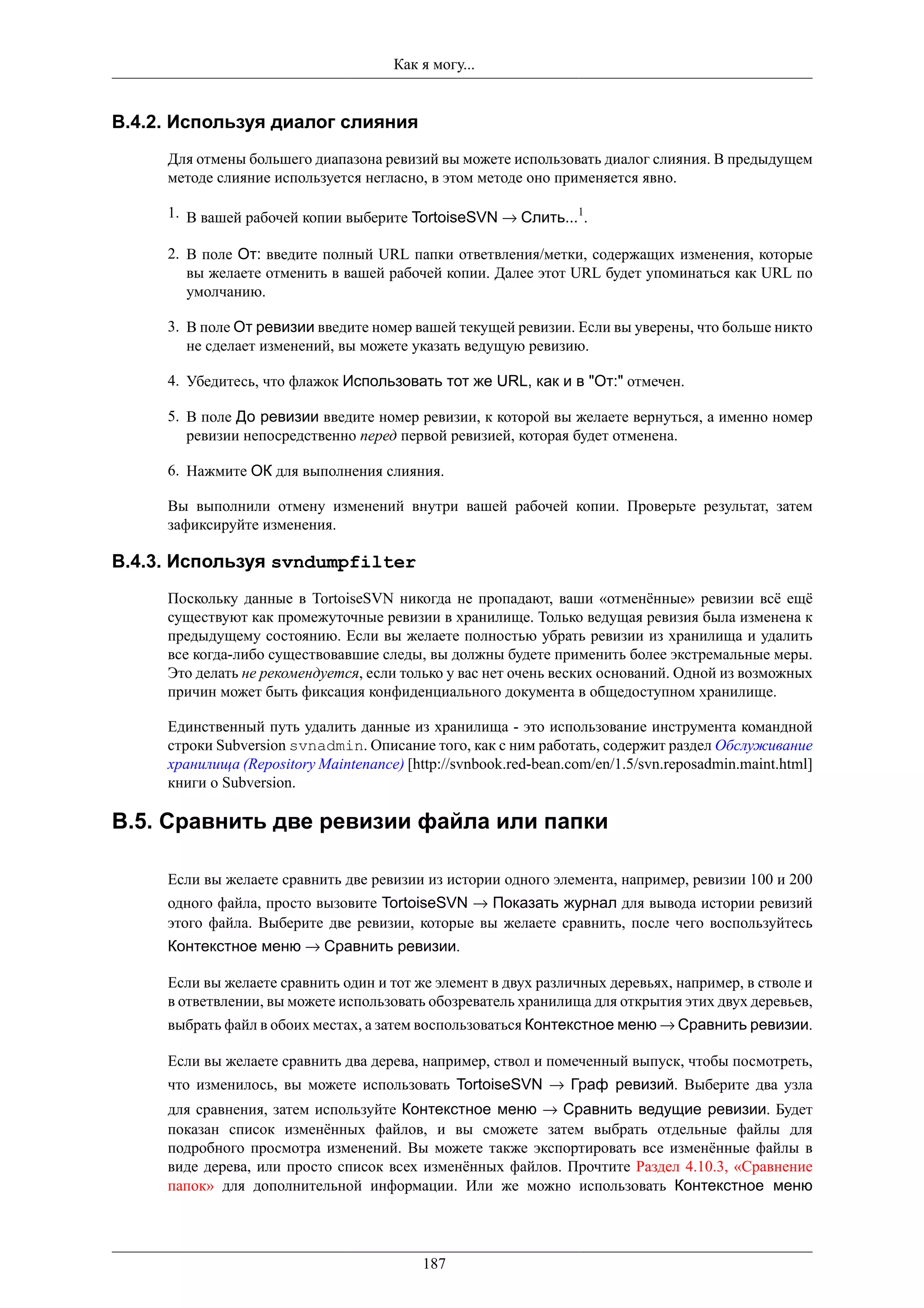 Как я могу...


B.4.2. Используя диалог слияния
     Для отмены большего диапазона ревизий вы можете использовать диалог слияния. В предыдущем
     методе слияние используется негласно, в этом методе оно применяется явно.

     1. В вашей рабочей копии выберите TortoiseSVN → Слить...1.

     2. В поле От: введите полный URL папки ответвления/метки, содержащих изменения, которые
        вы желаете отменить в вашей рабочей копии. Далее этот URL будет упоминаться как URL по
        умолчанию.

     3. В поле От ревизии введите номер вашей текущей ревизии. Если вы уверены, что больше никто
        не сделает изменений, вы можете указать ведущую ревизию.

     4. Убедитесь, что флажок Использовать тот же URL, как и в "От:" отмечен.

     5. В поле До ревизии введите номер ревизии, к которой вы желаете вернуться, а именно номер
        ревизии непосредственно перед первой ревизией, которая будет отменена.

     6. Нажмите ОК для выполнения слияния.

     Вы выполнили отмену изменений внутри вашей рабочей копии. Проверьте результат, затем
     зафиксируйте изменения.

B.4.3. Используя svndumpfilter
     Поскольку данные в TortoiseSVN никогда не пропадают, ваши «отменённые» ревизии всё ещё
     существуют как промежуточные ревизии в хранилище. Только ведущая ревизия была изменена к
     предыдущему состоянию. Если вы желаете полностью убрать ревизии из хранилища и удалить
     все когда-либо существовавшие следы, вы должны будете применить более экстремальные меры.
     Это делать не рекомендуется, если только у вас нет очень веских оснований. Одной из возможных
     причин может быть фиксация конфиденциального документа в общедоступном хранилище.

     Единственный путь удалить данные из хранилища - это использование инструмента командной
     строки Subversion svnadmin. Описание того, как с ним работать, содержит раздел Обслуживание
     хранилища (Repository Maintenance) [http://svnbook.red-bean.com/en/1.5/svn.reposadmin.maint.html]
     книги о Subversion.

B.5. Сравнить две ревизии файла или папки

     Если вы желаете сравнить две ревизии из истории одного элемента, например, ревизии 100 и 200
     одного файла, просто вызовите TortoiseSVN → Показать журнал для вывода истории ревизий
     этого файла. Выберите две ревизии, которые вы желаете сравнить, после чего воспользуйтесь
     Контекстное меню → Сравнить ревизии.

     Если вы желаете сравнить один и тот же элемент в двух различных деревьях, например, в стволе и
     в ответвлении, вы можете использовать обозреватель хранилища для открытия этих двух деревьев,
     выбрать файл в обоих местах, а затем воспользоваться Контекстное меню → Сравнить ревизии.

     Если вы желаете сравнить два дерева, например, ствол и помеченный выпуск, чтобы посмотреть,
     что изменилось, вы можете использовать TortoiseSVN → Граф ревизий. Выберите два узла
     для сравнения, затем используйте Контекстное меню → Сравнить ведущие ревизии. Будет
     показан список изменённых файлов, и вы сможете затем выбрать отдельные файлы для
     подробного просмотра изменений. Вы можете также экспортировать все изменённые файлы в
     виде дерева, или просто список всех изменённых файлов. Прочтите Раздел 4.10.3, «Сравнение
     папок» для дополнительной информации. Или же можно использовать Контекстное меню




                                           187
 