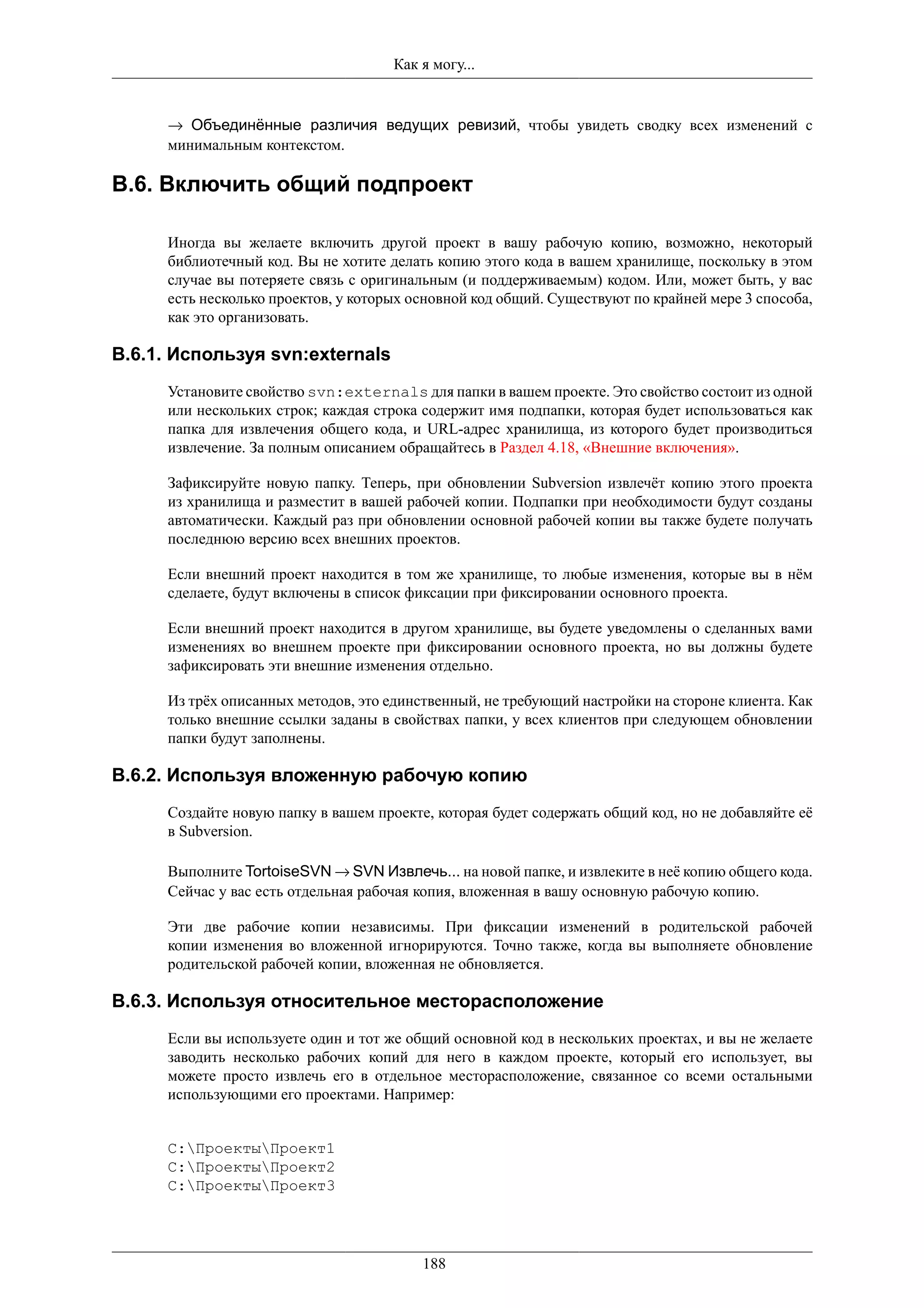 Как я могу...


      → Объединённые различия ведущих ревизий, чтобы увидеть сводку всех изменений с
      минимальным контекстом.

B.6. Включить общий подпроект

      Иногда вы желаете включить другой проект в вашу рабочую копию, возможно, некоторый
      библиотечный код. Вы не хотите делать копию этого кода в вашем хранилище, поскольку в этом
      случае вы потеряете связь с оригинальным (и поддерживаемым) кодом. Или, может быть, у вас
      есть несколько проектов, у которых основной код общий. Существуют по крайней мере 3 способа,
      как это организовать.

B.6.1. Используя svn:externals
      Установите свойство svn:externals для папки в вашем проекте. Это свойство состоит из одной
      или нескольких строк; каждая строка содержит имя подпапки, которая будет использоваться как
      папка для извлечения общего кода, и URL-адрес хранилища, из которого будет производиться
      извлечение. За полным описанием обращайтесь в Раздел 4.18, «Внешние включения».

      Зафиксируйте новую папку. Теперь, при обновлении Subversion извлечёт копию этого проекта
      из хранилища и разместит в вашей рабочей копии. Подпапки при необходимости будут созданы
      автоматически. Каждый раз при обновлении основной рабочей копии вы также будете получать
      последнюю версию всех внешних проектов.

      Если внешний проект находится в том же хранилище, то любые изменения, которые вы в нём
      сделаете, будут включены в список фиксации при фиксировании основного проекта.

      Если внешний проект находится в другом хранилище, вы будете уведомлены о сделанных вами
      изменениях во внешнем проекте при фиксировании основного проекта, но вы должны будете
      зафиксировать эти внешние изменения отдельно.

      Из трёх описанных методов, это единственный, не требующий настройки на стороне клиента. Как
      только внешние ссылки заданы в свойствах папки, у всех клиентов при следующем обновлении
      папки будут заполнены.

B.6.2. Используя вложенную рабочую копию
      Создайте новую папку в вашем проекте, которая будет содержать общий код, но не добавляйте её
      в Subversion.

      Выполните TortoiseSVN → SVN Извлечь... на новой папке, и извлеките в неё копию общего кода.
      Сейчас у вас есть отдельная рабочая копия, вложенная в вашу основную рабочую копию.

      Эти две рабочие копии независимы. При фиксации изменений в родительской рабочей
      копии изменения во вложенной игнорируются. Точно также, когда вы выполняете обновление
      родительской рабочей копии, вложенная не обновляется.

B.6.3. Используя относительное месторасположение
      Если вы используете один и тот же общий основной код в нескольких проектах, и вы не желаете
      заводить несколько рабочих копий для него в каждом проекте, который его использует, вы
      можете просто извлечь его в отдельное месторасположение, связанное со всеми остальными
      использующими его проектами. Например:


      C:ПроектыПроект1
      C:ПроектыПроект2
      C:ПроектыПроект3




                                          188
 