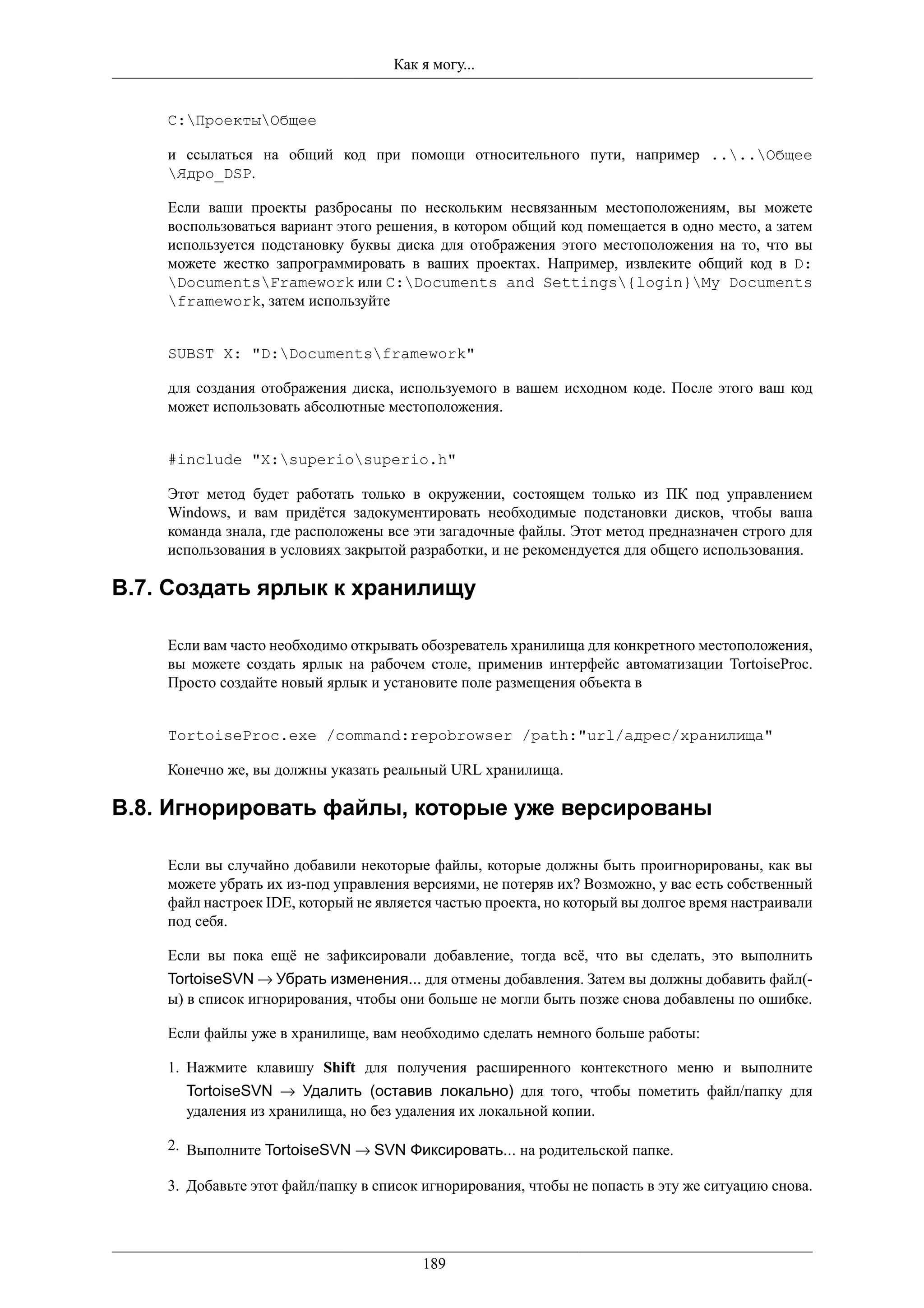 Как я могу...


    C:ПроектыОбщее

    и ссылаться на общий код при помощи относительного пути, например ....Общее
    Ядро_DSP.

    Если ваши проекты разбросаны по нескольким несвязанным местоположениям, вы можете
    воспользоваться вариант этого решения, в котором общий код помещается в одно место, а затем
    используется подстановку буквы диска для отображения этого местоположения на то, что вы
    можете жестко запрограммировать в ваших проектах. Например, извлеките общий код в D:
    DocumentsFramework или C:Documents and Settings{login}My Documents
    framework, затем используйте


    SUBST X: "D:Documentsframework"

    для создания отображения диска, используемого в вашем исходном коде. После этого ваш код
    может использовать абсолютные местоположения.


    #include "X:superiosuperio.h"

    Этот метод будет работать только в окружении, состоящем только из ПК под управлением
    Windows, и вам придётся задокументировать необходимые подстановки дисков, чтобы ваша
    команда знала, где расположены все эти загадочные файлы. Этот метод предназначен строго для
    использования в условиях закрытой разработки, и не рекомендуется для общего использования.

B.7. Создать ярлык к хранилищу

    Если вам часто необходимо открывать обозреватель хранилища для конкретного местоположения,
    вы можете создать ярлык на рабочем столе, применив интерфейс автоматизации TortoiseProc.
    Просто создайте новый ярлык и установите поле размещения объекта в


    TortoiseProc.exe /command:repobrowser /path:"url/адрес/хранилища"

    Конечно же, вы должны указать реальный URL хранилища.

B.8. Игнорировать файлы, которые уже версированы

    Если вы случайно добавили некоторые файлы, которые должны быть проигнорированы, как вы
    можете убрать их из-под управления версиями, не потеряв их? Возможно, у вас есть собственный
    файл настроек IDE, который не является частью проекта, но который вы долгое время настраивали
    под себя.

    Если вы пока ещё не зафиксировали добавление, тогда всё, что вы сделать, это выполнить
    TortoiseSVN → Убрать изменения... для отмены добавления. Затем вы должны добавить файл(-
    ы) в список игнорирования, чтобы они больше не могли быть позже снова добавлены по ошибке.

    Если файлы уже в хранилище, вам необходимо сделать немного больше работы:

    1. Нажмите клавишу Shift для получения расширенного контекстного меню и выполните
      TortoiseSVN → Удалить (оставив локально) для того, чтобы пометить файл/папку для
      удаления из хранилища, но без удаления их локальной копии.

    2. Выполните TortoiseSVN → SVN Фиксировать... на родительской папке.

    3. Добавьте этот файл/папку в список игнорирования, чтобы не попасть в эту же ситуацию снова.




                                        189
 
