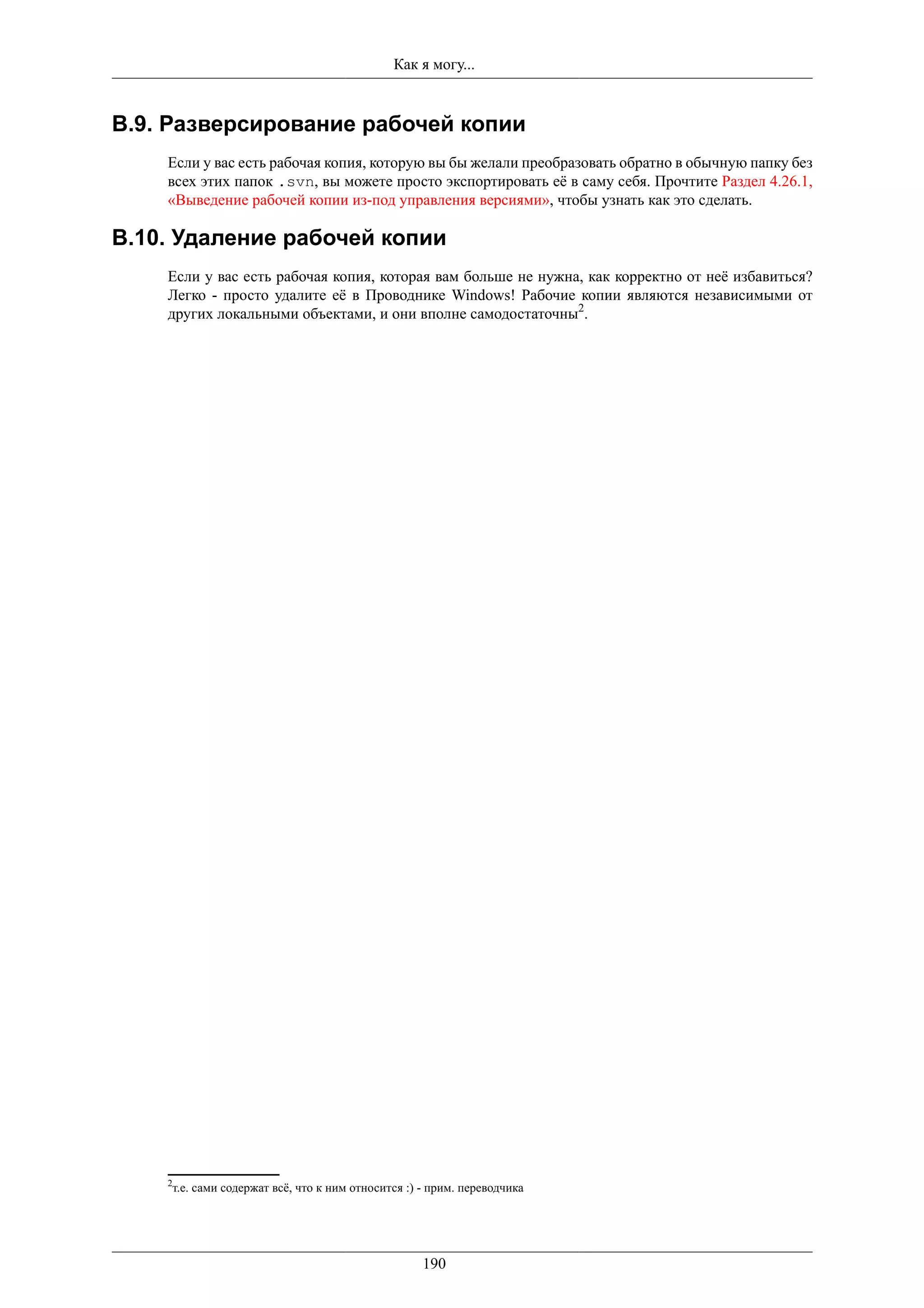 Как я могу...


B.9. Разверсирование рабочей копии
    Если у вас есть рабочая копия, которую вы бы желали преобразовать обратно в обычную папку без
    всех этих папок .svn, вы можете просто экспортировать её в саму себя. Прочтите Раздел 4.26.1,
    «Выведение рабочей копии из-под управления версиями», чтобы узнать как это сделать.

B.10. Удаление рабочей копии
    Если у вас есть рабочая копия, которая вам больше не нужна, как корректно от неё избавиться?
    Легко - просто удалите её в Проводнике Windows! Рабочие копии являются независимыми от
    других локальными объектами, и они вполне самодостаточны2.




    2
     т.е. сами содержат всё, что к ним относится :) - прим. переводчика




                                                    190
 