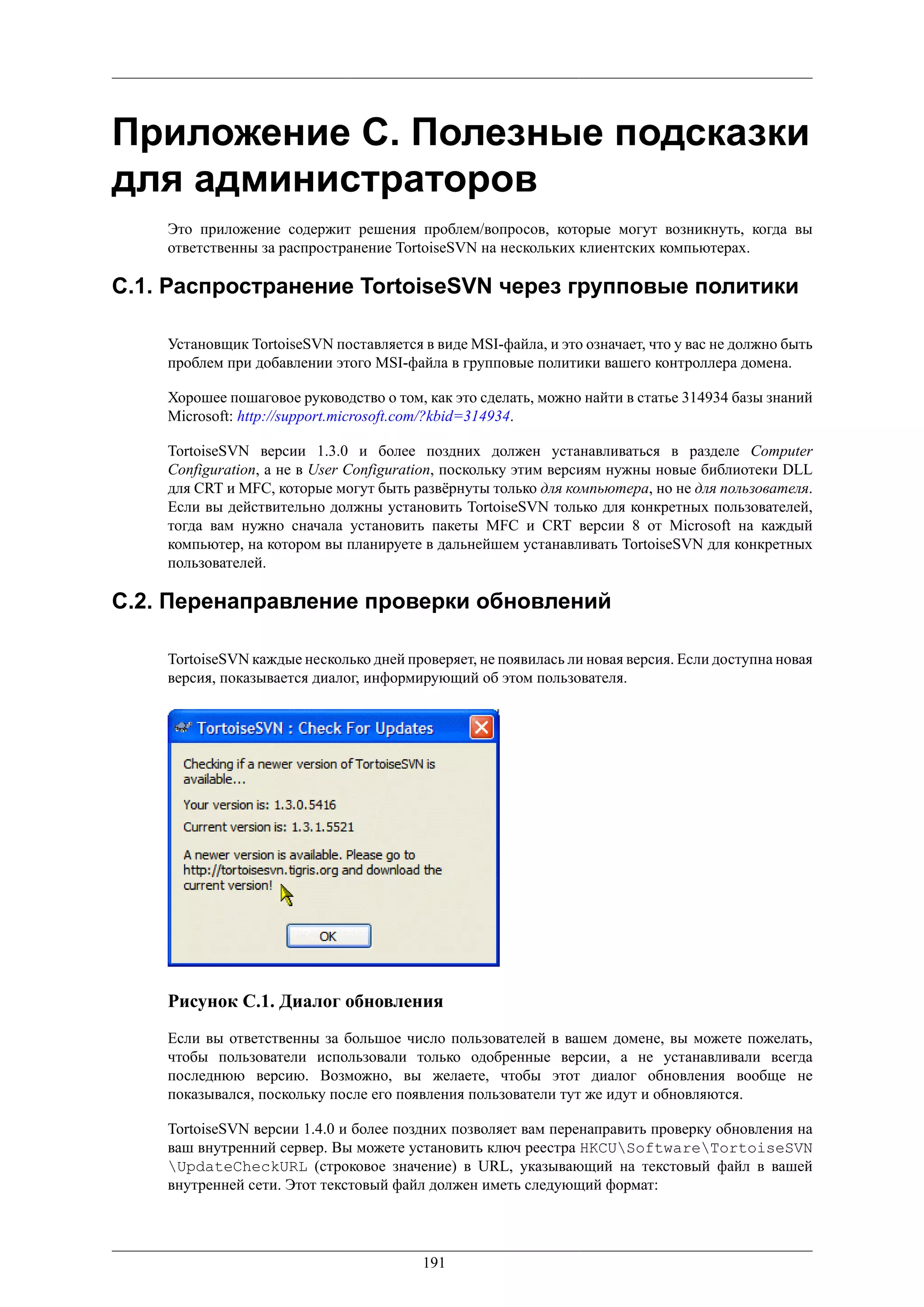 Приложение C. Полезные подсказки
для администраторов
    Это приложение содержит решения проблем/вопросов, которые могут возникнуть, когда вы
    ответственны за распространение TortoiseSVN на нескольких клиентских компьютерах.

C.1. Распространение TortoiseSVN через групповые политики

    Установщик TortoiseSVN поставляется в виде MSI-файла, и это означает, что у вас не должно быть
    проблем при добавлении этого MSI-файла в групповые политики вашего контроллера домена.

    Хорошее пошаговое руководство о том, как это сделать, можно найти в статье 314934 базы знаний
    Microsoft: http://support.microsoft.com/?kbid=314934.

    TortoiseSVN версии 1.3.0 и более поздних должен устанавливаться в разделе Computer
    Configuration, а не в User Configuration, поскольку этим версиям нужны новые библиотеки DLL
    для CRT и MFC, которые могут быть развёрнуты только для компьютера, но не для пользователя.
    Если вы действительно должны установить TortoiseSVN только для конкретных пользователей,
    тогда вам нужно сначала установить пакеты MFC и CRT версии 8 от Microsoft на каждый
    компьютер, на котором вы планируете в дальнейшем устанавливать TortoiseSVN для конкретных
    пользователей.

C.2. Перенаправление проверки обновлений

    TortoiseSVN каждые несколько дней проверяет, не появилась ли новая версия. Если доступна новая
    версия, показывается диалог, информирующий об этом пользователя.




    Рисунок C.1. Диалог обновления
    Если вы ответственны за большое число пользователей в вашем домене, вы можете пожелать,
    чтобы пользователи использовали только одобренные версии, а не устанавливали всегда
    последнюю версию. Возможно, вы желаете, чтобы этот диалог обновления вообще не
    показывался, поскольку после его появления пользователи тут же идут и обновляются.

    TortoiseSVN версии 1.4.0 и более поздних позволяет вам перенаправить проверку обновления на
    ваш внутренний сервер. Вы можете установить ключ реестра HKCUSoftwareTortoiseSVN
    UpdateCheckURL (строковое значение) в URL, указывающий на текстовый файл в вашей
    внутренней сети. Этот текстовый файл должен иметь следующий формат:




                                         191
 