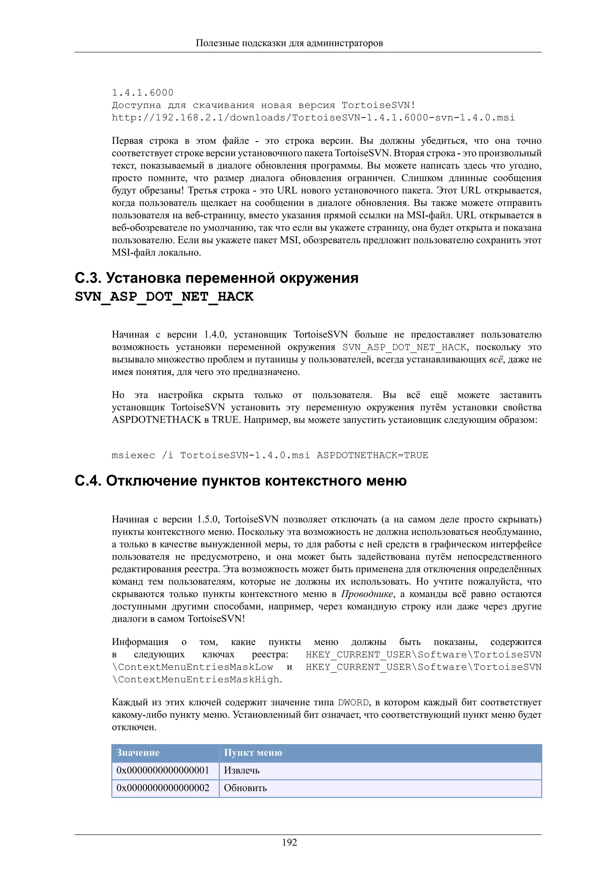 Полезные подсказки для администраторов



    1.4.1.6000
    Доступна для скачивания новая версия TortoiseSVN!
    http://192.168.2.1/downloads/TortoiseSVN-1.4.1.6000-svn-1.4.0.msi

    Первая строка в этом файле - это строка версии. Вы должны убедиться, что она точно
    соответствует строке версии установочного пакета TortoiseSVN. Вторая строка - это произвольный
    текст, показываемый в диалоге обновления программы. Вы можете написать здесь что угодно,
    просто помните, что размер диалога обновления ограничен. Слишком длинные сообщения
    будут обрезаны! Третья строка - это URL нового установочного пакета. Этот URL открывается,
    когда пользователь щелкает на сообщении в диалоге обновления. Вы также можете отправить
    пользователя на веб-страницу, вместо указания прямой ссылки на MSI-файл. URL открывается в
    веб-обозревателе по умолчанию, так что если вы укажете страницу, она будет открыта и показана
    пользователю. Если вы укажете пакет MSI, обозреватель предложит пользователю сохранить этот
    MSI-файл локально.

C.3. Установка переменной окружения
SVN_ASP_DOT_NET_HACK

    Начиная с версии 1.4.0, установщик TortoiseSVN больше не предоставляет пользователю
    возможность установки переменной окружения SVN_ASP_DOT_NET_HACK, поскольку это
    вызывало множество проблем и путаницы у пользователей, всегда устанавливающих всё, даже не
    имея понятия, для чего это предназначено.

    Но эта настройка скрыта только от пользователя. Вы всё ещё можете заставить
    установщик TortoiseSVN установить эту переменную окружения путём установки свойства
    ASPDOTNETHACK в TRUE. Например, вы можете запустить установщик следующим образом:


    msiexec /i TortoiseSVN-1.4.0.msi ASPDOTNETHACK=TRUE

C.4. Отключение пунктов контекстного меню

    Начиная с версии 1.5.0, TortoiseSVN позволяет отключать (а на самом деле просто скрывать)
    пункты контекстного меню. Поскольку эта возможность не должна использоваться необдуманно,
    а только в качестве вынужденной меры, то для работы с ней средств в графическом интерфейсе
    пользователя не предусмотрено, и она может быть задействована путём непосредственного
    редактирования реестра. Эта возможность может быть применена для отключения определённых
    команд тем пользователям, которые не должны их использовать. Но учтите пожалуйста, что
    скрываются только пункты контекстного меню в Проводнике, а команды всё равно остаются
    доступными другими способами, например, через командную строку или даже через другие
    диалоги в самом TortoiseSVN!

    Информация о том, какие пункты меню должны быть показаны, содержится
    в   следующих  ключах  реестра: HKEY_CURRENT_USERSoftwareTortoiseSVN
    ContextMenuEntriesMaskLow и HKEY_CURRENT_USERSoftwareTortoiseSVN
    ContextMenuEntriesMaskHigh.

    Каждый из этих ключей содержит значение типа DWORD, в котором каждый бит соответствует
    какому-либо пункту меню. Установленный бит означает, что соответствующий пункт меню будет
    отключен.

     Значение               Пункт меню
     0x0000000000000001     Извлечь
     0x0000000000000002     Обновить




                                         192
 