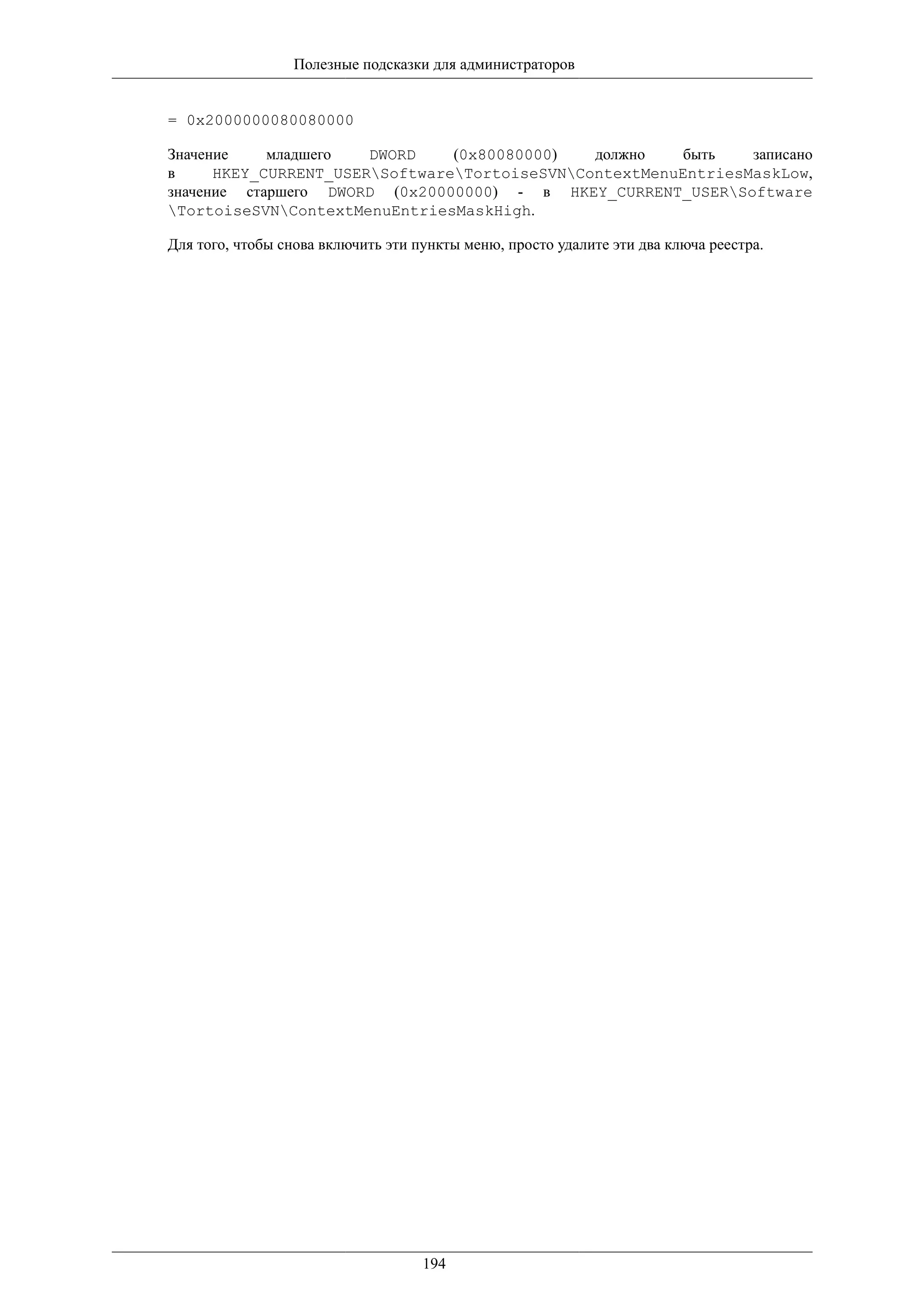 Полезные подсказки для администраторов


= 0x2000000080080000

Значение    младшего   DWORD    (0x80080000)   должно    быть   записано
в     HKEY_CURRENT_USERSoftwareTortoiseSVNContextMenuEntriesMaskLow,
значение старшего DWORD (0x20000000) - в HKEY_CURRENT_USERSoftware
TortoiseSVNContextMenuEntriesMaskHigh.

Для того, чтобы снова включить эти пункты меню, просто удалите эти два ключа реестра.




                                    194
 