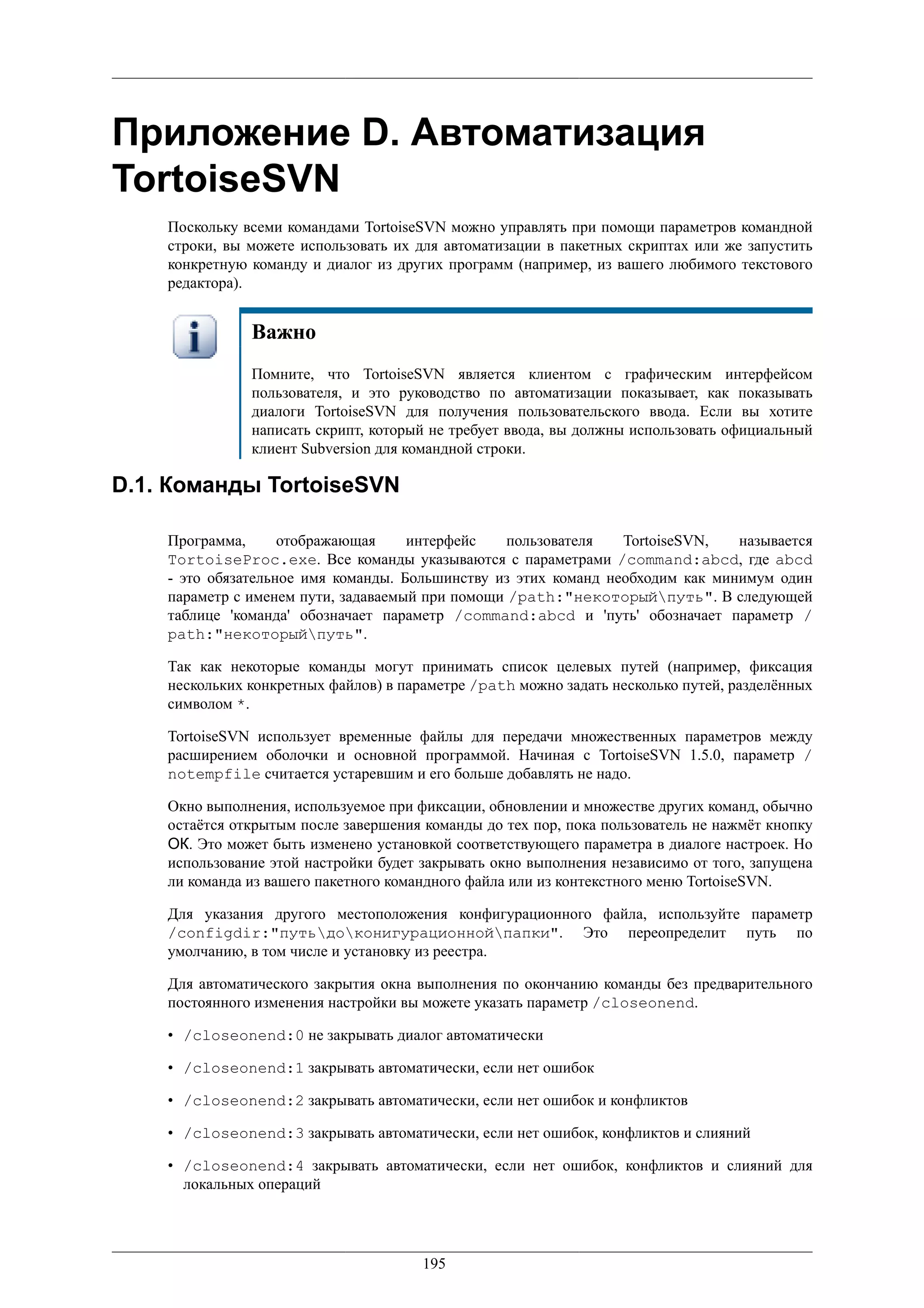 Приложение D. Автоматизация
TortoiseSVN
    Поскольку всеми командами TortoiseSVN можно управлять при помощи параметров командной
    строки, вы можете использовать их для автоматизации в пакетных скриптах или же запустить
    конкретную команду и диалог из других программ (например, из вашего любимого текстового
    редактора).


               Важно
               Помните, что TortoiseSVN является клиентом с графическим интерфейсом
               пользователя, и это руководство по автоматизации показывает, как показывать
               диалоги TortoiseSVN для получения пользовательского ввода. Если вы хотите
               написать скрипт, который не требует ввода, вы должны использовать официальный
               клиент Subversion для командной строки.

D.1. Команды TortoiseSVN

    Программа,      отображающая     интерфейс    пользователя   TortoiseSVN,   называется
    TortoiseProc.exe. Все команды указываются с параметрами /command:abcd, где abcd
    - это обязательное имя команды. Большинству из этих команд необходим как минимум один
    параметр с именем пути, задаваемый при помощи /path:"некоторыйпуть". В следующей
    таблице 'команда' обозначает параметр /command:abcd и 'путь' обозначает параметр /
    path:"некоторыйпуть".

    Так как некоторые команды могут принимать список целевых путей (например, фиксация
    нескольких конкретных файлов) в параметре /path можно задать несколько путей, разделённых
    символом *.

    TortoiseSVN использует временные файлы для передачи множественных параметров между
    расширением оболочки и основной программой. Начиная с TortoiseSVN 1.5.0, параметр /
    notempfile считается устаревшим и его больше добавлять не надо.

    Окно выполнения, используемое при фиксации, обновлении и множестве других команд, обычно
    остаётся открытым после завершения команды до тех пор, пока пользователь не нажмёт кнопку
    ОК. Это может быть изменено установкой соответствующего параметра в диалоге настроек. Но
    использование этой настройки будет закрывать окно выполнения независимо от того, запущена
    ли команда из вашего пакетного командного файла или из контекстного меню TortoiseSVN.

    Для указания другого местоположения конфигурационного файла, используйте параметр
    /configdir:"путьдоконигурационнойпапки". Это переопределит путь по
    умолчанию, в том числе и установку из реестра.

    Для автоматического закрытия окна выполнения по окончанию команды без предварительного
    постоянного изменения настройки вы можете указать параметр /closeonend.

    • /closeonend:0 не закрывать диалог автоматически

    • /closeonend:1 закрывать автоматически, если нет ошибок

    • /closeonend:2 закрывать автоматически, если нет ошибок и конфликтов

    • /closeonend:3 закрывать автоматически, если нет ошибок, конфликтов и слияний

    • /closeonend:4 закрывать автоматически, если нет ошибок, конфликтов и слияний для
      локальных операций




                                       195
 