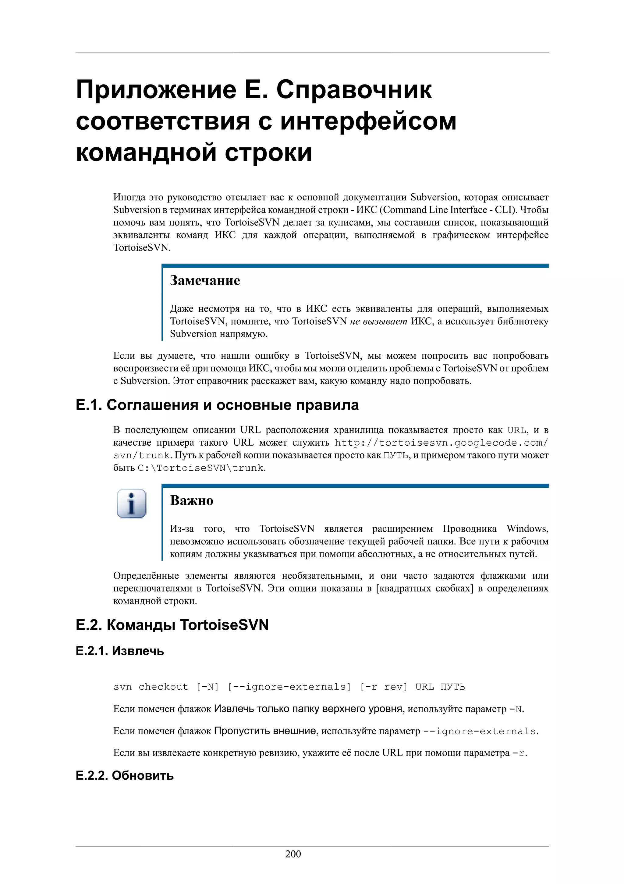 Приложение E. Справочник
соответствия с интерфейсом
командной строки
     Иногда это руководство отсылает вас к основной документации Subversion, которая описывает
     Subversion в терминах интерфейса командной строки - ИКС (Command Line Interface - CLI). Чтобы
     помочь вам понять, что TortoiseSVN делает за кулисами, мы составили список, показывающий
     эквиваленты команд ИКС для каждой операции, выполняемой в графическом интерфейсе
     TortoiseSVN.


                 Замечание
                 Даже несмотря на то, что в ИКС есть эквиваленты для операций, выполняемых
                 TortoiseSVN, помните, что TortoiseSVN не вызывает ИКС, а использует библиотеку
                 Subversion напрямую.

     Если вы думаете, что нашли ошибку в TortoiseSVN, мы можем попросить вас попробовать
     воспроизвести её при помощи ИКС, чтобы мы могли отделить проблемы с TortoiseSVN от проблем
     с Subversion. Этот справочник расскажет вам, какую команду надо попробовать.

E.1. Соглашения и основные правила
     В последующем описании URL расположения хранилища показывается просто как URL, и в
     качестве примера такого URL может служить http://tortoisesvn.googlecode.com/
     svn/trunk. Путь к рабочей копии показывается просто как ПУТЬ, и примером такого пути может
     быть C:TortoiseSVNtrunk.


                 Важно
                 Из-за того, что TortoiseSVN является расширением Проводника Windows,
                 невозможно использовать обозначение текущей рабочей папки. Все пути к рабочим
                 копиям должны указываться при помощи абсолютных, а не относительных путей.

     Определённые элементы являются необязательными, и они часто задаются флажками или
     переключателями в TortoiseSVN. Эти опции показаны в [квадратных скобках] в определениях
     командной строки.

E.2. Команды TortoiseSVN
E.2.1. Извлечь

     svn checkout [-N] [--ignore-externals] [-r rev] URL ПУТЬ

     Если помечен флажок Извлечь только папку верхнего уровня, используйте параметр -N.

     Если помечен флажок Пропустить внешние, используйте параметр --ignore-externals.

     Если вы извлекаете конкретную ревизию, укажите её после URL при помощи параметра -r.

E.2.2. Обновить




                                         200
 