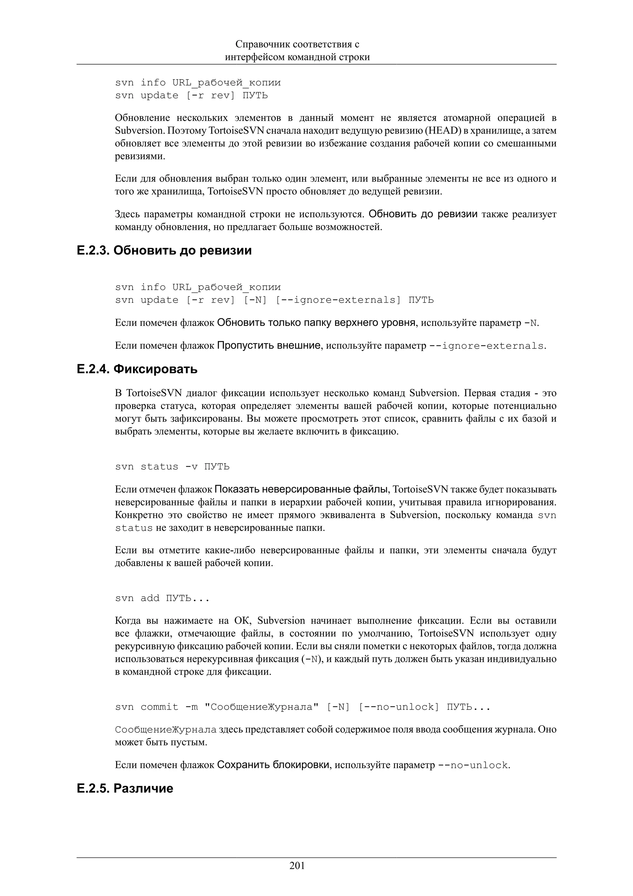 Справочник соответствия с
                           интерфейсом командной строки

     svn info URL_рабочей_копии
     svn update [-r rev] ПУТЬ

     Обновление нескольких элементов в данный момент не является атомарной операцией в
     Subversion. Поэтому TortoiseSVN сначала находит ведущую ревизию (HEAD) в хранилище, а затем
     обновляет все элементы до этой ревизии во избежание создания рабочей копии со смешанными
     ревизиями.

     Если для обновления выбран только один элемент, или выбранные элементы не все из одного и
     того же хранилища, TortoiseSVN просто обновляет до ведущей ревизии.

     Здесь параметры командной строки не используются. Обновить до ревизии также реализует
     команду обновления, но предлагает больше возможностей.

E.2.3. Обновить до ревизии

     svn info URL_рабочей_копии
     svn update [-r rev] [-N] [--ignore-externals] ПУТЬ

     Если помечен флажок Обновить только папку верхнего уровня, используйте параметр -N.

     Если помечен флажок Пропустить внешние, используйте параметр --ignore-externals.

E.2.4. Фиксировать
     В TortoiseSVN диалог фиксации использует несколько команд Subversion. Первая стадия - это
     проверка статуса, которая определяет элементы вашей рабочей копии, которые потенциально
     могут быть зафиксированы. Вы можете просмотреть этот список, сравнить файлы с их базой и
     выбрать элементы, которые вы желаете включить в фиксацию.


     svn status -v ПУТЬ

     Если отмечен флажок Показать неверсированные файлы, TortoiseSVN также будет показывать
     неверсированные файлы и папки в иерархии рабочей копии, учитывая правила игнорирования.
     Конкретно это свойство не имеет прямого эквивалента в Subversion, поскольку команда svn
     status не заходит в неверсированные папки.

     Если вы отметите какие-либо неверсированные файлы и папки, эти элементы сначала будут
     добавлены к вашей рабочей копии.


     svn add ПУТЬ...

     Когда вы нажимаете на ОК, Subversion начинает выполнение фиксации. Если вы оставили
     все флажки, отмечающие файлы, в состоянии по умолчанию, TortoiseSVN использует одну
     рекурсивную фиксацию рабочей копии. Если вы сняли пометки с некоторых файлов, тогда должна
     использоваться нерекурсивная фиксация (-N), и каждый путь должен быть указан индивидуально
     в командной строке для фиксации.


     svn commit -m "СообщениеЖурнала" [-N] [--no-unlock] ПУТЬ...

     СообщениеЖурнала здесь представляет собой содержимое поля ввода сообщения журнала. Оно
     может быть пустым.

     Если помечен флажок Сохранить блокировки, используйте параметр --no-unlock.

E.2.5. Различие




                                        201
 
