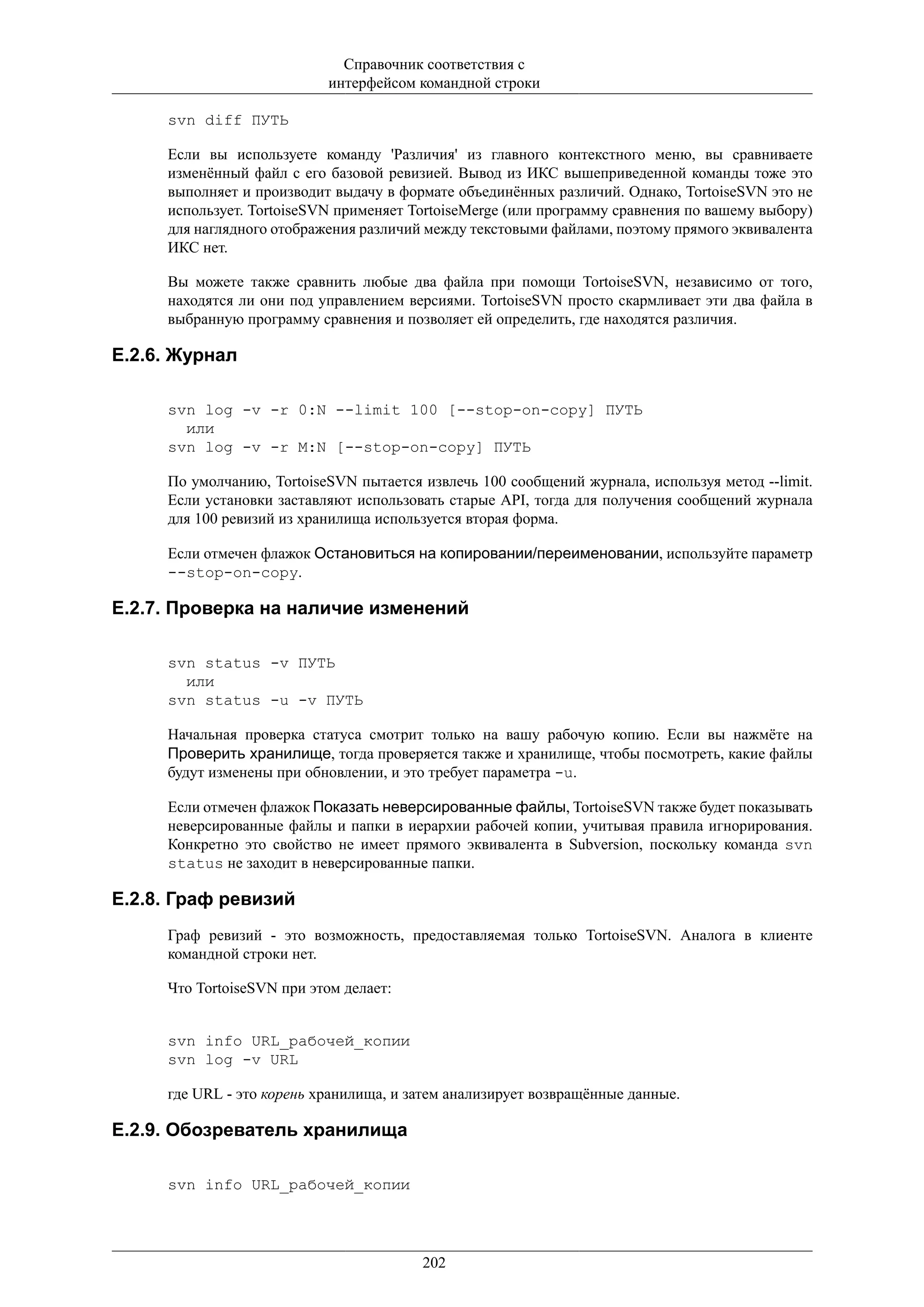Справочник соответствия с
                           интерфейсом командной строки

     svn diff ПУТЬ

     Если вы используете команду 'Различия' из главного контекстного меню, вы сравниваете
     изменённый файл с его базовой ревизией. Вывод из ИКС вышеприведенной команды тоже это
     выполняет и производит выдачу в формате объединённых различий. Однако, TortoiseSVN это не
     использует. TortoiseSVN применяет TortoiseMerge (или программу сравнения по вашему выбору)
     для наглядного отображения различий между текстовыми файлами, поэтому прямого эквивалента
     ИКС нет.

     Вы можете также сравнить любые два файла при помощи TortoiseSVN, независимо от того,
     находятся ли они под управлением версиями. TortoiseSVN просто скармливает эти два файла в
     выбранную программу сравнения и позволяет ей определить, где находятся различия.

E.2.6. Журнал

     svn log -v -r 0:N --limit 100 [--stop-on-copy] ПУТЬ
       или
     svn log -v -r M:N [--stop-on-copy] ПУТЬ

     По умолчанию, TortoiseSVN пытается извлечь 100 сообщений журнала, используя метод --limit.
     Если установки заставляют использовать старые API, тогда для получения сообщений журнала
     для 100 ревизий из хранилища используется вторая форма.

     Если отмечен флажок Остановиться на копировании/переименовании, используйте параметр
     --stop-on-copy.

E.2.7. Проверка на наличие изменений

     svn status -v ПУТЬ
       или
     svn status -u -v ПУТЬ

     Начальная проверка статуса смотрит только на вашу рабочую копию. Если вы нажмёте на
     Проверить хранилище, тогда проверяется также и хранилище, чтобы посмотреть, какие файлы
     будут изменены при обновлении, и это требует параметра -u.

     Если отмечен флажок Показать неверсированные файлы, TortoiseSVN также будет показывать
     неверсированные файлы и папки в иерархии рабочей копии, учитывая правила игнорирования.
     Конкретно это свойство не имеет прямого эквивалента в Subversion, поскольку команда svn
     status не заходит в неверсированные папки.

E.2.8. Граф ревизий
     Граф ревизий - это возможность, предоставляемая только TortoiseSVN. Аналога в клиенте
     командной строки нет.

     Что TortoiseSVN при этом делает:


     svn info URL_рабочей_копии
     svn log -v URL

     где URL - это корень хранилища, и затем анализирует возвращённые данные.

E.2.9. Обозреватель хранилища

     svn info URL_рабочей_копии




                                        202
 