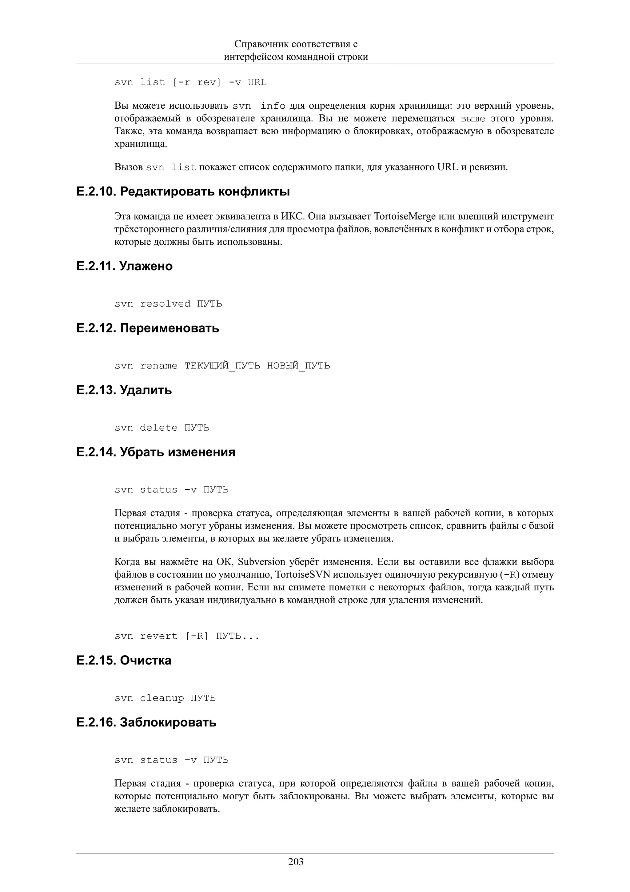 Справочник соответствия с
                           интерфейсом командной строки

     svn list [-r rev] -v URL

     Вы можете использовать svn info для определения корня хранилища: это верхний уровень,
     отображаемый в обозревателе хранилища. Вы не можете перемещаться выше этого уровня.
     Также, эта команда возвращает всю информацию о блокировках, отображаемую в обозревателе
     хранилища.

     Вызов svn list покажет список содержимого папки, для указанного URL и ревизии.

E.2.10. Редактировать конфликты
     Эта команда не имеет эквивалента в ИКС. Она вызывает TortoiseMerge или внешний инструмент
     трёхстороннего различия/слияния для просмотра файлов, вовлечённых в конфликт и отбора строк,
     которые должны быть использованы.

E.2.11. Улажено

     svn resolved ПУТЬ

E.2.12. Переименовать

     svn rename ТЕКУЩИЙ_ПУТЬ НОВЫЙ_ПУТЬ

E.2.13. Удалить

     svn delete ПУТЬ

E.2.14. Убрать изменения

     svn status -v ПУТЬ

     Первая стадия - проверка статуса, определяющая элементы в вашей рабочей копии, в которых
     потенциально могут убраны изменения. Вы можете просмотреть список, сравнить файлы с базой
     и выбрать элементы, в которых вы желаете убрать изменения.

     Когда вы нажмёте на ОК, Subversion уберёт изменения. Если вы оставили все флажки выбора
     файлов в состоянии по умолчанию, TortoiseSVN использует одиночную рекурсивную (-R) отмену
     изменений в рабочей копии. Если вы снимете пометки с некоторых файлов, тогда каждый путь
     должен быть указан индивидуально в командной строке для удаления изменений.


     svn revert [-R] ПУТЬ...

E.2.15. Очистка

     svn cleanup ПУТЬ

E.2.16. Заблокировать

     svn status -v ПУТЬ

     Первая стадия - проверка статуса, при которой определяются файлы в вашей рабочей копии,
     которые потенциально могут быть заблокированы. Вы можете выбрать элементы, которые вы
     желаете заблокировать.




                                         203
 