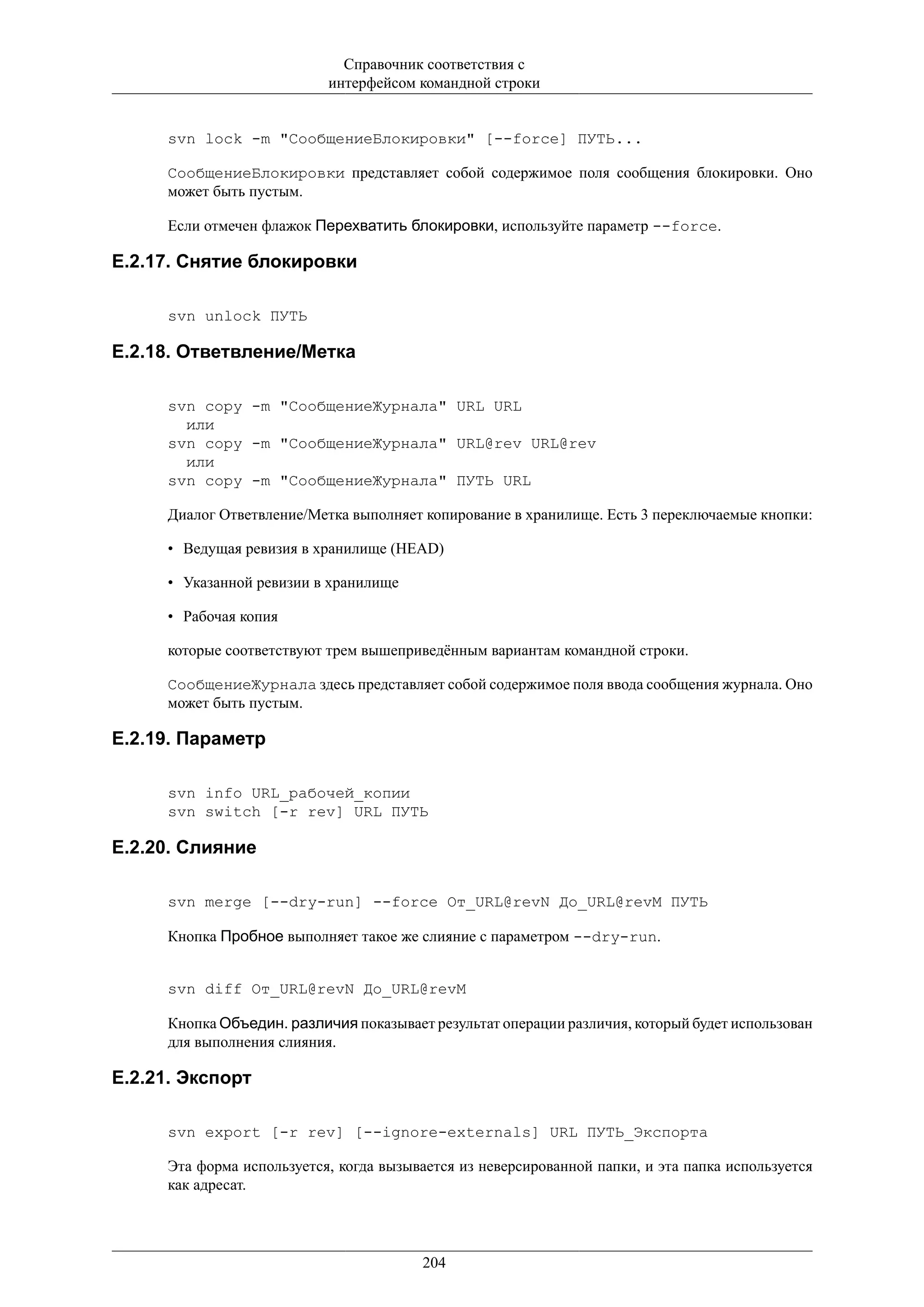 Справочник соответствия с
                            интерфейсом командной строки


      svn lock -m "СообщениеБлокировки" [--force] ПУТЬ...

      СообщениеБлокировки представляет собой содержимое поля сообщения блокировки. Оно
      может быть пустым.

      Если отмечен флажок Перехватить блокировки, используйте параметр --force.

E.2.17. Снятие блокировки

      svn unlock ПУТЬ

E.2.18. Ответвление/Метка

      svn copy -m "СообщениеЖурнала" URL URL
        или
      svn copy -m "СообщениеЖурнала" URL@rev URL@rev
        или
      svn copy -m "СообщениеЖурнала" ПУТЬ URL

      Диалог Ответвление/Метка выполняет копирование в хранилище. Есть 3 переключаемые кнопки:

      • Ведущая ревизия в хранилище (HEAD)

      • Указанной ревизии в хранилище

      • Рабочая копия

      которые соответствуют трем вышеприведённым вариантам командной строки.

      СообщениеЖурнала здесь представляет собой содержимое поля ввода сообщения журнала. Оно
      может быть пустым.

E.2.19. Параметр

      svn info URL_рабочей_копии
      svn switch [-r rev] URL ПУТЬ

E.2.20. Слияние

      svn merge [--dry-run] --force От_URL@revN До_URL@revM ПУТЬ

      Кнопка Пробное выполняет такое же слияние с параметром --dry-run.


      svn diff От_URL@revN До_URL@revM

      Кнопка Объедин. различия показывает результат операции различия, который будет использован
      для выполнения слияния.

E.2.21. Экспорт

      svn export [-r rev] [--ignore-externals] URL ПУТЬ_Экспорта

      Эта форма используется, когда вызывается из неверсированной папки, и эта папка используется
      как адресат.




                                         204
 