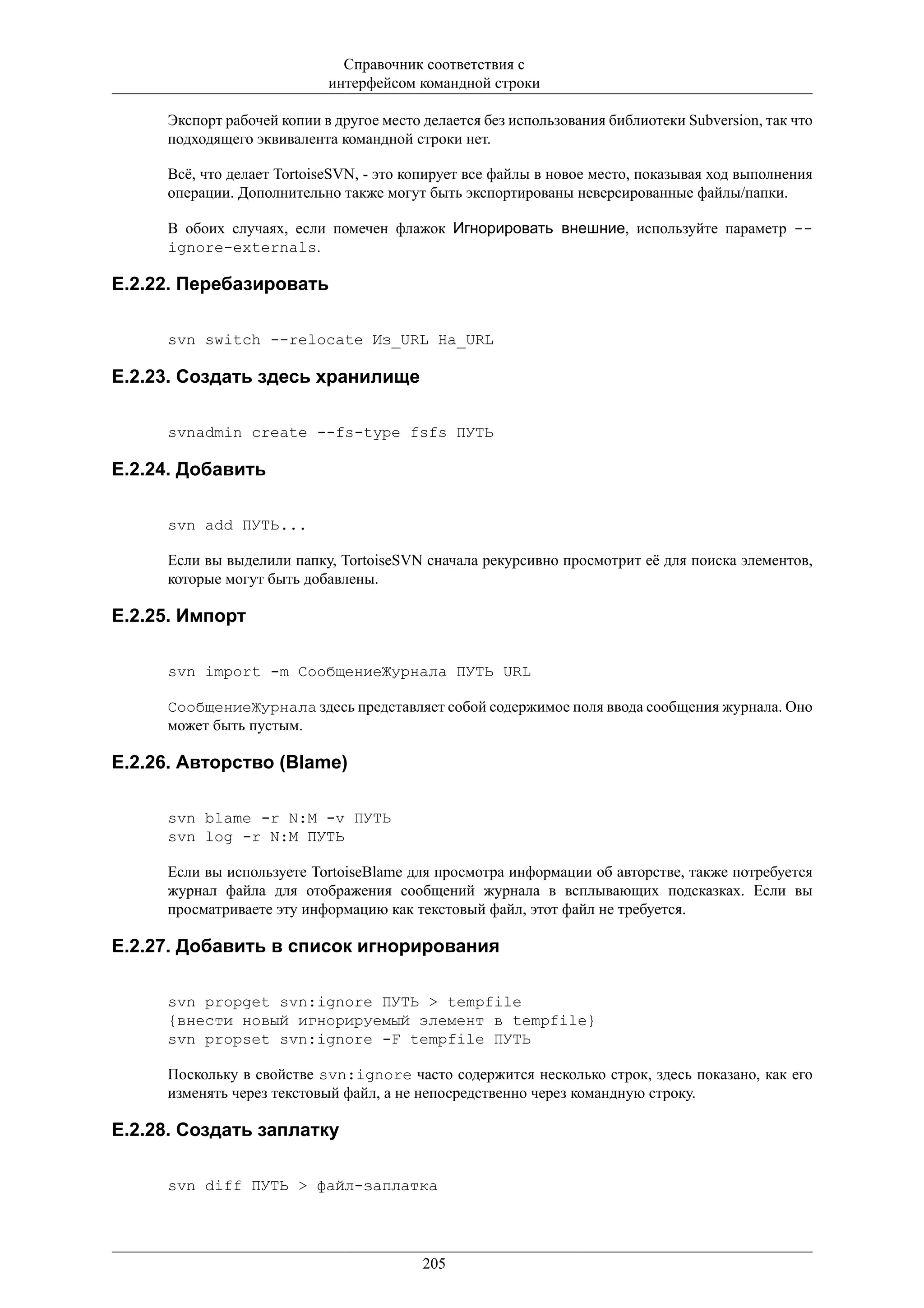 Справочник соответствия с
                            интерфейсом командной строки

     Экспорт рабочей копии в другое место делается без использования библиотеки Subversion, так что
     подходящего эквивалента командной строки нет.

     Всё, что делает TortoiseSVN, - это копирует все файлы в новое место, показывая ход выполнения
     операции. Дополнительно также могут быть экспортированы неверсированные файлы/папки.

     В обоих случаях, если помечен флажок Игнорировать внешние, используйте параметр --
     ignore-externals.

E.2.22. Перебазировать

     svn switch --relocate Из_URL На_URL

E.2.23. Создать здесь хранилище

     svnadmin create --fs-type fsfs ПУТЬ

E.2.24. Добавить

     svn add ПУТЬ...

     Если вы выделили папку, TortoiseSVN сначала рекурсивно просмотрит её для поиска элементов,
     которые могут быть добавлены.

E.2.25. Импорт

     svn import -m СообщениеЖурнала ПУТЬ URL

     СообщениеЖурнала здесь представляет собой содержимое поля ввода сообщения журнала. Оно
     может быть пустым.

E.2.26. Авторство (Blame)

     svn blame -r N:M -v ПУТЬ
     svn log -r N:M ПУТЬ

     Если вы используете TortoiseBlame для просмотра информации об авторстве, также потребуется
     журнал файла для отображения сообщений журнала в всплывающих подсказках. Если вы
     просматриваете эту информацию как текстовый файл, этот файл не требуется.

E.2.27. Добавить в список игнорирования

     svn propget svn:ignore ПУТЬ > tempfile
     {внести новый игнорируемый элемент в tempfile}
     svn propset svn:ignore -F tempfile ПУТЬ

     Поскольку в свойстве svn:ignore часто содержится несколько строк, здесь показано, как его
     изменять через текстовый файл, а не непосредственно через командную строку.

E.2.28. Создать заплатку

     svn diff ПУТЬ > файл-заплатка




                                          205
 