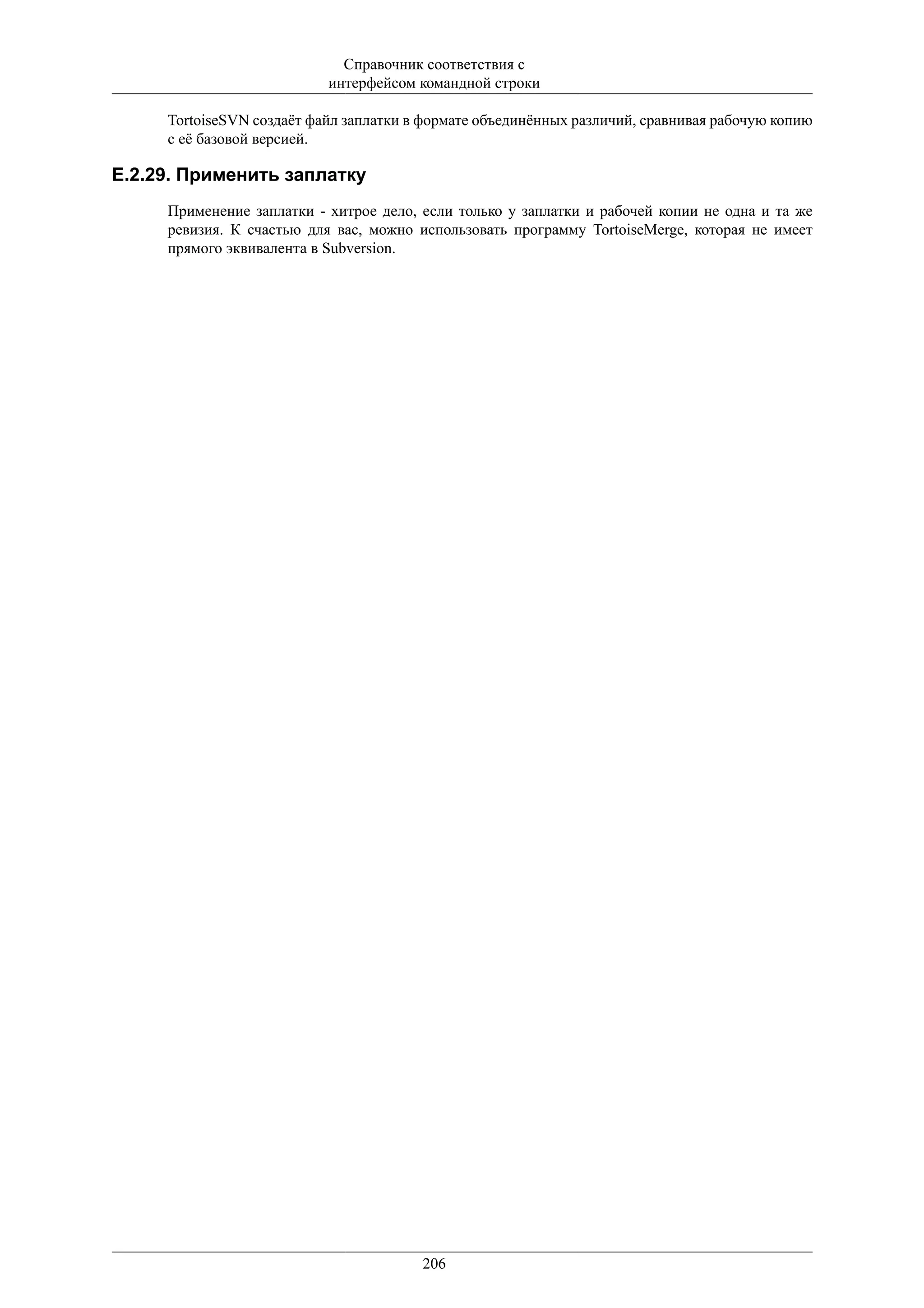 Справочник соответствия с
                           интерфейсом командной строки

     TortoiseSVN создаёт файл заплатки в формате объединённых различий, сравнивая рабочую копию
     с её базовой версией.

E.2.29. Применить заплатку
     Применение заплатки - хитрое дело, если только у заплатки и рабочей копии не одна и та же
     ревизия. К счастью для вас, можно использовать программу TortoiseMerge, которая не имеет
     прямого эквивалента в Subversion.




                                        206
 