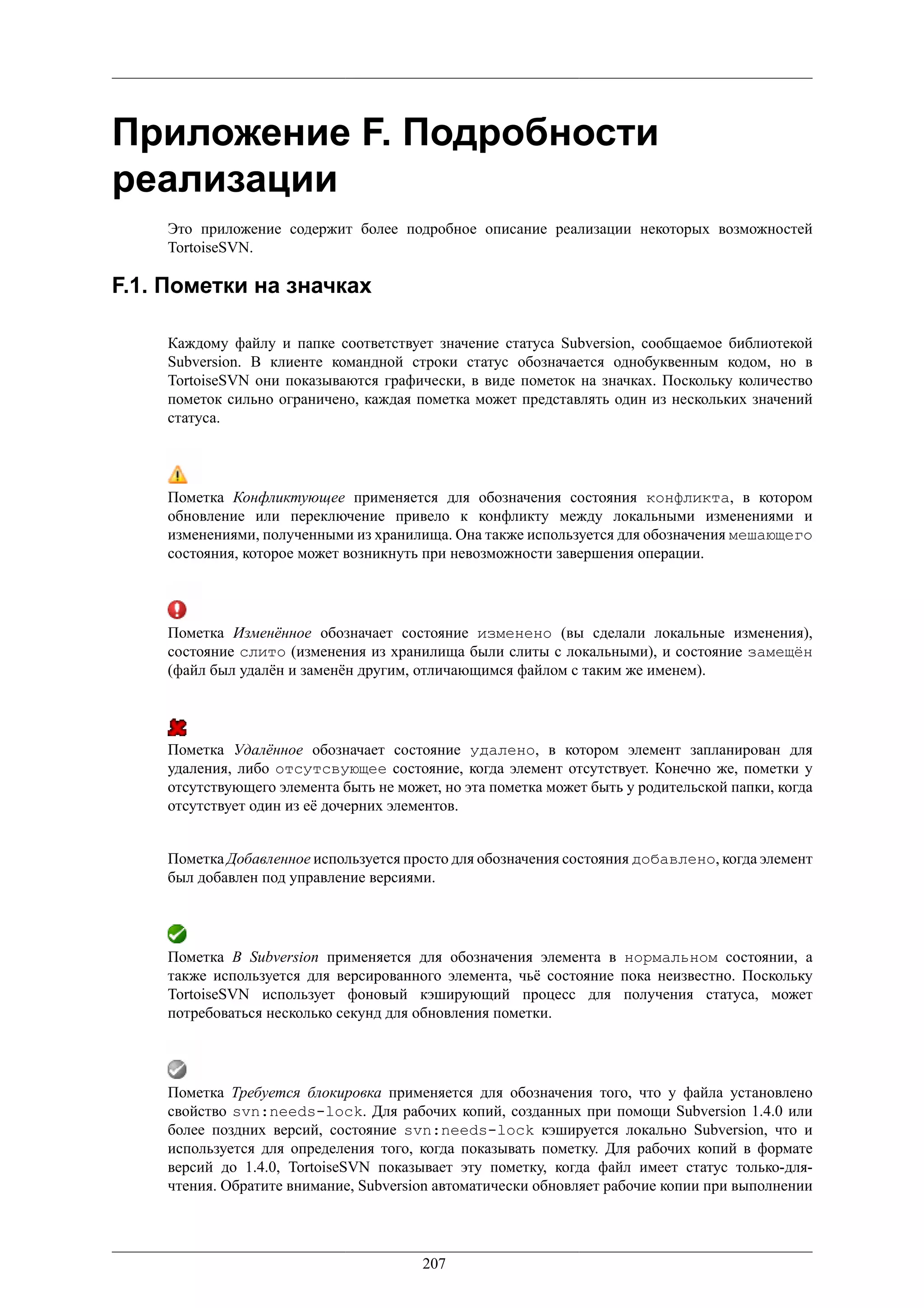 Приложение F. Подробности
реализации
    Это приложение содержит более подробное описание реализации некоторых возможностей
    TortoiseSVN.

F.1. Пометки на значках

    Каждому файлу и папке соответствует значение статуса Subversion, сообщаемое библиотекой
    Subversion. В клиенте командной строки статус обозначается однобуквенным кодом, но в
    TortoiseSVN они показываются графически, в виде пометок на значках. Поскольку количество
    пометок сильно ограничено, каждая пометка может представлять один из нескольких значений
    статуса.




    Пометка Конфликтующее применяется для обозначения состояния конфликта, в котором
    обновление или переключение привело к конфликту между локальными изменениями и
    изменениями, полученными из хранилища. Она также используется для обозначения мешающего
    состояния, которое может возникнуть при невозможности завершения операции.




    Пометка Изменённое обозначает состояние изменено (вы сделали локальные изменения),
    состояние слито (изменения из хранилища были слиты с локальными), и состояние замещён
    (файл был удалён и заменён другим, отличающимся файлом с таким же именем).




    Пометка Удалённое обозначает состояние удалено, в котором элемент запланирован для
    удаления, либо отсутсвующее состояние, когда элемент отсутствует. Конечно же, пометки у
    отсутствующего элемента быть не может, но эта пометка может быть у родительской папки, когда
    отсутствует один из её дочерних элементов.


    Пометка Добавленное используется просто для обозначения состояния добавлено, когда элемент
    был добавлен под управление версиями.




    Пометка В Subversion применяется для обозначения элемента в нормальном состоянии, а
    также используется для версированного элемента, чьё состояние пока неизвестно. Поскольку
    TortoiseSVN использует фоновый кэширующий процесс для получения статуса, может
    потребоваться несколько секунд для обновления пометки.




    Пометка Требуется блокировка применяется для обозначения того, что у файла установлено
    свойство svn:needs-lock. Для рабочих копий, созданных при помощи Subversion 1.4.0 или
    более поздних версий, состояние svn:needs-lock кэшируется локально Subversion, что и
    используется для определения того, когда показывать пометку. Для рабочих копий в формате
    версий до 1.4.0, TortoiseSVN показывает эту пометку, когда файл имеет статус только-для-
    чтения. Обратите внимание, Subversion автоматически обновляет рабочие копии при выполнении




                                        207
 