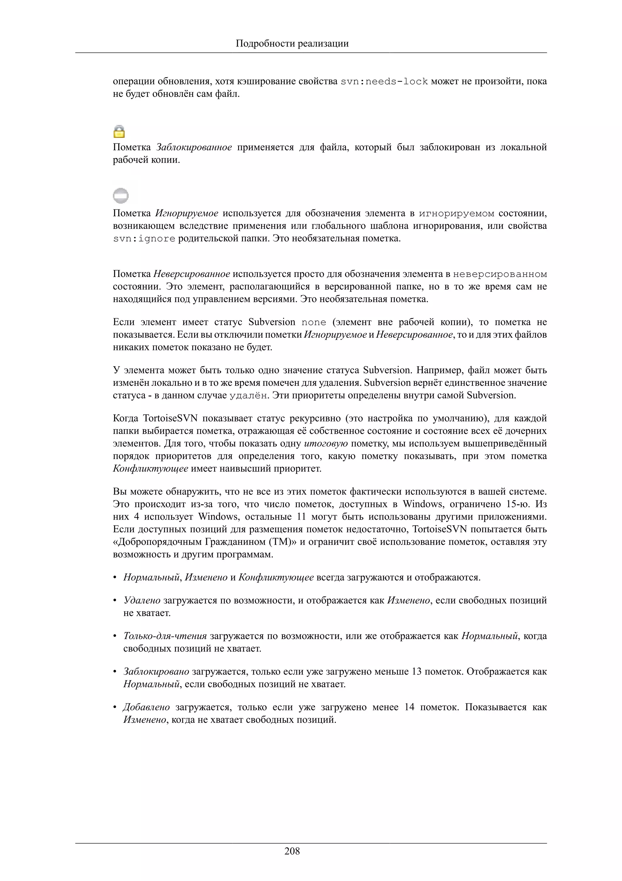 Подробности реализации


операции обновления, хотя кэширование свойства svn:needs-lock может не произойти, пока
не будет обновлён сам файл.




Пометка Заблокированное применяется для файла, который был заблокирован из локальной
рабочей копии.




Пометка Игнорируемое используется для обозначения элемента в игнорируемом состоянии,
возникающем вследствие применения или глобального шаблона игнорирования, или свойства
svn:ignore родительской папки. Это необязательная пометка.


Пометка Неверсированное используется просто для обозначения элемента в неверсированном
состоянии. Это элемент, располагающийся в версированной папке, но в то же время сам не
находящийся под управлением версиями. Это необязательная пометка.

Если элемент имеет статус Subversion none (элемент вне рабочей копии), то пометка не
показывается. Если вы отключили пометки Игнорируемое и Неверсированное, то и для этих файлов
никаких пометок показано не будет.

У элемента может быть только одно значение статуса Subversion. Например, файл может быть
изменён локально и в то же время помечен для удаления. Subversion вернёт единственное значение
статуса - в данном случае удалён. Эти приоритеты определены внутри самой Subversion.

Когда TortoiseSVN показывает статус рекурсивно (это настройка по умолчанию), для каждой
папки выбирается пометка, отражающая её собственное состояние и состояние всех её дочерних
элементов. Для того, чтобы показать одну итоговую пометку, мы используем вышеприведённый
порядок приоритетов для определения того, какую пометку показывать, при этом пометка
Конфликтующее имеет наивысший приоритет.

Вы можете обнаружить, что не все из этих пометок фактически используются в вашей системе.
Это происходит из-за того, что число пометок, доступных в Windows, ограничено 15-ю. Из
них 4 использует Windows, остальные 11 могут быть использованы другими приложениями.
Если доступных позиций для размещения пометок недостаточно, TortoiseSVN попытается быть
«Добропорядочным Гражданином (TM)» и ограничит своё использование пометок, оставляя эту
возможность и другим программам.

• Нормальный, Изменено и Конфликтующее всегда загружаются и отображаются.

• Удалено загружается по возможности, и отображается как Изменено, если свободных позиций
  не хватает.

• Только-для-чтения загружается по возможности, или же отображается как Нормальный, когда
  свободных позиций не хватает.

• Заблокировано загружается, только если уже загружено меньше 13 пометок. Отображается как
  Нормальный, если свободных позиций не хватает.

• Добавлено загружается, только если уже загружено менее 14 пометок. Показывается как
  Изменено, когда не хватает свободных позиций.




                                     208
 