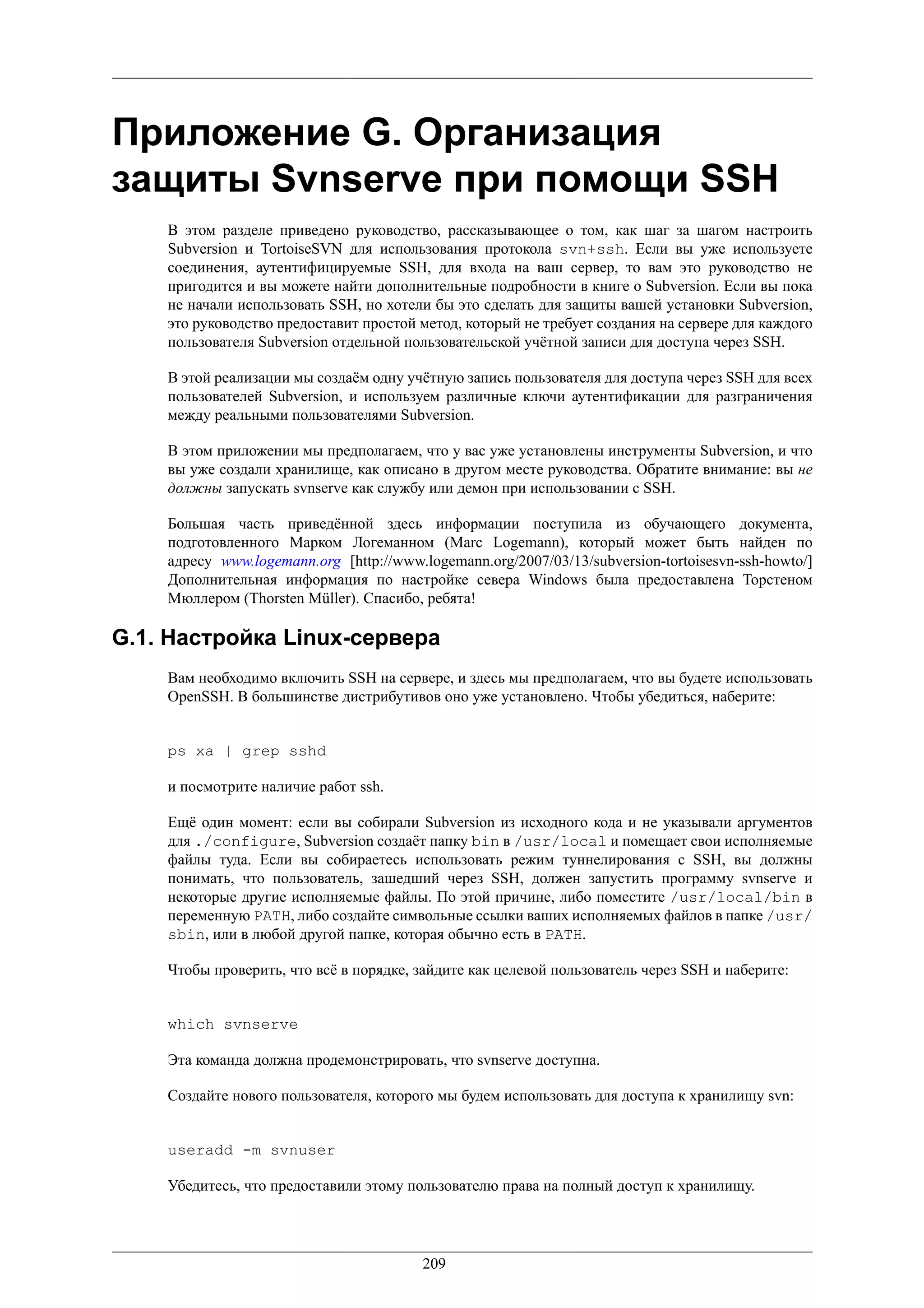 Приложение G. Организация
защиты Svnserve при помощи SSH
    В этом разделе приведено руководство, рассказывающее о том, как шаг за шагом настроить
    Subversion и TortoiseSVN для использования протокола svn+ssh. Если вы уже используете
    соединения, аутентифицируемые SSH, для входа на ваш сервер, то вам это руководство не
    пригодится и вы можете найти дополнительные подробности в книге о Subversion. Если вы пока
    не начали использовать SSH, но хотели бы это сделать для защиты вашей установки Subversion,
    это руководство предоставит простой метод, который не требует создания на сервере для каждого
    пользователя Subversion отдельной пользовательской учётной записи для доступа через SSH.

    В этой реализации мы создаём одну учётную запись пользователя для доступа через SSH для всех
    пользователей Subversion, и используем различные ключи аутентификации для разграничения
    между реальными пользователями Subversion.

    В этом приложении мы предполагаем, что у вас уже установлены инструменты Subversion, и что
    вы уже создали хранилище, как описано в другом месте руководства. Обратите внимание: вы не
    должны запускать svnserve как службу или демон при использовании с SSH.

    Большая часть приведённой здесь информации поступила из обучающего документа,
    подготовленного Марком Логеманном (Marc Logemann), который может быть найден по
    адресу www.logemann.org [http://www.logemann.org/2007/03/13/subversion-tortoisesvn-ssh-howto/]
    Дополнительная информация по настройке севера Windows была предоставлена Торстеном
    Мюллером (Thorsten Müller). Спасибо, ребята!

G.1. Настройка Linux-сервера
    Вам необходимо включить SSH на сервере, и здесь мы предполагаем, что вы будете использовать
    OpenSSH. В большинстве дистрибутивов оно уже установлено. Чтобы убедиться, наберите:


    ps xa | grep sshd

    и посмотрите наличие работ ssh.

    Ещё один момент: если вы собирали Subversion из исходного кода и не указывали аргументов
    для ./configure, Subversion создаёт папку bin в /usr/local и помещает свои исполняемые
    файлы туда. Если вы собираетесь использовать режим туннелирования с SSH, вы должны
    понимать, что пользователь, зашедший через SSH, должен запустить программу svnserve и
    некоторые другие исполняемые файлы. По этой причине, либо поместите /usr/local/bin в
    переменную PATH, либо создайте символьные ссылки ваших исполняемых файлов в папке /usr/
    sbin, или в любой другой папке, которая обычно есть в PATH.

    Чтобы проверить, что всё в порядке, зайдите как целевой пользователь через SSH и наберите:


    which svnserve

    Эта команда должна продемонстрировать, что svnserve доступна.

    Создайте нового пользователя, которого мы будем использовать для доступа к хранилищу svn:


    useradd -m svnuser

    Убедитесь, что предоставили этому пользователю права на полный доступ к хранилищу.




                                         209
 
