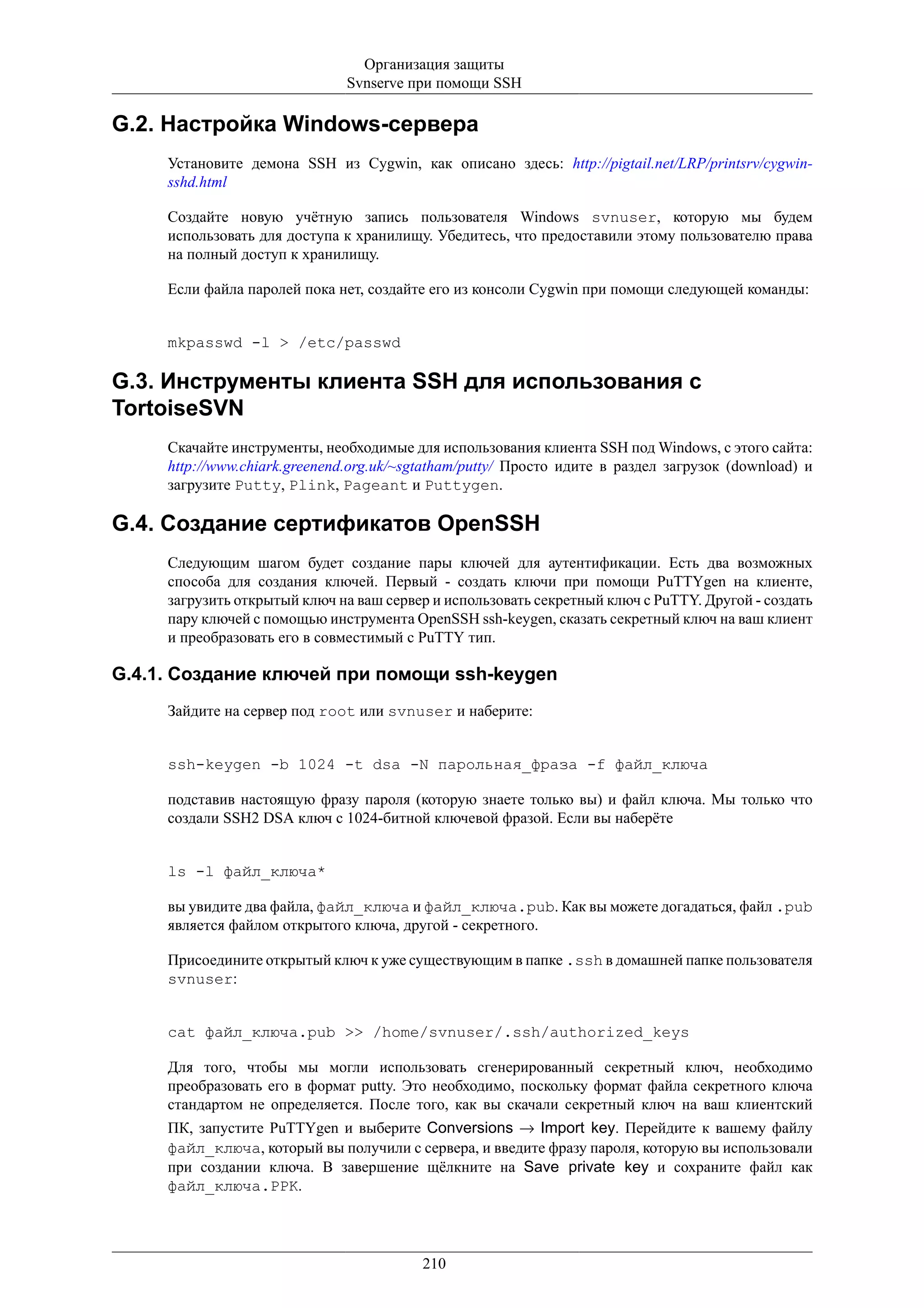Организация защиты
                               Svnserve при помощи SSH

G.2. Настройка Windows-сервера
     Установите демона SSH из Cygwin, как описано здесь: http://pigtail.net/LRP/printsrv/cygwin-
     sshd.html

     Создайте новую учётную запись пользователя Windows svnuser, которую мы будем
     использовать для доступа к хранилищу. Убедитесь, что предоставили этому пользователю права
     на полный доступ к хранилищу.

     Если файла паролей пока нет, создайте его из консоли Cygwin при помощи следующей команды:


     mkpasswd -l > /etc/passwd

G.3. Инструменты клиента SSH для использования с
TortoiseSVN
     Скачайте инструменты, необходимые для использования клиента SSH под Windows, с этого сайта:
     http://www.chiark.greenend.org.uk/~sgtatham/putty/ Просто идите в раздел загрузок (download) и
     загрузите Putty, Plink, Pageant и Puttygen.

G.4. Создание сертификатов OpenSSH
     Следующим шагом будет создание пары ключей для аутентификации. Есть два возможных
     способа для создания ключей. Первый - создать ключи при помощи PuTTYgen на клиенте,
     загрузить открытый ключ на ваш сервер и использовать секретный ключ с PuTTY. Другой - создать
     пару ключей с помощью инструмента OpenSSH ssh-keygen, сказать секретный ключ на ваш клиент
     и преобразовать его в совместимый с PuTTY тип.

G.4.1. Создание ключей при помощи ssh-keygen
     Зайдите на сервер под root или svnuser и наберите:


     ssh-keygen -b 1024 -t dsa -N парольная_фраза -f файл_ключа

     подставив настоящую фразу пароля (которую знаете только вы) и файл ключа. Мы только что
     создали SSH2 DSA ключ с 1024-битной ключевой фразой. Если вы наберёте


     ls -l файл_ключа*

     вы увидите два файла, файл_ключа и файл_ключа.pub. Как вы можете догадаться, файл .pub
     является файлом открытого ключа, другой - секретного.

     Присоедините открытый ключ к уже существующим в папке .ssh в домашней папке пользователя
     svnuser:


     cat файл_ключа.pub >> /home/svnuser/.ssh/authorized_keys

     Для того, чтобы мы могли использовать сгенерированный секретный ключ, необходимо
     преобразовать его в формат putty. Это необходимо, поскольку формат файла секретного ключа
     стандартом не определяется. После того, как вы скачали секретный ключ на ваш клиентский
     ПК, запустите PuTTYgen и выберите Conversions → Import key. Перейдите к вашему файлу
     файл_ключа, который вы получили с сервера, и введите фразу пароля, которую вы использовали
     при создании ключа. В завершение щёлкните на Save private key и сохраните файл как
     файл_ключа.PPK.




                                          210
 