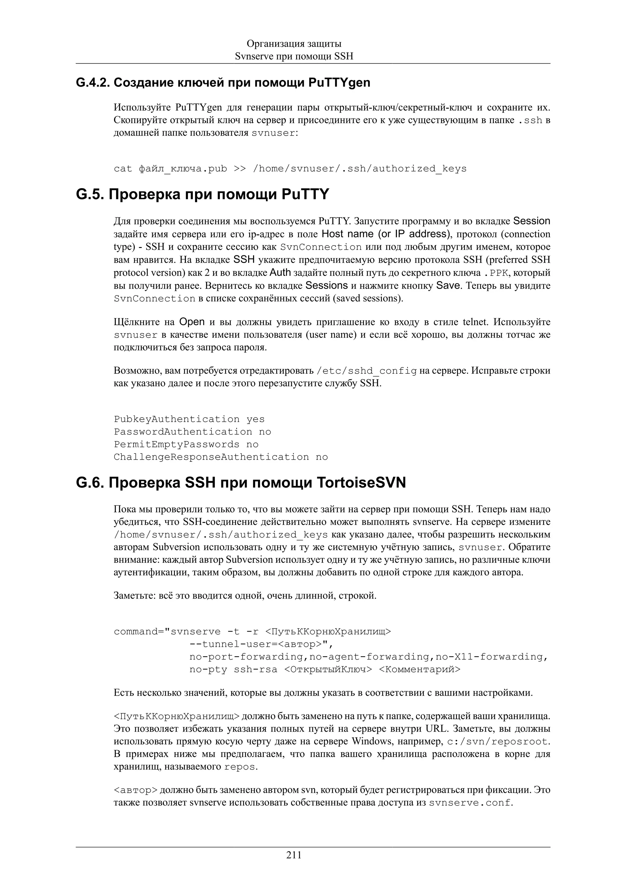 Организация защиты
                               Svnserve при помощи SSH

G.4.2. Создание ключей при помощи PuTTYgen
     Используйте PuTTYgen для генерации пары открытый-ключ/секретный-ключ и сохраните их.
     Скопируйте открытый ключ на сервер и присоедините его к уже существующим в папке .ssh в
     домашней папке пользователя svnuser:


     cat файл_ключа.pub >> /home/svnuser/.ssh/authorized_keys

G.5. Проверка при помощи PuTTY
     Для проверки соединения мы воспользуемся PuTTY. Запустите программу и во вкладке Session
     задайте имя сервера или его ip-адрес в поле Host name (or IP address), протокол (connection
     type) - SSH и сохраните сессию как SvnConnection или под любым другим именем, которое
     вам нравится. На вкладке SSH укажите предпочитаемую версию протокола SSH (preferred SSH
     protocol version) как 2 и во вкладке Auth задайте полный путь до секретного ключа .PPK, который
     вы получили ранее. Вернитесь ко вкладке Sessions и нажмите кнопку Save. Теперь вы увидите
     SvnConnection в списке сохранённых сессий (saved sessions).

     Щёлкните на Open и вы должны увидеть приглашение ко входу в стиле telnet. Используйте
     svnuser в качестве имени пользователя (user name) и если всё хорошо, вы должны тотчас же
     подключиться без запроса пароля.

     Возможно, вам потребуется отредактировать /etc/sshd_config на сервере. Исправьте строки
     как указано далее и после этого перезапустите службу SSH.


     PubkeyAuthentication yes
     PasswordAuthentication no
     PermitEmptyPasswords no
     ChallengeResponseAuthentication no

G.6. Проверка SSH при помощи TortoiseSVN
     Пока мы проверили только то, что вы можете зайти на сервер при помощи SSH. Теперь нам надо
     убедиться, что SSH-соединение действительно может выполнять svnserve. На сервере измените
     /home/svnuser/.ssh/authorized_keys как указано далее, чтобы разрешить нескольким
     авторам Subversion использовать одну и ту же системную учётную запись, svnuser. Обратите
     внимание: каждый автор Subversion использует одну и ту же учётную запись, но различные ключи
     аутентификации, таким образом, вы должны добавить по одной строке для каждого автора.

     Заметьте: всё это вводится одной, очень длинной, строкой.


     command="svnserve -t -r <ПутьККорнюХранилищ>
                 --tunnel-user=<автор>",
                 no-port-forwarding,no-agent-forwarding,no-X11-forwarding,
                 no-pty ssh-rsa <ОткрытыйКлюч> <Комментарий>

     Есть несколько значений, которые вы должны указать в соответствии с вашими настройками.

     <ПутьККорнюХранилищ> должно быть заменено на путь к папке, содержащей ваши хранилища.
     Это позволяет избежать указания полных путей на сервере внутри URL. Заметьте, вы должны
     использовать прямую косую черту даже на сервере Windows, например, c:/svn/reposroot.
     В примерах ниже мы предполагаем, что папка вашего хранилища расположена в корне для
     хранилищ, называемого repos.

     <автор> должно быть заменено автором svn, который будет регистрироваться при фиксации. Это
     также позволяет svnserve использовать собственные права доступа из svnserve.conf.




                                          211
 