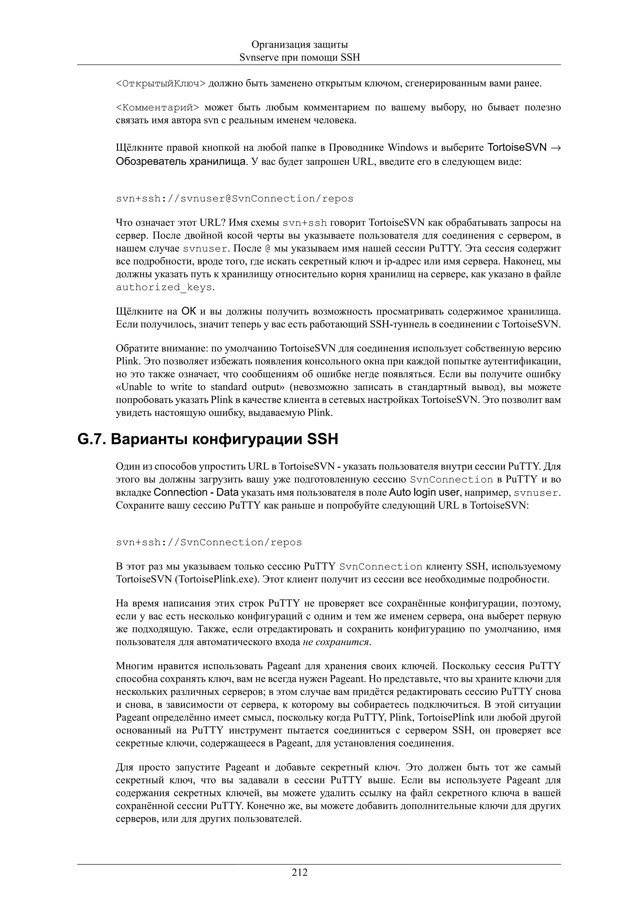 Организация защиты
                              Svnserve при помощи SSH

    <ОткрытыйКлюч> должно быть заменено открытым ключом, сгенерированным вами ранее.

    <Комментарий> может быть любым комментарием по вашему выбору, но бывает полезно
    связать имя автора svn с реальным именем человека.

    Щёлкните правой кнопкой на любой папке в Проводнике Windows и выберите TortoiseSVN →
    Обозреватель хранилища. У вас будет запрошен URL, введите его в следующем виде:


    svn+ssh://svnuser@SvnConnection/repos

    Что означает этот URL? Имя схемы svn+ssh говорит TortoiseSVN как обрабатывать запросы на
    сервер. После двойной косой черты вы указываете пользователя для соединения с сервером, в
    нашем случае svnuser. После @ мы указываем имя нашей сессии PuTTY. Эта сессия содержит
    все подробности, вроде того, где искать секретный ключ и ip-адрес или имя сервера. Наконец, мы
    должны указать путь к хранилищу относительно корня хранилищ на сервере, как указано в файле
    authorized_keys.

    Щёлкните на ОК и вы должны получить возможность просматривать содержимое хранилища.
    Если получилось, значит теперь у вас есть работающий SSH-туннель в соединении с TortoiseSVN.

    Обратите внимание: по умолчанию TortoiseSVN для соединения использует собственную версию
    Plink. Это позволяет избежать появления консольного окна при каждой попытке аутентификации,
    но это также означает, что сообщениям об ошибке негде появляться. Если вы получите ошибку
    «Unable to write to standard output» (невозможно записать в стандартный вывод), вы можете
    попробовать указать Plink в качестве клиента в сетевых настройках TortoiseSVN. Это позволит вам
    увидеть настоящую ошибку, выдаваемую Plink.

G.7. Варианты конфигурации SSH
    Один из способов упростить URL в TortoiseSVN - указать пользователя внутри сессии PuTTY. Для
    этого вы должны загрузить вашу уже подготовленную сессию SvnConnection в PuTTY и во
    вкладке Connection - Data указать имя пользователя в поле Auto login user, например, svnuser.
    Сохраните вашу сессию PuTTY как раньше и попробуйте следующий URL в TortoiseSVN:


    svn+ssh://SvnConnection/repos

    В этот раз мы указываем только сессию PuTTY SvnConnection клиенту SSH, используемому
    TortoiseSVN (TortoisePlink.exe). Этот клиент получит из сессии все необходимые подробности.

    На время написания этих строк PuTTY не проверяет все сохранённые конфигурации, поэтому,
    если у вас есть несколько конфигураций с одним и тем же именем сервера, она выберет первую
    же подходящую. Также, если отредактировать и сохранить конфигурацию по умолчанию, имя
    пользователя для автоматического входа не сохранится.

    Многим нравится использовать Pageant для хранения своих ключей. Поскольку сессия PuTTY
    способна сохранять ключ, вам не всегда нужен Pageant. Но представьте, что вы храните ключи для
    нескольких различных серверов; в этом случае вам придётся редактировать сессию PuTTY снова
    и снова, в зависимости от сервера, к которому вы собираетесь подключиться. В этой ситуации
    Pageant определённо имеет смысл, поскольку когда PuTTY, Plink, TortoisePlink или любой другой
    основанный на PuTTY инструмент пытается соединиться с сервером SSH, он проверяет все
    секретные ключи, содержащееся в Pageant, для установления соединения.

    Для просто запустите Pageant и добавьте секретный ключ. Это должен быть тот же самый
    секретный ключ, что вы задавали в сессии PuTTY выше. Если вы используете Pageant для
    содержания секретных ключей, вы можете удалить ссылку на файл секретного ключа в вашей
    сохранённой сессии PuTTY. Конечно же, вы можете добавить дополнительные ключи для других
    серверов, или для других пользователей.




                                         212
 