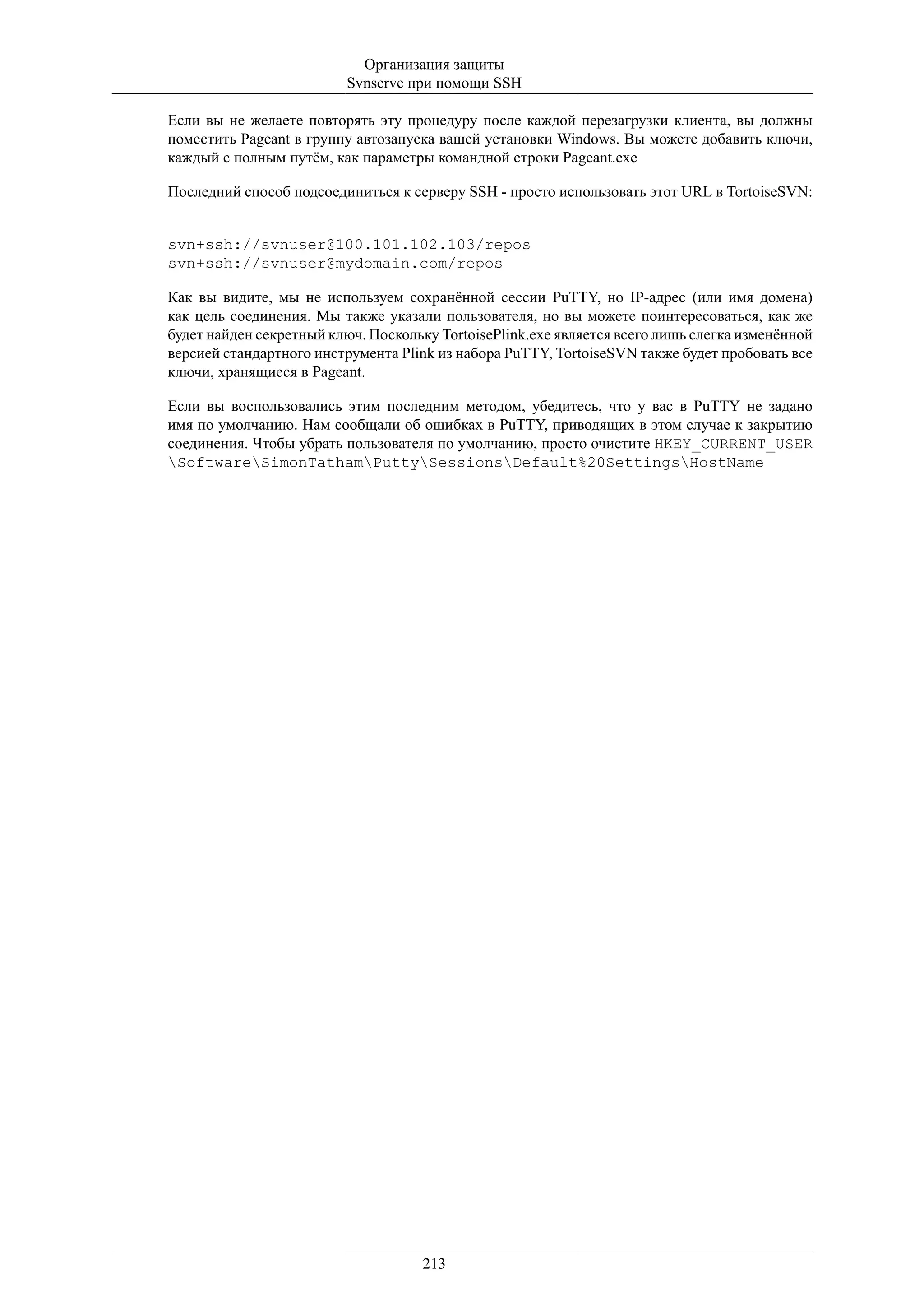 Организация защиты
                          Svnserve при помощи SSH

Если вы не желаете повторять эту процедуру после каждой перезагрузки клиента, вы должны
поместить Pageant в группу автозапуска вашей установки Windows. Вы можете добавить ключи,
каждый с полным путём, как параметры командной строки Pageant.exe

Последний способ подсоединиться к серверу SSH - просто использовать этот URL в TortoiseSVN:


svn+ssh://svnuser@100.101.102.103/repos
svn+ssh://svnuser@mydomain.com/repos

Как вы видите, мы не используем сохранённой сессии PuTTY, но IP-адрес (или имя домена)
как цель соединения. Мы также указали пользователя, но вы можете поинтересоваться, как же
будет найден секретный ключ. Поскольку TortoisePlink.exe является всего лишь слегка изменённой
версией стандартного инструмента Plink из набора PuTTY, TortoiseSVN также будет пробовать все
ключи, хранящиеся в Pageant.

Если вы воспользовались этим последним методом, убедитесь, что у вас в PuTTY не задано
имя по умолчанию. Нам сообщали об ошибках в PuTTY, приводящих в этом случае к закрытию
соединения. Чтобы убрать пользователя по умолчанию, просто очистите HKEY_CURRENT_USER
SoftwareSimonTathamPuttySessionsDefault%20SettingsHostName




                                     213
 
