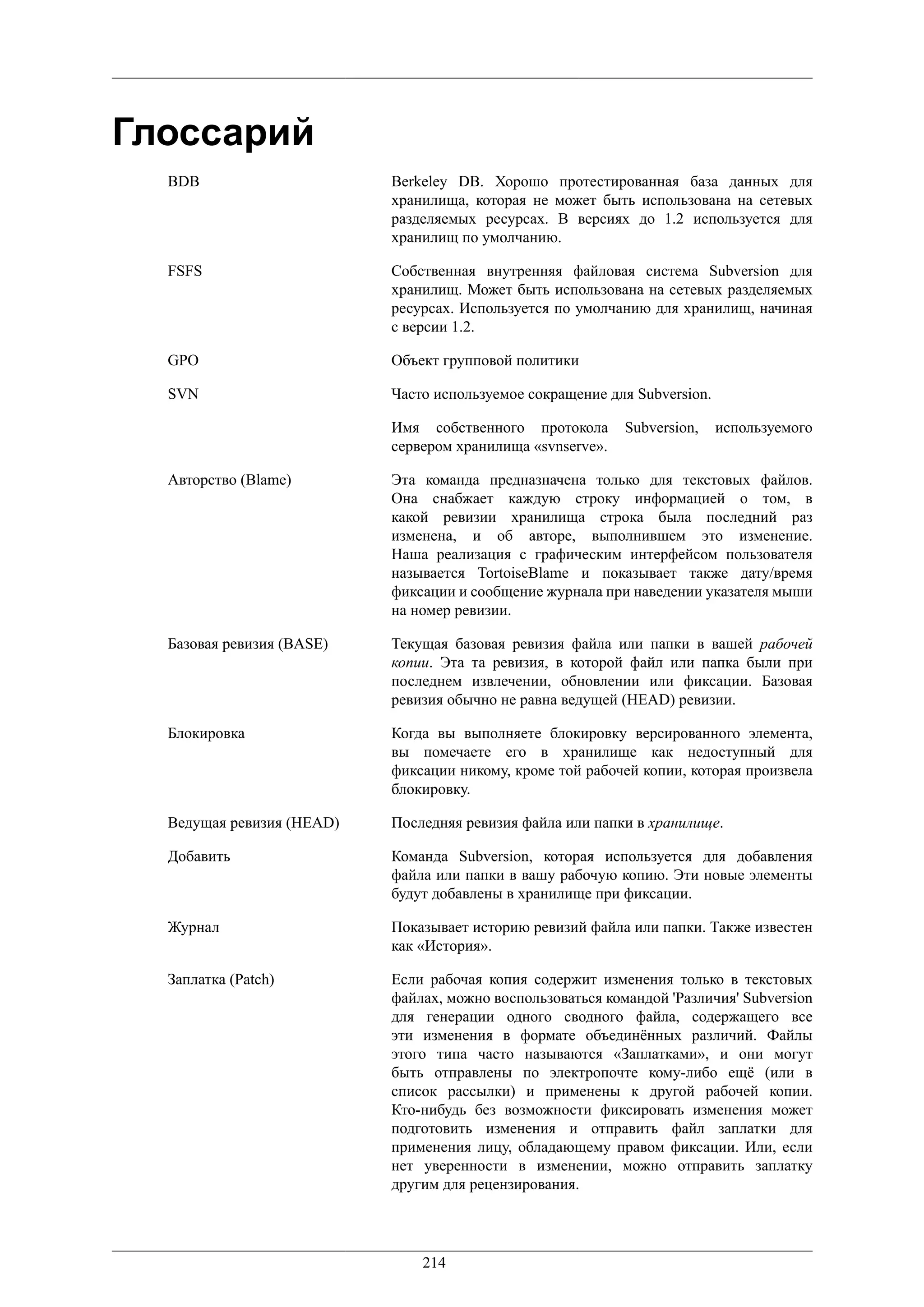 Глоссарий
  BDB                      Berkeley DB. Хорошо протестированная база данных для
                           хранилища, которая не может быть использована на сетевых
                           разделяемых ресурсах. В версиях до 1.2 используется для
                           хранилищ по умолчанию.

  FSFS                     Собственная внутренняя файловая система Subversion для
                           хранилищ. Может быть использована на сетевых разделяемых
                           ресурсах. Используется по умолчанию для хранилищ, начиная
                           с версии 1.2.

  GPO                      Объект групповой политики

  SVN                      Часто используемое сокращение для Subversion.

                           Имя собственного протокола       Subversion,    используемого
                           сервером хранилища «svnserve».

  Авторство (Blame)        Эта команда предназначена только для текстовых файлов.
                           Она снабжает каждую строку информацией о том, в
                           какой ревизии хранилища строка была последний раз
                           изменена, и об авторе, выполнившем это изменение.
                           Наша реализация с графическим интерфейсом пользователя
                           называется TortoiseBlame и показывает также дату/время
                           фиксации и сообщение журнала при наведении указателя мыши
                           на номер ревизии.

  Базовая ревизия (BASE)   Текущая базовая ревизия файла или папки в вашей рабочей
                           копии. Эта та ревизия, в которой файл или папка были при
                           последнем извлечении, обновлении или фиксации. Базовая
                           ревизия обычно не равна ведущей (HEAD) ревизии.

  Блокировка               Когда вы выполняете блокировку версированного элемента,
                           вы помечаете его в хранилище как недоступный для
                           фиксации никому, кроме той рабочей копии, которая произвела
                           блокировку.

  Ведущая ревизия (HEAD)   Последняя ревизия файла или папки в хранилище.

  Добавить                 Команда Subversion, которая используется для добавления
                           файла или папки в вашу рабочую копию. Эти новые элементы
                           будут добавлены в хранилище при фиксации.

  Журнал                   Показывает историю ревизий файла или папки. Также известен
                           как «История».

  Заплатка (Patch)         Если рабочая копия содержит изменения только в текстовых
                           файлах, можно воспользоваться командой 'Различия' Subversion
                           для генерации одного сводного файла, содержащего все
                           эти изменения в формате объединённых различий. Файлы
                           этого типа часто называются «Заплатками», и они могут
                           быть отправлены по электропочте кому-либо ещё (или в
                           список рассылки) и применены к другой рабочей копии.
                           Кто-нибудь без возможности фиксировать изменения может
                           подготовить изменения и отправить файл заплатки для
                           применения лицу, обладающему правом фиксации. Или, если
                           нет уверенности в изменении, можно отправить заплатку
                           другим для рецензирования.




                               214
 