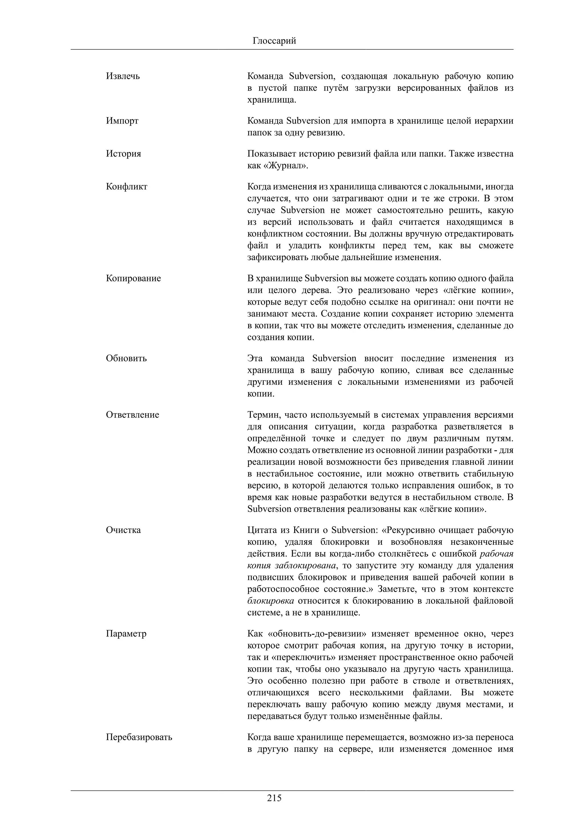 Глоссарий


Извлечь          Команда Subversion, создающая локальную рабочую копию
                 в пустой папке путём загрузки версированных файлов из
                 хранилища.

Импорт           Команда Subversion для импорта в хранилище целой иерархии
                 папок за одну ревизию.

История          Показывает историю ревизий файла или папки. Также известна
                 как «Журнал».

Конфликт         Когда изменения из хранилища сливаются с локальными, иногда
                 случается, что они затрагивают одни и те же строки. В этом
                 случае Subversion не может самостоятельно решить, какую
                 из версий использовать и файл считается находящимся в
                 конфликтном состоянии. Вы должны вручную отредактировать
                 файл и уладить конфликты перед тем, как вы сможете
                 зафиксировать любые дальнейшие изменения.

Копирование      В хранилище Subversion вы можете создать копию одного файла
                 или целого дерева. Это реализовано через «лёгкие копии»,
                 которые ведут себя подобно ссылке на оригинал: они почти не
                 занимают места. Создание копии сохраняет историю элемента
                 в копии, так что вы можете отследить изменения, сделанные до
                 создания копии.

Обновить         Эта команда Subversion вносит последние изменения из
                 хранилища в вашу рабочую копию, сливая все сделанные
                 другими изменения с локальными изменениями из рабочей
                 копии.

Ответвление      Термин, часто используемый в системах управления версиями
                 для описания ситуации, когда разработка разветвляется в
                 определённой точке и следует по двум различным путям.
                 Можно создать ответвление из основной линии разработки - для
                 реализации новой возможности без приведения главной линии
                 в нестабильное состояние, или можно ответвить стабильную
                 версию, в которой делаются только исправления ошибок, в то
                 время как новые разработки ведутся в нестабильном стволе. В
                 Subversion ответвления реализованы как «лёгкие копии».

Очистка          Цитата из Книги о Subversion: «Рекурсивно очищает рабочую
                 копию, удаляя блокировки и возобновляя незаконченные
                 действия. Если вы когда-либо столкнётесь с ошибкой рабочая
                 копия заблокирована, то запустите эту команду для удаления
                 подвисших блокировок и приведения вашей рабочей копии в
                 работоспособное состояние.» Заметьте, что в этом контексте
                 блокировка относится к блокированию в локальной файловой
                 системе, а не в хранилище.

Параметр         Как «обновить-до-ревизии» изменяет временное окно, через
                 которое смотрит рабочая копия, на другую точку в истории,
                 так и «переключить» изменяет пространственное окно рабочей
                 копии так, чтобы оно указывало на другую часть хранилища.
                 Это особенно полезно при работе в стволе и ответвлениях,
                 отличающихся всего несколькими файлами. Вы можете
                 переключать вашу рабочую копию между двумя местами, и
                 передаваться будут только изменённые файлы.

Перебазировать   Когда ваше хранилище перемещается, возможно из-за переноса
                 в другую папку на сервере, или изменяется доменное имя




                     215
 