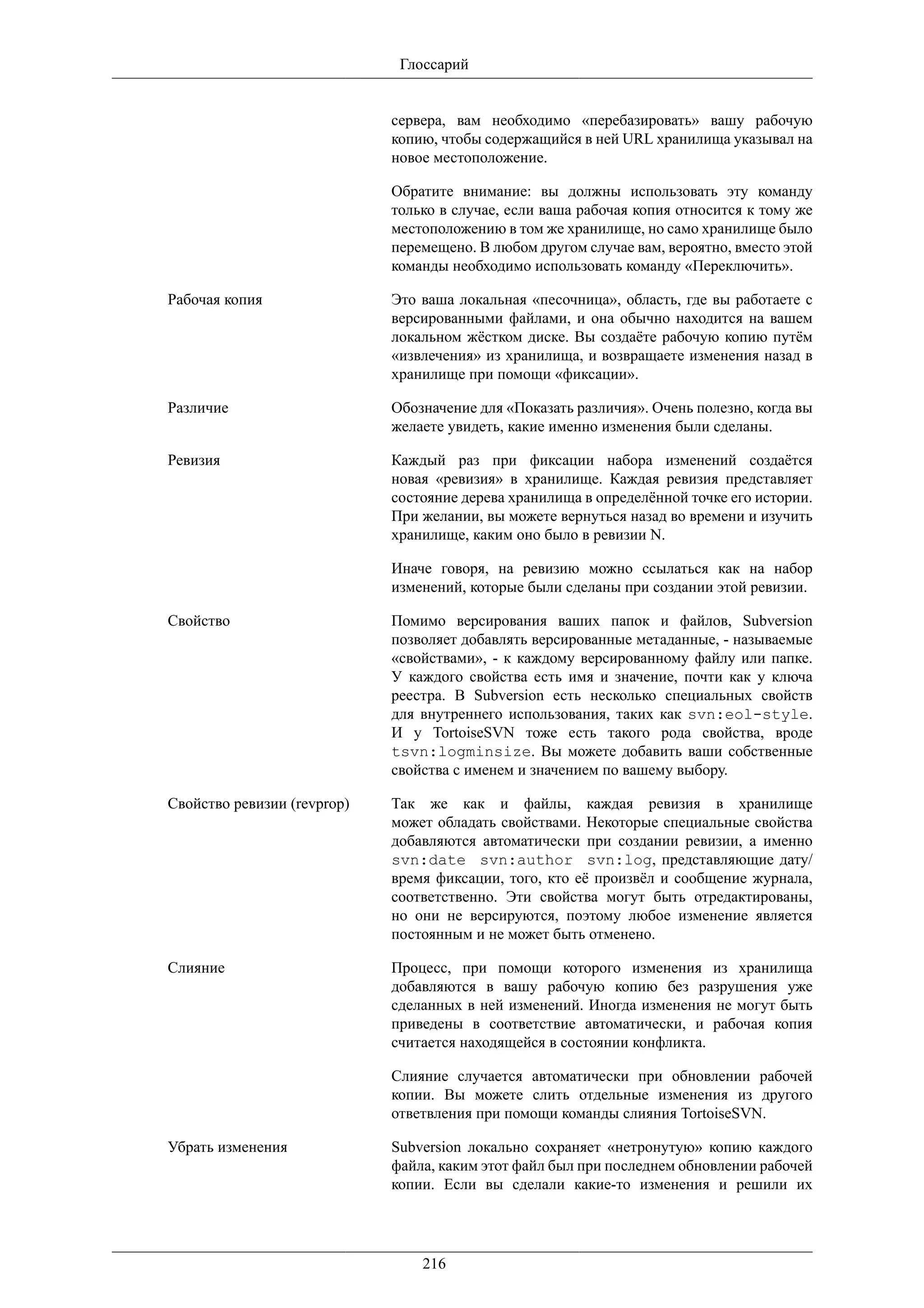 Глоссарий


                             сервера, вам необходимо «перебазировать» вашу рабочую
                             копию, чтобы содержащийся в ней URL хранилища указывал на
                             новое местоположение.

                             Обратите внимание: вы должны использовать эту команду
                             только в случае, если ваша рабочая копия относится к тому же
                             местоположению в том же хранилище, но само хранилище было
                             перемещено. В любом другом случае вам, вероятно, вместо этой
                             команды необходимо использовать команду «Переключить».

Рабочая копия                Это ваша локальная «песочница», область, где вы работаете с
                             версированными файлами, и она обычно находится на вашем
                             локальном жёстком диске. Вы создаёте рабочую копию путём
                             «извлечения» из хранилища, и возвращаете изменения назад в
                             хранилище при помощи «фиксации».

Различие                     Обозначение для «Показать различия». Очень полезно, когда вы
                             желаете увидеть, какие именно изменения были сделаны.

Ревизия                      Каждый раз при фиксации набора изменений создаётся
                             новая «ревизия» в хранилище. Каждая ревизия представляет
                             состояние дерева хранилища в определённой точке его истории.
                             При желании, вы можете вернуться назад во времени и изучить
                             хранилище, каким оно было в ревизии N.

                             Иначе говоря, на ревизию можно ссылаться как на набор
                             изменений, которые были сделаны при создании этой ревизии.

Свойство                     Помимо версирования ваших папок и файлов, Subversion
                             позволяет добавлять версированные метаданные, - называемые
                             «свойствами», - к каждому версированному файлу или папке.
                             У каждого свойства есть имя и значение, почти как у ключа
                             реестра. В Subversion есть несколько специальных свойств
                             для внутреннего использования, таких как svn:eol-style.
                             И у TortoiseSVN тоже есть такого рода свойства, вроде
                             tsvn:logminsize. Вы можете добавить ваши собственные
                             свойства с именем и значением по вашему выбору.

Свойство ревизии (revprop)   Так же как и файлы, каждая ревизия в хранилище
                             может обладать свойствами. Некоторые специальные свойства
                             добавляются автоматически при создании ревизии, а именно
                             svn:date svn:author svn:log, представляющие дату/
                             время фиксации, того, кто её произвёл и сообщение журнала,
                             соответственно. Эти свойства могут быть отредактированы,
                             но они не версируются, поэтому любое изменение является
                             постоянным и не может быть отменено.

Слияние                      Процесс, при помощи которого изменения из хранилища
                             добавляются в вашу рабочую копию без разрушения уже
                             сделанных в ней изменений. Иногда изменения не могут быть
                             приведены в соответствие автоматически, и рабочая копия
                             считается находящейся в состоянии конфликта.

                             Слияние случается автоматически при обновлении рабочей
                             копии. Вы можете слить отдельные изменения из другого
                             ответвления при помощи команды слияния TortoiseSVN.

Убрать изменения             Subversion локально сохраняет «нетронутую» копию каждого
                             файла, каким этот файл был при последнем обновлении рабочей
                             копии. Если вы сделали какие-то изменения и решили их




                                 216
 