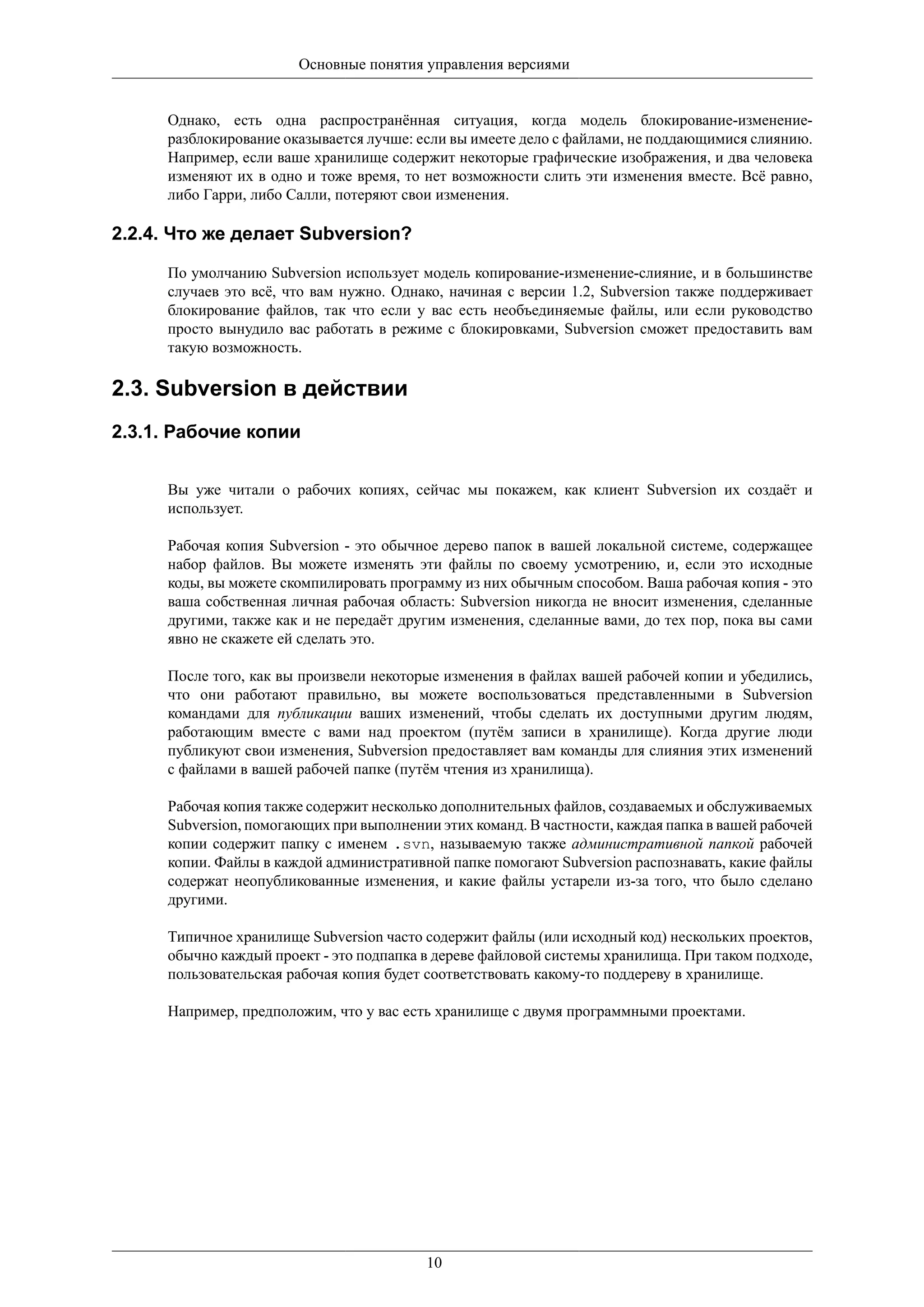Основные понятия управления версиями


     Однако, есть одна распространённая ситуация, когда модель блокирование-изменение-
     разблокирование оказывается лучше: если вы имеете дело с файлами, не поддающимися слиянию.
     Например, если ваше хранилище содержит некоторые графические изображения, и два человека
     изменяют их в одно и тоже время, то нет возможности слить эти изменения вместе. Всё равно,
     либо Гарри, либо Салли, потеряют свои изменения.

2.2.4. Что же делает Subversion?

     По умолчанию Subversion использует модель копирование-изменение-слияние, и в большинстве
     случаев это всё, что вам нужно. Однако, начиная с версии 1.2, Subversion также поддерживает
     блокирование файлов, так что если у вас есть необъединяемые файлы, или если руководство
     просто вынудило вас работать в режиме с блокировками, Subversion сможет предоставить вам
     такую возможность.

2.3. Subversion в действии
2.3.1. Рабочие копии


     Вы уже читали о рабочих копиях, сейчас мы покажем, как клиент Subversion их создаёт и
     использует.

     Рабочая копия Subversion - это обычное дерево папок в вашей локальной системе, содержащее
     набор файлов. Вы можете изменять эти файлы по своему усмотрению, и, если это исходные
     коды, вы можете скомпилировать программу из них обычным способом. Ваша рабочая копия - это
     ваша собственная личная рабочая область: Subversion никогда не вносит изменения, сделанные
     другими, также как и не передаёт другим изменения, сделанные вами, до тех пор, пока вы сами
     явно не скажете ей сделать это.

     После того, как вы произвели некоторые изменения в файлах вашей рабочей копии и убедились,
     что они работают правильно, вы можете воспользоваться представленными в Subversion
     командами для публикации ваших изменений, чтобы сделать их доступными другим людям,
     работающим вместе с вами над проектом (путём записи в хранилище). Когда другие люди
     публикуют свои изменения, Subversion предоставляет вам команды для слияния этих изменений
     с файлами в вашей рабочей папке (путём чтения из хранилища).

     Рабочая копия также содержит несколько дополнительных файлов, создаваемых и обслуживаемых
     Subversion, помогающих при выполнении этих команд. В частности, каждая папка в вашей рабочей
     копии содержит папку с именем .svn, называемую также административной папкой рабочей
     копии. Файлы в каждой административной папке помогают Subversion распознавать, какие файлы
     содержат неопубликованные изменения, и какие файлы устарели из-за того, что было сделано
     другими.

     Типичное хранилище Subversion часто содержит файлы (или исходный код) нескольких проектов,
     обычно каждый проект - это подпапка в дереве файловой системы хранилища. При таком подходе,
     пользовательская рабочая копия будет соответствовать какому-то поддереву в хранилище.

     Например, предположим, что у вас есть хранилище с двумя программными проектами.




                                         10
 