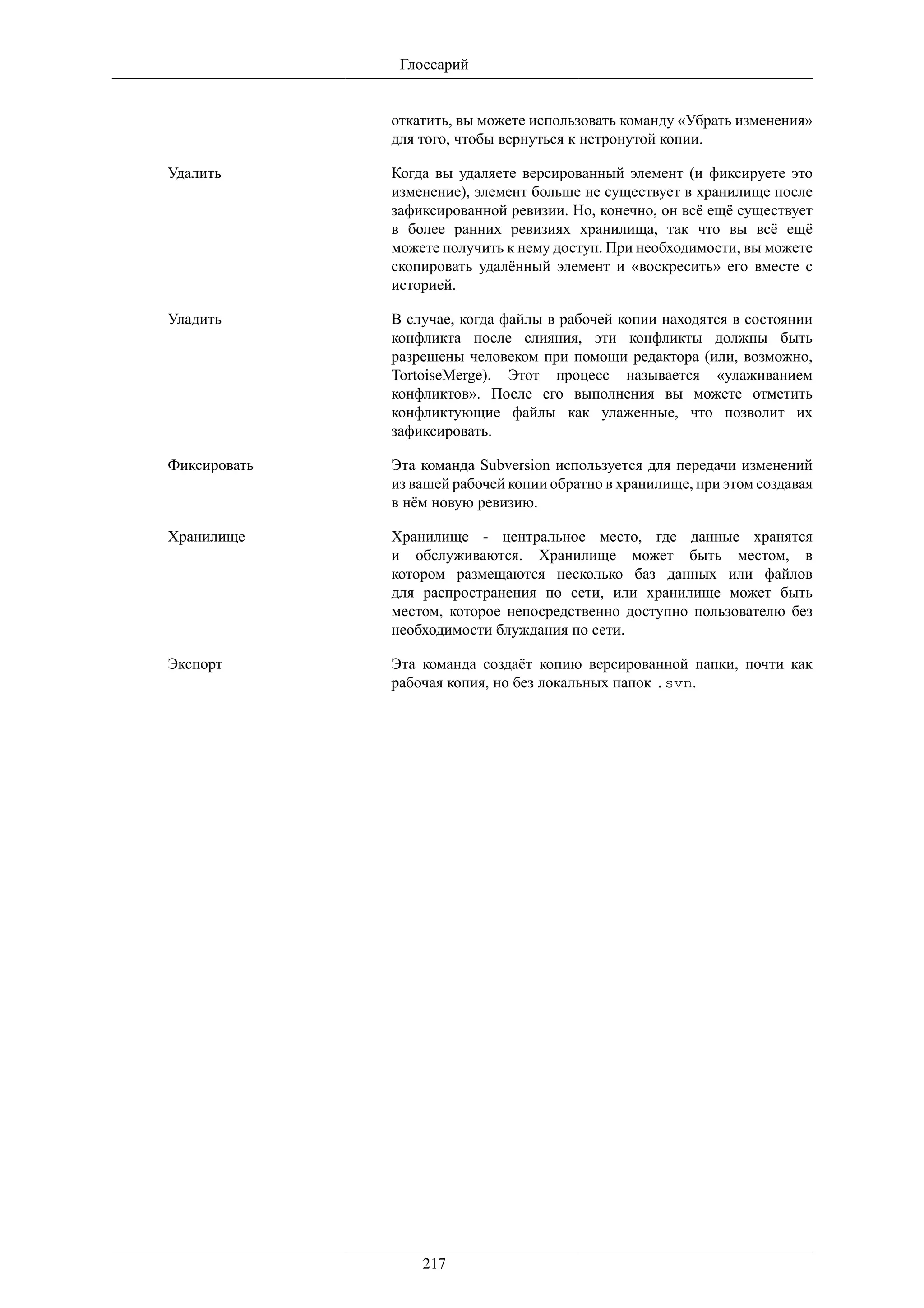 Глоссарий


              откатить, вы можете использовать команду «Убрать изменения»
              для того, чтобы вернуться к нетронутой копии.

Удалить       Когда вы удаляете версированный элемент (и фиксируете это
              изменение), элемент больше не существует в хранилище после
              зафиксированной ревизии. Но, конечно, он всё ещё существует
              в более ранних ревизиях хранилища, так что вы всё ещё
              можете получить к нему доступ. При необходимости, вы можете
              скопировать удалённый элемент и «воскресить» его вместе с
              историей.

Уладить       В случае, когда файлы в рабочей копии находятся в состоянии
              конфликта после слияния, эти конфликты должны быть
              разрешены человеком при помощи редактора (или, возможно,
              TortoiseMerge). Этот процесс называется «улаживанием
              конфликтов». После его выполнения вы можете отметить
              конфликтующие файлы как улаженные, что позволит их
              зафиксировать.

Фиксировать   Эта команда Subversion используется для передачи изменений
              из вашей рабочей копии обратно в хранилище, при этом создавая
              в нём новую ревизию.

Хранилище     Хранилище - центральное место, где данные хранятся
              и обслуживаются. Хранилище может быть местом, в
              котором размещаются несколько баз данных или файлов
              для распространения по сети, или хранилище может быть
              местом, которое непосредственно доступно пользователю без
              необходимости блуждания по сети.

Экспорт       Эта команда создаёт копию версированной папки, почти как
              рабочая копия, но без локальных папок .svn.




                  217
 