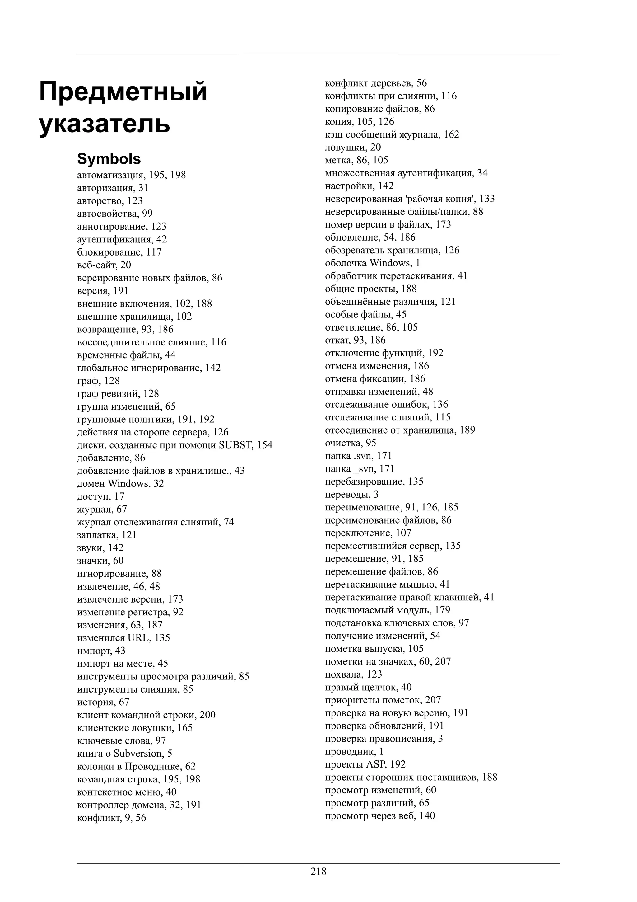 Предметный
                                             конфликт деревьев, 56
                                             конфликты при слиянии, 116
                                             копирование файлов, 86
указатель                                    копия, 105, 126
                                             кэш сообщений журнала, 162
                                             ловушки, 20
  Symbols                                    метка, 86, 105
  автоматизация, 195, 198                    множественная аутентификация, 34
  авторизация, 31                            настройки, 142
  авторство, 123                             неверсированная 'рабочая копия', 133
  автосвойства, 99                           неверсированные файлы/папки, 88
  аннотирование, 123                         номер версии в файлах, 173
  аутентификация, 42                         обновление, 54, 186
  блокирование, 117                          обозреватель хранилища, 126
  веб-сайт, 20                               оболочка Windows, 1
  версирование новых файлов, 86              обработчик перетаскивания, 41
  версия, 191                                общие проекты, 188
  внешние включения, 102, 188                объединённые различия, 121
  внешние хранилища, 102                     особые файлы, 45
  возвращение, 93, 186                       ответвление, 86, 105
  воссоединительное слияние, 116             откат, 93, 186
  временные файлы, 44                        отключение функций, 192
  глобальное игнорирование, 142              отмена изменения, 186
  граф, 128                                  отмена фиксации, 186
  граф ревизий, 128                          отправка изменений, 48
  группа изменений, 65                       отслеживание ошибок, 136
  групповые политики, 191, 192               отслеживание слияний, 115
  действия на стороне сервера, 126           отсоединение от хранилища, 189
  диски, созданные при помощи SUBST, 154     очистка, 95
  добавление, 86                             папка .svn, 171
  добавление файлов в хранилище., 43         папка _svn, 171
  домен Windows, 32                          перебазирование, 135
  доступ, 17                                 переводы, 3
  журнал, 67                                 переименование, 91, 126, 185
  журнал отслеживания слияний, 74            переименование файлов, 86
  заплатка, 121                              переключение, 107
  звуки, 142                                 переместившийся сервер, 135
  значки, 60                                 перемещение, 91, 185
  игнорирование, 88                          перемещение файлов, 86
  извлечение, 46, 48                         перетаскивание мышью, 41
  извлечение версии, 173                     перетаскивание правой клавишей, 41
  изменение регистра, 92                     подключаемый модуль, 179
  изменения, 63, 187                         подстановка ключевых слов, 97
  изменился URL, 135                         получение изменений, 54
  импорт, 43                                 пометка выпуска, 105
  импорт на месте, 45                        пометки на значках, 60, 207
  инструменты просмотра различий, 85         похвала, 123
  инструменты слияния, 85                    правый щелчок, 40
  история, 67                                приоритеты пометок, 207
  клиент командной строки, 200               проверка на новую версию, 191
  клиентские ловушки, 165                    проверка обновлений, 191
  ключевые слова, 97                         проверка правописания, 3
  книга о Subversion, 5                      проводник, 1
  колонки в Проводнике, 62                   проекты ASP, 192
  командная строка, 195, 198                 проекты сторонних поставщиков, 188
  контекстное меню, 40                       просмотр изменений, 60
  контроллер домена, 32, 191                 просмотр различий, 65
  конфликт, 9, 56                            просмотр через веб, 140




                                           218
 