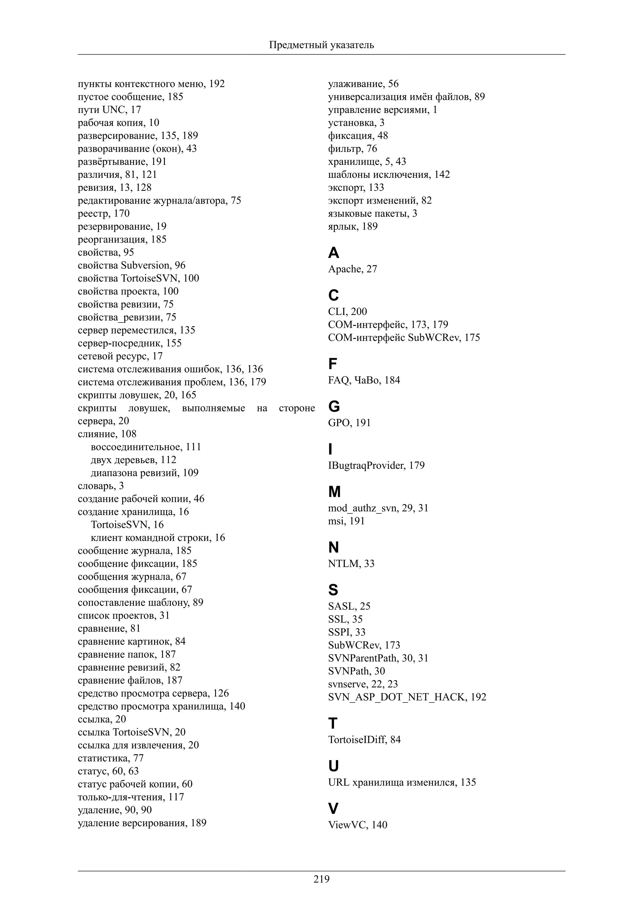 Предметный указатель


пункты контекстного меню, 192                       улаживание, 56
пустое сообщение, 185                               универсализация имён файлов, 89
пути UNC, 17                                        управление версиями, 1
рабочая копия, 10                                   установка, 3
разверсирование, 135, 189                           фиксация, 48
разворачивание (окон), 43                           фильтр, 76
развёртывание, 191                                  хранилище, 5, 43
различия, 81, 121                                   шаблоны исключения, 142
ревизия, 13, 128                                    экспорт, 133
редактирование журнала/автора, 75                   экспорт изменений, 82
реестр, 170                                         языковые пакеты, 3
резервирование, 19                                  ярлык, 189
реорганизация, 185
свойства, 95                                        A
свойства Subversion, 96                             Apache, 27
свойства TortoiseSVN, 100
свойства проекта, 100
свойства ревизии, 75
                                                    C
                                                    CLI, 200
свойства_ревизии, 75
                                                    COM-интерфейс, 173, 179
сервер переместился, 135
                                                    COM-интерфейс SubWCRev, 175
сервер-посредник, 155
сетевой ресурс, 17
система отслеживания ошибок, 136, 136               F
система отслеживания проблем, 136, 179              FAQ, ЧаВо, 184
скрипты ловушек, 20, 165
скрипты ловушек, выполняемые на           стороне   G
сервера, 20                                         GPO, 191
слияние, 108
   воссоединительное, 111                           I
   двух деревьев, 112
                                                    IBugtraqProvider, 179
   диапазона ревизий, 109
словарь, 3
создание рабочей копии, 46                          M
создание хранилища, 16                              mod_authz_svn, 29, 31
   TortoiseSVN, 16                                  msi, 191
   клиент командной строки, 16
сообщение журнала, 185                              N
сообщение фиксации, 185                             NTLM, 33
сообщения журнала, 67
сообщения фиксации, 67                              S
сопоставление шаблону, 89                           SASL, 25
список проектов, 31                                 SSL, 35
сравнение, 81                                       SSPI, 33
сравнение картинок, 84                              SubWCRev, 173
сравнение папок, 187                                SVNParentPath, 30, 31
сравнение ревизий, 82                               SVNPath, 30
сравнение файлов, 187                               svnserve, 22, 23
средство просмотра сервера, 126                     SVN_ASP_DOT_NET_HACK, 192
средство просмотра хранилища, 140
ссылка, 20
ссылка TortoiseSVN, 20
                                                    T
                                                    TortoiseIDiff, 84
ссылка для извлечения, 20
статистика, 77
статус, 60, 63                                      U
статус рабочей копии, 60                            URL хранилища изменился, 135
только-для-чтения, 117
удаление, 90, 90                                    V
удаление версирования, 189                          ViewVC, 140




                                                 219
 