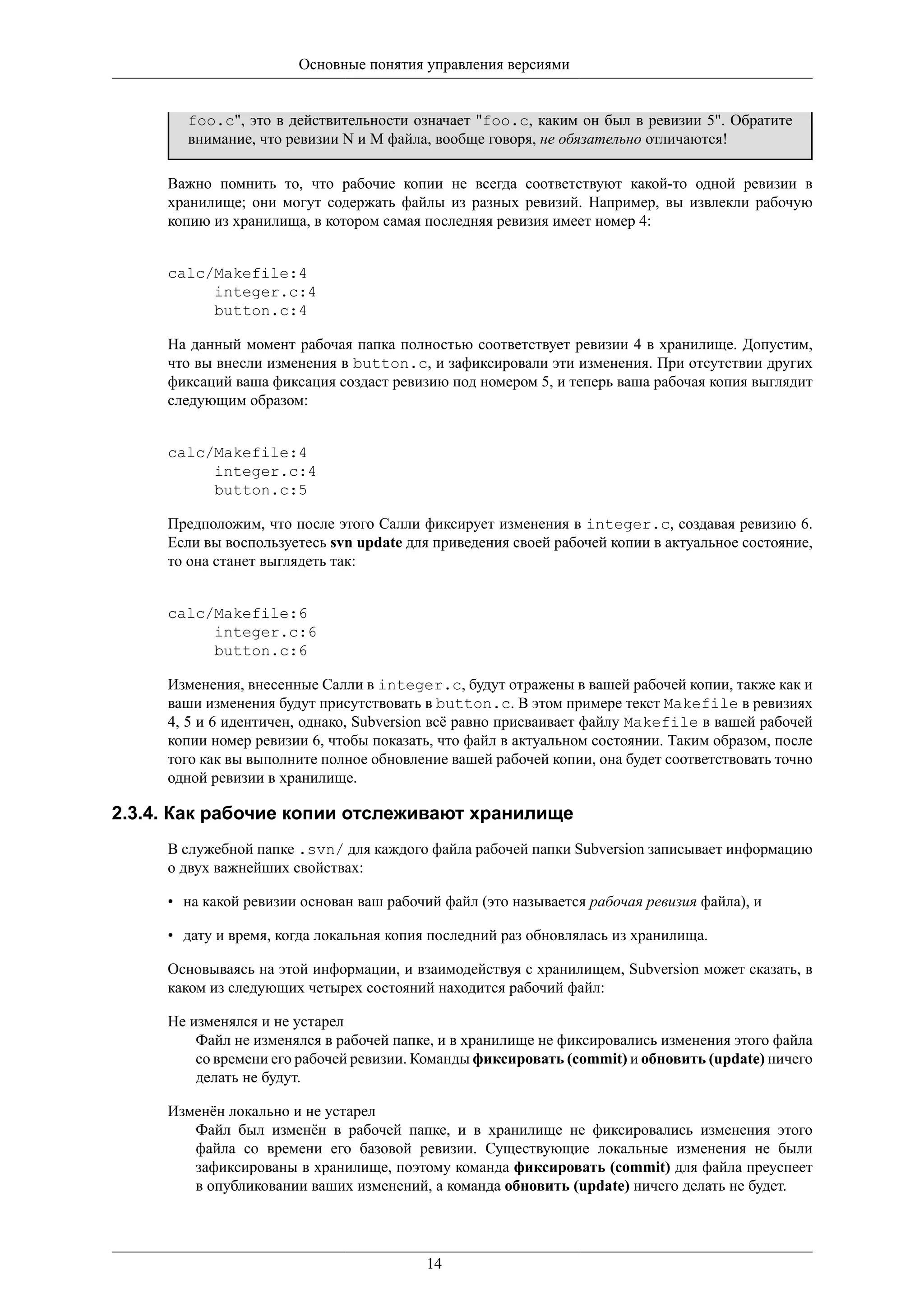 Основные понятия управления версиями


       foo.c", это в действительности означает "foo.c, каким он был в ревизии 5". Обратите
       внимание, что ревизии N и M файла, вообще говоря, не обязательно отличаются!

     Важно помнить то, что рабочие копии не всегда соответствуют какой-то одной ревизии в
     хранилище; они могут содержать файлы из разных ревизий. Например, вы извлекли рабочую
     копию из хранилища, в котором самая последняя ревизия имеет номер 4:


     calc/Makefile:4
          integer.c:4
          button.c:4

     На данный момент рабочая папка полностью соответствует ревизии 4 в хранилище. Допустим,
     что вы внесли изменения в button.c, и зафиксировали эти изменения. При отсутствии других
     фиксаций ваша фиксация создаст ревизию под номером 5, и теперь ваша рабочая копия выглядит
     следующим образом:


     calc/Makefile:4
          integer.c:4
          button.c:5

     Предположим, что после этого Салли фиксирует изменения в integer.c, создавая ревизию 6.
     Если вы воспользуетесь svn update для приведения своей рабочей копии в актуальное состояние,
     то она станет выглядеть так:


     calc/Makefile:6
          integer.c:6
          button.c:6

     Изменения, внесенные Салли в integer.c, будут отражены в вашей рабочей копии, также как и
     ваши изменения будут присутствовать в button.c. В этом примере текст Makefile в ревизиях
     4, 5 и 6 идентичен, однако, Subversion всё равно присваивает файлу Makefile в вашей рабочей
     копии номер ревизии 6, чтобы показать, что файл в актуальном состоянии. Таким образом, после
     того как вы выполните полное обновление вашей рабочей копии, она будет соответствовать точно
     одной ревизии в хранилище.

2.3.4. Как рабочие копии отслеживают хранилище
     В служебной папке .svn/ для каждого файла рабочей папки Subversion записывает информацию
     о двух важнейших свойствах:

     • на какой ревизии основан ваш рабочий файл (это называется рабочая ревизия файла), и

     • дату и время, когда локальная копия последний раз обновлялась из хранилища.

     Основываясь на этой информации, и взаимодействуя с хранилищем, Subversion может сказать, в
     каком из следующих четырех состояний находится рабочий файл:

     Не изменялся и не устарел
         Файл не изменялся в рабочей папке, и в хранилище не фиксировались изменения этого файла
         со времени его рабочей ревизии. Команды фиксировать (commit) и обновить (update) ничего
         делать не будут.

     Изменён локально и не устарел
        Файл был изменён в рабочей папке, и в хранилище не фиксировались изменения этого
        файла со времени его базовой ревизии. Существующие локальные изменения не были
        зафиксированы в хранилище, поэтому команда фиксировать (commit) для файла преуспеет
        в опубликовании ваших изменений, а команда обновить (update) ничего делать не будет.




                                          14
 
