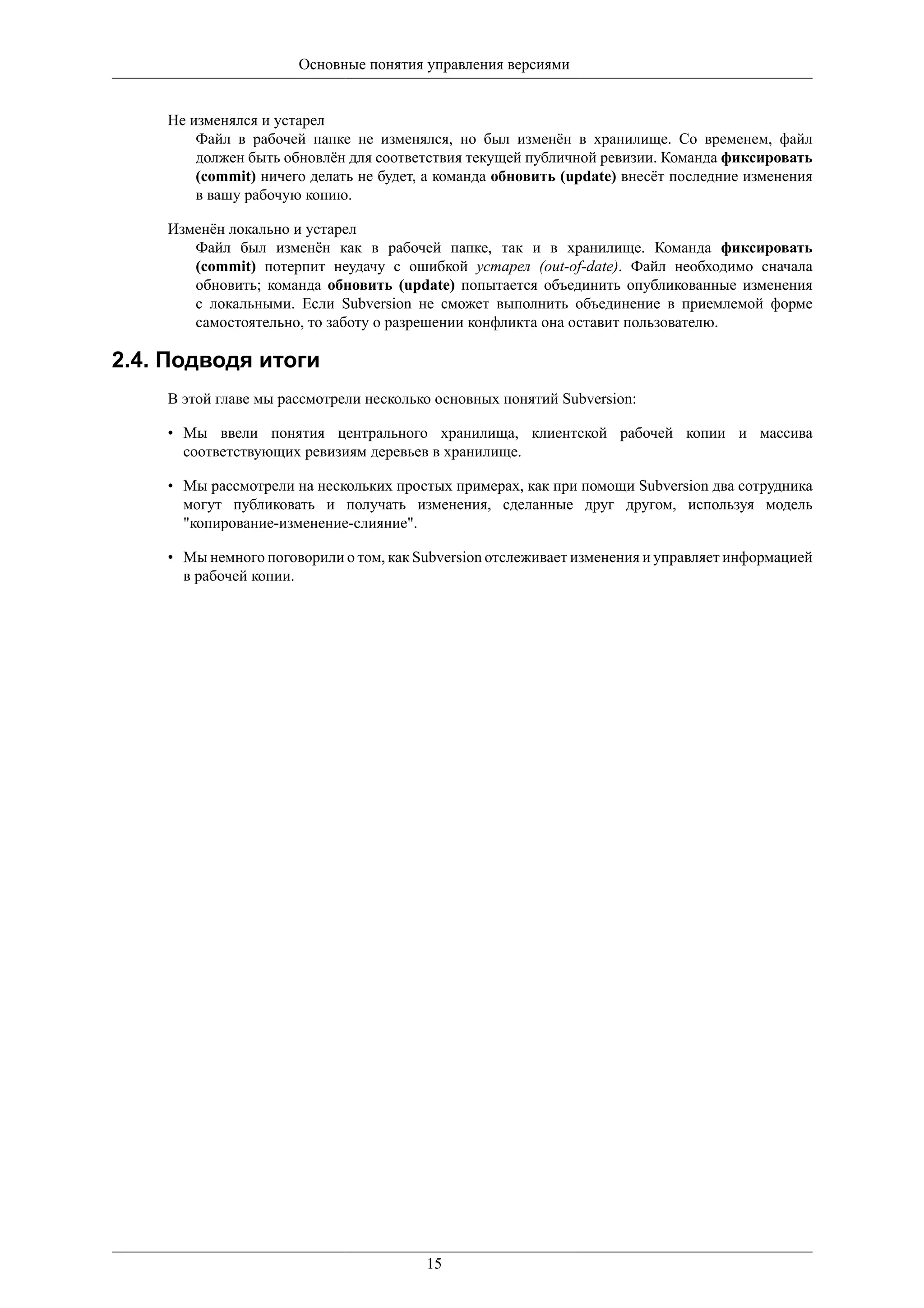 Основные понятия управления версиями


    Не изменялся и устарел
        Файл в рабочей папке не изменялся, но был изменён в хранилище. Со временем, файл
        должен быть обновлён для соответствия текущей публичной ревизии. Команда фиксировать
        (commit) ничего делать не будет, а команда обновить (update) внесёт последние изменения
        в вашу рабочую копию.

    Изменён локально и устарел
       Файл был изменён как в рабочей папке, так и в хранилище. Команда фиксировать
       (commit) потерпит неудачу с ошибкой устарел (out-of-date). Файл необходимо сначала
       обновить; команда обновить (update) попытается объединить опубликованные изменения
       с локальными. Если Subversion не сможет выполнить объединение в приемлемой форме
       самостоятельно, то заботу о разрешении конфликта она оставит пользователю.

2.4. Подводя итоги
    В этой главе мы рассмотрели несколько основных понятий Subversion:

    • Мы ввели понятия центрального хранилища, клиентской рабочей копии и массива
      соответствующих ревизиям деревьев в хранилище.

    • Мы рассмотрели на нескольких простых примерах, как при помощи Subversion два сотрудника
      могут публиковать и получать изменения, сделанные друг другом, используя модель
      "копирование-изменение-слияние".

    • Мы немного поговорили о том, как Subversion отслеживает изменения и управляет информацией
      в рабочей копии.




                                        15
 