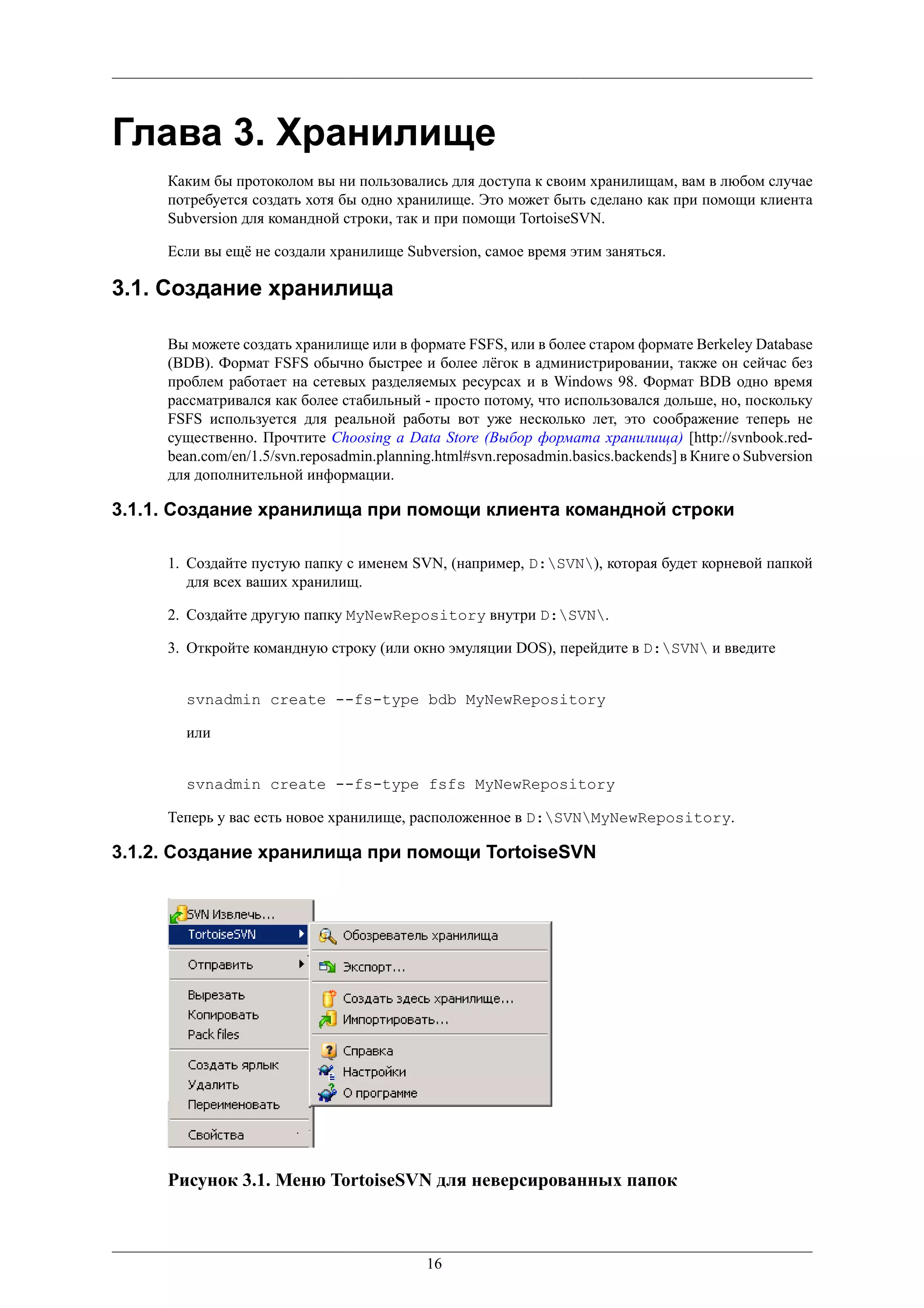Глава 3. Хранилище
     Каким бы протоколом вы ни пользовались для доступа к своим хранилищам, вам в любом случае
     потребуется создать хотя бы одно хранилище. Это может быть сделано как при помощи клиента
     Subversion для командной строки, так и при помощи TortoiseSVN.

     Если вы ещё не создали хранилище Subversion, самое время этим заняться.

3.1. Создание хранилища

     Вы можете создать хранилище или в формате FSFS, или в более старом формате Berkeley Database
     (BDB). Формат FSFS обычно быстрее и более лёгок в администрировании, также он сейчас без
     проблем работает на сетевых разделяемых ресурсах и в Windows 98. Формат BDB одно время
     рассматривался как более стабильный - просто потому, что использовался дольше, но, поскольку
     FSFS используется для реальной работы вот уже несколько лет, это соображение теперь не
     существенно. Прочтите Choosing a Data Store (Выбор формата хранилища) [http://svnbook.red-
     bean.com/en/1.5/svn.reposadmin.planning.html#svn.reposadmin.basics.backends] в Книге о Subversion
     для дополнительной информации.

3.1.1. Создание хранилища при помощи клиента командной строки

     1. Создайте пустую папку с именем SVN, (например, D:SVN), которая будет корневой папкой
        для всех ваших хранилищ.

     2. Создайте другую папку MyNewRepository внутри D:SVN.

     3. Откройте командную строку (или окно эмуляции DOS), перейдите в D:SVN и введите


       svnadmin create --fs-type bdb MyNewRepository

       или


       svnadmin create --fs-type fsfs MyNewRepository

     Теперь у вас есть новое хранилище, расположенное в D:SVNMyNewRepository.

3.1.2. Создание хранилища при помощи TortoiseSVN




     Рисунок 3.1. Меню TortoiseSVN для неверсированных папок



                                           16
 