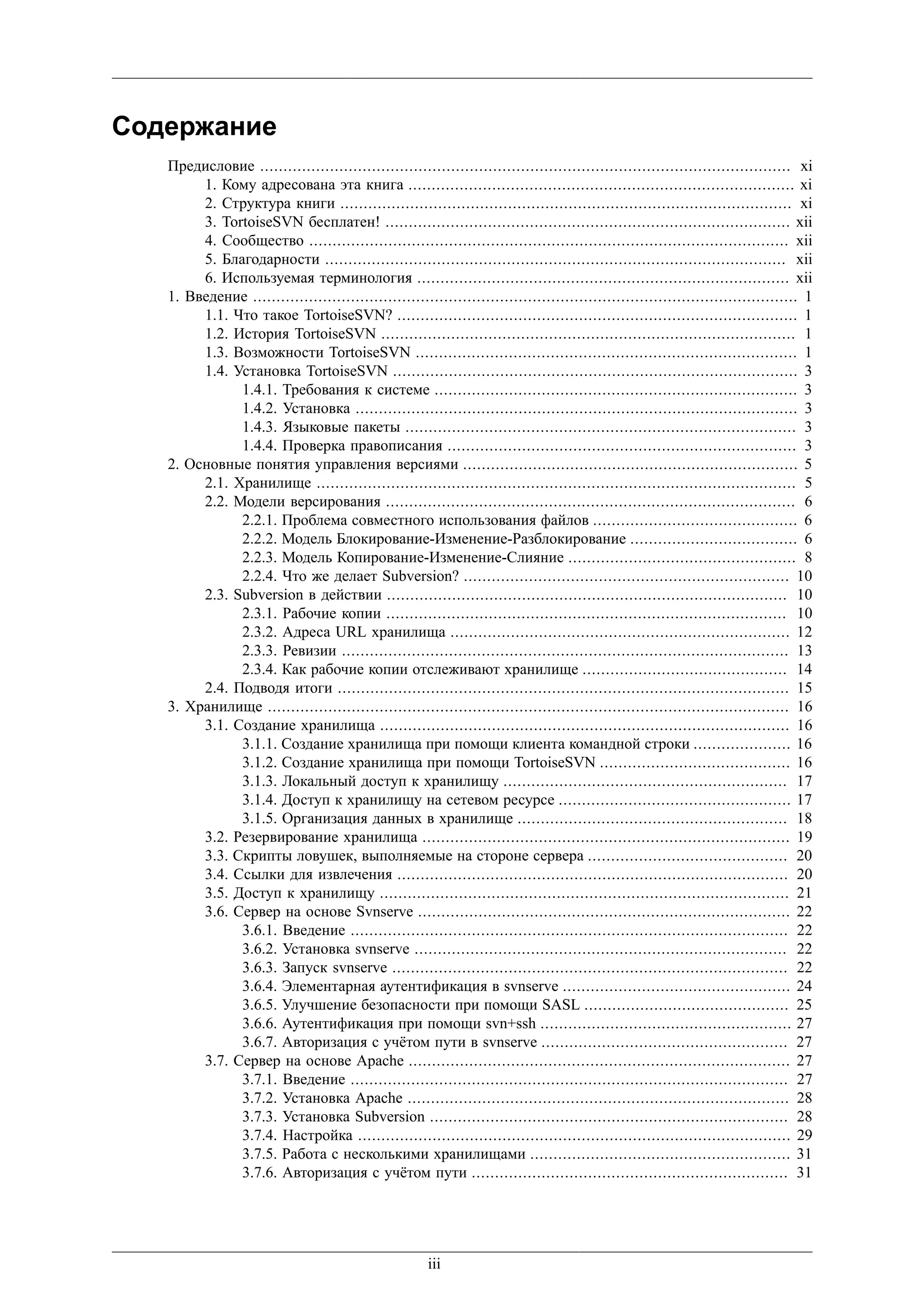 Содержание
   Предисловие .................................................................................................................. xi
        1. Кому адресована эта книга ................................................................................... xi
        2. Структура книги ................................................................................................. xi
        3. TortoiseSVN бесплатен! ....................................................................................... xii
        4. Сообщество ....................................................................................................... xii
        5. Благодарности ................................................................................................... xii
        6. Используемая терминология ................................................................................ xii
   1. Введение ..................................................................................................................... 1
        1.1. Что такое TortoiseSVN? ...................................................................................... 1
        1.2. История TortoiseSVN ......................................................................................... 1
        1.3. Возможности TortoiseSVN .................................................................................. 1
        1.4. Установка TortoiseSVN ....................................................................................... 3
              1.4.1. Требования к системе .............................................................................. 3
              1.4.2. Установка ............................................................................................... 3
              1.4.3. Языковые пакеты .................................................................................... 3
              1.4.4. Проверка правописания ........................................................................... 3
   2. Основные понятия управления версиями ........................................................................ 5
        2.1. Хранилище ....................................................................................................... 5
        2.2. Модели версирования ........................................................................................ 6
              2.2.1. Проблема совместного использования файлов ............................................ 6
              2.2.2. Модель Блокирование-Изменение-Разблокирование .................................... 6
              2.2.3. Модель Копирование-Изменение-Слияние ................................................. 8
              2.2.4. Что же делает Subversion? ...................................................................... 10
        2.3. Subversion в действии ...................................................................................... 10
              2.3.1. Рабочие копии ...................................................................................... 10
              2.3.2. Адреса URL хранилища ......................................................................... 12
              2.3.3. Ревизии ................................................................................................ 13
              2.3.4. Как рабочие копии отслеживают хранилище ............................................ 14
        2.4. Подводя итоги ................................................................................................. 15
   3. Хранилище ................................................................................................................ 16
        3.1. Создание хранилища ........................................................................................ 16
              3.1.1. Создание хранилища при помощи клиента командной строки ..................... 16
              3.1.2. Создание хранилища при помощи TortoiseSVN ......................................... 16
              3.1.3. Локальный доступ к хранилищу ............................................................. 17
              3.1.4. Доступ к хранилищу на сетевом ресурсе .................................................. 17
              3.1.5. Организация данных в хранилище .......................................................... 18
        3.2. Резервирование хранилища ............................................................................... 19
        3.3. Скрипты ловушек, выполняемые на стороне сервера ........................................... 20
        3.4. Ссылки для извлечения .................................................................................... 20
        3.5. Доступ к хранилищу ........................................................................................ 21
        3.6. Сервер на основе Svnserve ................................................................................ 22
              3.6.1. Введение .............................................................................................. 22
              3.6.2. Установка svnserve ................................................................................ 22
              3.6.3. Запуск svnserve ..................................................................................... 22
              3.6.4. Элементарная аутентификация в svnserve ................................................. 24
              3.6.5. Улучшение безопасности при помощи SASL ............................................ 25
              3.6.6. Аутентификация при помощи svn+ssh ...................................................... 27
              3.6.7. Авторизация с учётом пути в svnserve ..................................................... 27
        3.7. Сервер на основе Apache .................................................................................. 27
              3.7.1. Введение .............................................................................................. 27
              3.7.2. Установка Apache .................................................................................. 28
              3.7.3. Установка Subversion ............................................................................. 28
              3.7.4. Настройка ............................................................................................. 29
              3.7.5. Работа с несколькими хранилищами ........................................................ 31
              3.7.6. Авторизация с учётом пути .................................................................... 31




                                                       iii
 