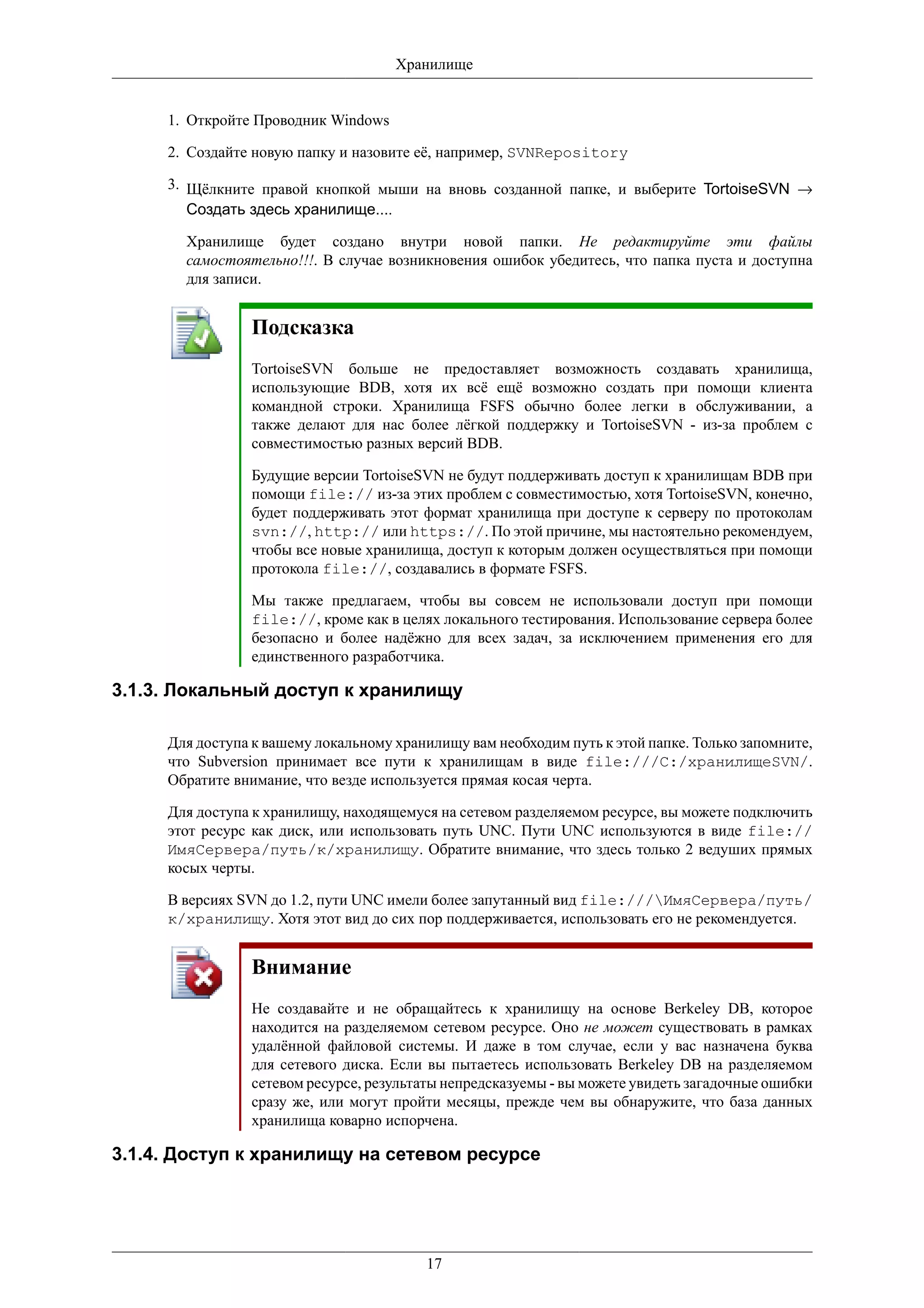 Хранилище


     1. Откройте Проводник Windows

     2. Создайте новую папку и назовите её, например, SVNRepository

     3. Щёлкните правой кнопкой мыши на вновь созданной папке, и выберите TortoiseSVN →
        Создать здесь хранилище....

       Хранилище будет создано внутри новой папки. Не редактируйте эти файлы
       самостоятельно!!!. В случае возникновения ошибок убедитесь, что папка пуста и доступна
       для записи.


                Подсказка
                TortoiseSVN больше не предоставляет возможность создавать хранилища,
                использующие BDB, хотя их всё ещё возможно создать при помощи клиента
                командной строки. Хранилища FSFS обычно более легки в обслуживании, а
                также делают для нас более лёгкой поддержку и TortoiseSVN - из-за проблем с
                совместимостью разных версий BDB.

                Будущие версии TortoiseSVN не будут поддерживать доступ к хранилищам BDB при
                помощи file:// из-за этих проблем с совместимостью, хотя TortoiseSVN, конечно,
                будет поддерживать этот формат хранилища при доступе к серверу по протоколам
                svn://, http:// или https://. По этой причине, мы настоятельно рекомендуем,
                чтобы все новые хранилища, доступ к которым должен осуществляться при помощи
                протокола file://, создавались в формате FSFS.

                Мы также предлагаем, чтобы вы совсем не использовали доступ при помощи
                file://, кроме как в целях локального тестирования. Использование сервера более
                безопасно и более надёжно для всех задач, за исключением применения его для
                единственного разработчика.

3.1.3. Локальный доступ к хранилищу

     Для доступа к вашему локальному хранилищу вам необходим путь к этой папке. Только запомните,
     что Subversion принимает все пути к хранилищам в виде file:///C:/хранилищеSVN/.
     Обратите внимание, что везде используется прямая косая черта.

     Для доступа к хранилищу, находящемуся на сетевом разделяемом ресурсе, вы можете подключить
     этот ресурс как диск, или использовать путь UNC. Пути UNC используются в виде file://
     ИмяСервера/путь/к/хранилищу. Обратите внимание, что здесь только 2 ведуших прямых
     косых черты.

     В версиях SVN до 1.2, пути UNC имели более запутанный вид file:///ИмяСервера/путь/
     к/хранилищу. Хотя этот вид до сих пор поддерживается, использовать его не рекомендуется.


                Внимание
                Не создавайте и не обращайтесь к хранилищу на основе Berkeley DB, которое
                находится на разделяемом сетевом ресурсе. Оно не может существовать в рамках
                удалённой файловой системы. И даже в том случае, если у вас назначена буква
                для сетевого диска. Если вы пытаетесь использовать Berkeley DB на разделяемом
                сетевом ресурсе, результаты непредсказуемы - вы можете увидеть загадочные ошибки
                сразу же, или могут пройти месяцы, прежде чем вы обнаружите, что база данных
                хранилища коварно испорчена.

3.1.4. Доступ к хранилищу на сетевом ресурсе




                                         17
 
