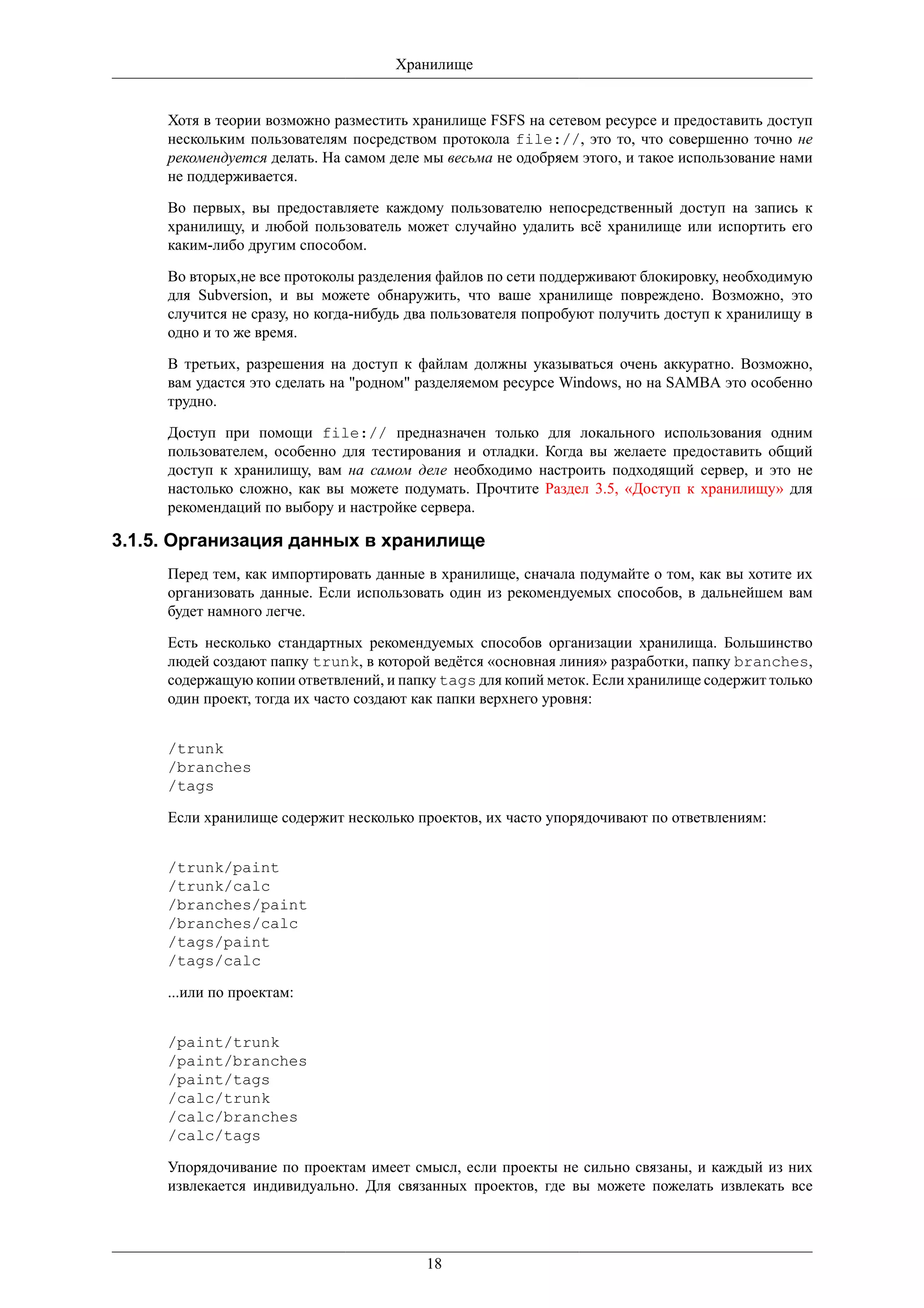 Хранилище


     Хотя в теории возможно разместить хранилище FSFS на сетевом ресурсе и предоставить доступ
     нескольким пользователям посредством протокола file://, это то, что совершенно точно не
     рекомендуется делать. На самом деле мы весьма не одобряем этого, и такое использование нами
     не поддерживается.

     Во первых, вы предоставляете каждому пользователю непосредственный доступ на запись к
     хранилищу, и любой пользователь может случайно удалить всё хранилище или испортить его
     каким-либо другим способом.

     Во вторых,не все протоколы разделения файлов по сети поддерживают блокировку, необходимую
     для Subversion, и вы можете обнаружить, что ваше хранилище повреждено. Возможно, это
     случится не сразу, но когда-нибудь два пользователя попробуют получить доступ к хранилищу в
     одно и то же время.

     В третьих, разрешения на доступ к файлам должны указываться очень аккуратно. Возможно,
     вам удастся это сделать на "родном" разделяемом ресурсе Windows, но на SAMBA это особенно
     трудно.

     Доступ при помощи file:// предназначен только для локального использования одним
     пользователем, особенно для тестирования и отладки. Когда вы желаете предоставить общий
     доступ к хранилищу, вам на самом деле необходимо настроить подходящий сервер, и это не
     настолько сложно, как вы можете подумать. Прочтите Раздел 3.5, «Доступ к хранилищу» для
     рекомендаций по выбору и настройке сервера.

3.1.5. Организация данных в хранилище
     Перед тем, как импортировать данные в хранилище, сначала подумайте о том, как вы хотите их
     организовать данные. Если использовать один из рекомендуемых способов, в дальнейшем вам
     будет намного легче.

     Есть несколько стандартных рекомендуемых способов организации хранилища. Большинство
     людей создают папку trunk, в которой ведётся «основная линия» разработки, папку branches,
     содержащую копии ответвлений, и папку tags для копий меток. Если хранилище содержит только
     один проект, тогда их часто создают как папки верхнего уровня:


     /trunk
     /branches
     /tags

     Если хранилище содержит несколько проектов, их часто упорядочивают по ответвлениям:


     /trunk/paint
     /trunk/calc
     /branches/paint
     /branches/calc
     /tags/paint
     /tags/calc

     ...или по проектам:


     /paint/trunk
     /paint/branches
     /paint/tags
     /calc/trunk
     /calc/branches
     /calc/tags

     Упорядочивание по проектам имеет смысл, если проекты не сильно связаны, и каждый из них
     извлекается индивидуально. Для связанных проектов, где вы можете пожелать извлекать все




                                         18
 