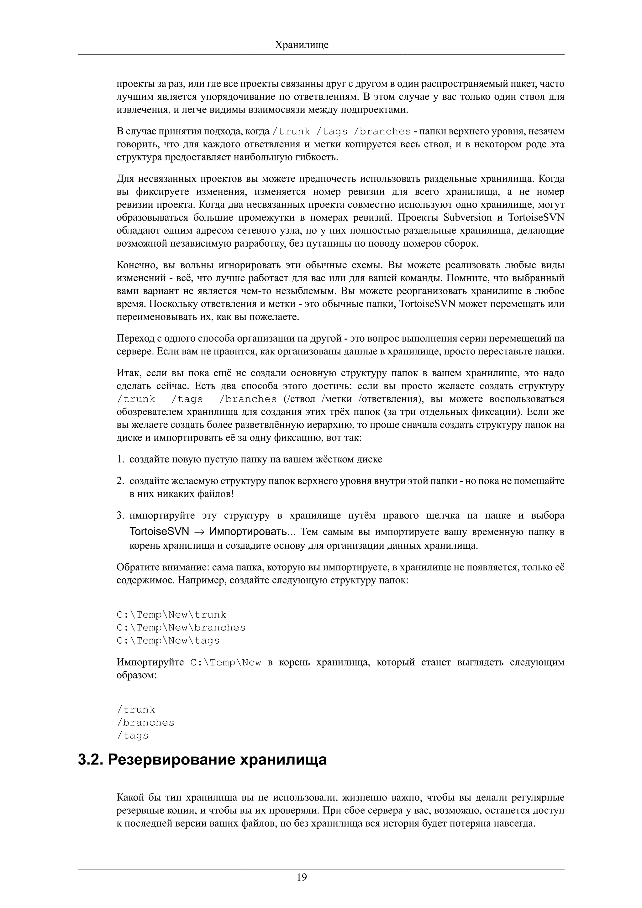 Хранилище


    проекты за раз, или где все проекты связанны друг с другом в один распространяемый пакет, часто
    лучшим является упорядочивание по ответвлениям. В этом случае у вас только один ствол для
    извлечения, и легче видимы взаимосвязи между подпроектами.

    В случае принятия подхода, когда /trunk /tags /branches - папки верхнего уровня, незачем
    говорить, что для каждого ответвления и метки копируется весь ствол, и в некотором роде эта
    структура предоставляет наибольшую гибкость.

    Для несвязанных проектов вы можете предпочесть использовать раздельные хранилища. Когда
    вы фиксируете изменения, изменяется номер ревизии для всего хранилища, а не номер
    ревизии проекта. Когда два несвязанных проекта совместно используют одно хранилище, могут
    образовываться большие промежутки в номерах ревизий. Проекты Subversion и TortoiseSVN
    обладают одним адресом сетевого узла, но у них полностью раздельные хранилища, делающие
    возможной независимую разработку, без путаницы по поводу номеров сборок.

    Конечно, вы вольны игнорировать эти обычные схемы. Вы можете реализовать любые виды
    изменений - всё, что лучше работает для вас или для вашей команды. Помните, что выбранный
    вами вариант не является чем-то незыблемым. Вы можете реорганизовать хранилище в любое
    время. Поскольку ответвления и метки - это обычные папки, TortoiseSVN может перемещать или
    переименовывать их, как вы пожелаете.

    Переход с одного способа организации на другой - это вопрос выполнения серии перемещений на
    сервере. Если вам не нравится, как организованы данные в хранилище, просто переставьте папки.

    Итак, если вы пока ещё не создали основную структуру папок в вашем хранилище, это надо
    сделать сейчас. Есть два способа этого достичь: если вы просто желаете создать структуру
    /trunk /tags /branches (/ствол /метки /ответвления), вы можете воспользоваться
    обозревателем хранилища для создания этих трёх папок (за три отдельных фиксации). Если же
    вы желаете создать более разветвлённую иерархию, то проще сначала создать структуру папок на
    диске и импортировать её за одну фиксацию, вот так:

    1. создайте новую пустую папку на вашем жёстком диске

    2. создайте желаемую структуру папок верхнего уровня внутри этой папки - но пока не помещайте
       в них никаких файлов!

    3. импортируйте эту структуру в хранилище путём правого щелчка на папке и выбора
      TortoiseSVN → Импортировать... Тем самым вы импортируете вашу временную папку в
      корень хранилища и создадите основу для организации данных хранилища.

    Обратите внимание: сама папка, которую вы импортируете, в хранилище не появляется, только её
    содержимое. Например, создайте следующую структуру папок:


    C:TempNewtrunk
    C:TempNewbranches
    C:TempNewtags

    Импортируйте C:TempNew в корень хранилища, который станет выглядеть следующим
    образом:


    /trunk
    /branches
    /tags

3.2. Резервирование хранилища

    Какой бы тип хранилища вы не использовали, жизненно важно, чтобы вы делали регулярные
    резервные копии, и чтобы вы их проверяли. При сбое сервера у вас, возможно, останется доступ
    к последней версии ваших файлов, но без хранилища вся история будет потеряна навсегда.




                                          19
 
