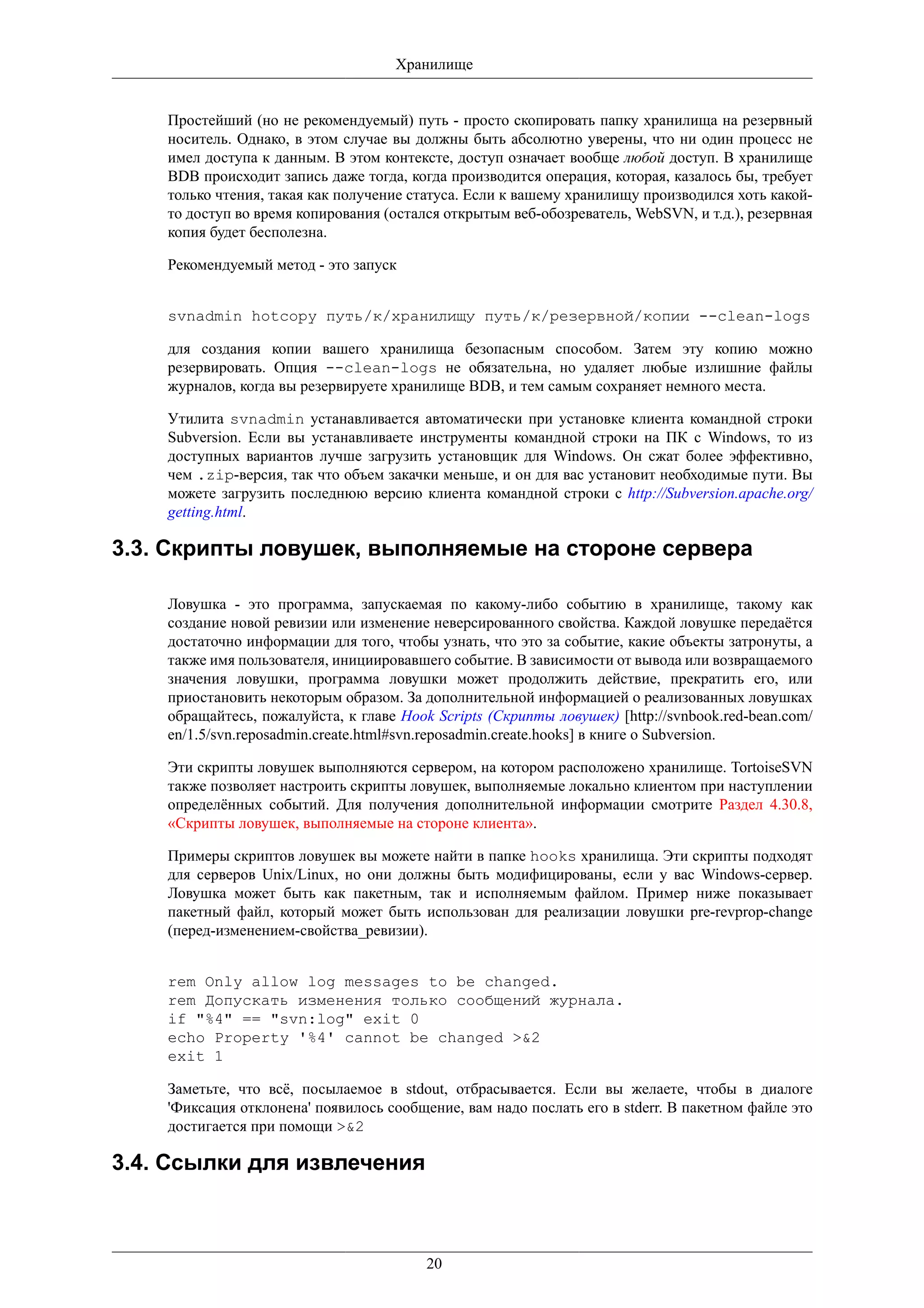 Хранилище


    Простейший (но не рекомендуемый) путь - просто скопировать папку хранилища на резервный
    носитель. Однако, в этом случае вы должны быть абсолютно уверены, что ни один процесс не
    имел доступа к данным. В этом контексте, доступ означает вообще любой доступ. В хранилище
    BDB происходит запись даже тогда, когда производится операция, которая, казалось бы, требует
    только чтения, такая как получение статуса. Если к вашему хранилищу производился хоть какой-
    то доступ во время копирования (остался открытым веб-обозреватель, WebSVN, и т.д.), резервная
    копия будет бесполезна.

    Рекомендуемый метод - это запуск


    svnadmin hotcopy путь/к/хранилищу путь/к/резервной/копии --clean-logs

    для создания копии вашего хранилища безопасным способом. Затем эту копию можно
    резервировать. Опция --clean-logs не обязательна, но удаляет любые излишние файлы
    журналов, когда вы резервируете хранилище BDB, и тем самым сохраняет немного места.

    Утилита svnadmin устанавливается автоматически при установке клиента командной строки
    Subversion. Если вы устанавливаете инструменты командной строки на ПК с Windows, то из
    доступных вариантов лучше загрузить установщик для Windows. Он сжат более эффективно,
    чем .zip-версия, так что объем закачки меньше, и он для вас установит необходимые пути. Вы
    можете загрузить последнюю версию клиента командной строки с http://Subversion.apache.org/
    getting.html.

3.3. Скрипты ловушек, выполняемые на стороне сервера

    Ловушка - это программа, запускаемая по какому-либо событию в хранилище, такому как
    создание новой ревизии или изменение неверсированного свойства. Каждой ловушке передаётся
    достаточно информации для того, чтобы узнать, что это за событие, какие объекты затронуты, а
    также имя пользователя, инициировавшего событие. В зависимости от вывода или возвращаемого
    значения ловушки, программа ловушки может продолжить действие, прекратить его, или
    приостановить некоторым образом. За дополнительной информацией о реализованных ловушках
    обращайтесь, пожалуйста, к главе Hook Scripts (Скрипты ловушек) [http://svnbook.red-bean.com/
    en/1.5/svn.reposadmin.create.html#svn.reposadmin.create.hooks] в книге о Subversion.

    Эти скрипты ловушек выполняются сервером, на котором расположено хранилище. TortoiseSVN
    также позволяет настроить скрипты ловушек, выполняемые локально клиентом при наступлении
    определённых событий. Для получения дополнительной информации смотрите Раздел 4.30.8,
    «Скрипты ловушек, выполняемые на стороне клиента».

    Примеры скриптов ловушек вы можете найти в папке hooks хранилища. Эти скрипты подходят
    для серверов Unix/Linux, но они должны быть модифицированы, если у вас Windows-сервер.
    Ловушка может быть как пакетным, так и исполняемым файлом. Пример ниже показывает
    пакетный файл, который может быть использован для реализации ловушки pre-revprop-change
    (перед-изменением-свойства_ревизии).


    rem Only allow log messages to be changed.
    rem Допускать изменения только сообщений журнала.
    if "%4" == "svn:log" exit 0
    echo Property '%4' cannot be changed >&2
    exit 1

    Заметьте, что всё, посылаемое в stdout, отбрасывается. Если вы желаете, чтобы в диалоге
    'Фиксация отклонена' появилось сообщение, вам надо послать его в stderr. В пакетном файле это
    достигается при помощи >&2

3.4. Ссылки для извлечения



                                         20
 