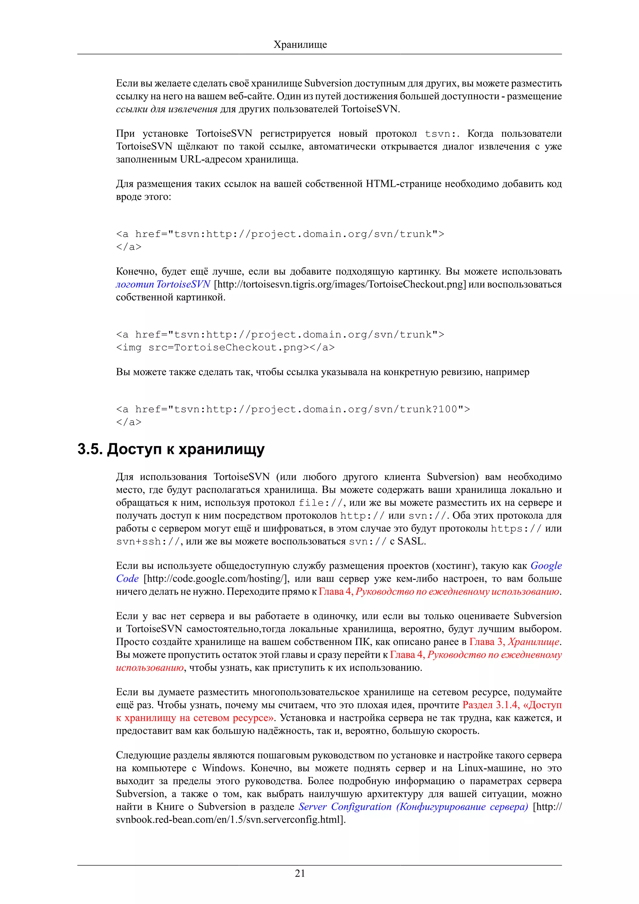 Хранилище


    Если вы желаете сделать своё хранилище Subversion доступным для других, вы можете разместить
    ссылку на него на вашем веб-сайте. Один из путей достижения большей доступности - размещение
    ссылки для извлечения для других пользователей TortoiseSVN.

    При установке TortoiseSVN регистрируется новый протокол tsvn:. Когда пользователи
    TortoiseSVN щёлкают по такой ссылке, автоматически открывается диалог извлечения с уже
    заполненным URL-адресом хранилища.

    Для размещения таких ссылок на вашей собственной HTML-странице необходимо добавить код
    вроде этого:


    <a href="tsvn:http://project.domain.org/svn/trunk">
    </a>

    Конечно, будет ещё лучше, если вы добавите подходящую картинку. Вы можете использовать
    логотип TortoiseSVN [http://tortoisesvn.tigris.org/images/TortoiseCheckout.png] или воспользоваться
    собственной картинкой.


    <a href="tsvn:http://project.domain.org/svn/trunk">
    <img src=TortoiseCheckout.png></a>

    Вы можете также сделать так, чтобы ссылка указывала на конкретную ревизию, например


    <a href="tsvn:http://project.domain.org/svn/trunk?100">
    </a>

3.5. Доступ к хранилищу
    Для использования TortoiseSVN (или любого другого клиента Subversion) вам необходимо
    место, где будут располагаться хранилища. Вы можете содержать ваши хранилища локально и
    обращаться к ним, используя протокол file://, или же вы можете разместить их на сервере и
    получать доступ к ним посредством протоколов http:// или svn://. Оба этих протокола для
    работы с сервером могут ещё и шифроваться, в этом случае это будут протоколы https:// или
    svn+ssh://, или же вы можете воспользоваться svn:// с SASL.

    Если вы используете общедоступную службу размещения проектов (хостинг), такую как Google
    Code [http://code.google.com/hosting/], или ваш сервер уже кем-либо настроен, то вам больше
    ничего делать не нужно. Переходите прямо к Глава 4, Руководство по ежедневному использованию.

    Если у вас нет сервера и вы работаете в одиночку, или если вы только оцениваете Subversion
    и TortoiseSVN самостоятельно,тогда локальные хранилища, вероятно, будут лучшим выбором.
    Просто создайте хранилище на вашем собственном ПК, как описано ранее в Глава 3, Хранилище.
    Вы можете пропустить остаток этой главы и сразу перейти к Глава 4, Руководство по ежедневному
    использованию, чтобы узнать, как приступить к их использованию.

    Если вы думаете разместить многопользовательское хранилище на сетевом ресурсе, подумайте
    ещё раз. Чтобы узнать, почему мы считаем, что это плохая идея, прочтите Раздел 3.1.4, «Доступ
    к хранилищу на сетевом ресурсе». Установка и настройка сервера не так трудна, как кажется, и
    предоставит вам как большую надёжность, так и, вероятно, большую скорость.

    Следующие разделы являются пошаговым руководством по установке и настройке такого сервера
    на компьютере с Windows. Конечно, вы можете поднять сервер и на Linux-машине, но это
    выходит за пределы этого руководства. Более подробную информацию о параметрах сервера
    Subversion, а также о том, как выбрать наилучшую архитектуру для вашей ситуации, можно
    найти в Книге о Subversion в разделе Server Configuration (Конфигурирование сервера) [http://
    svnbook.red-bean.com/en/1.5/svn.serverconfig.html].




                                           21
 