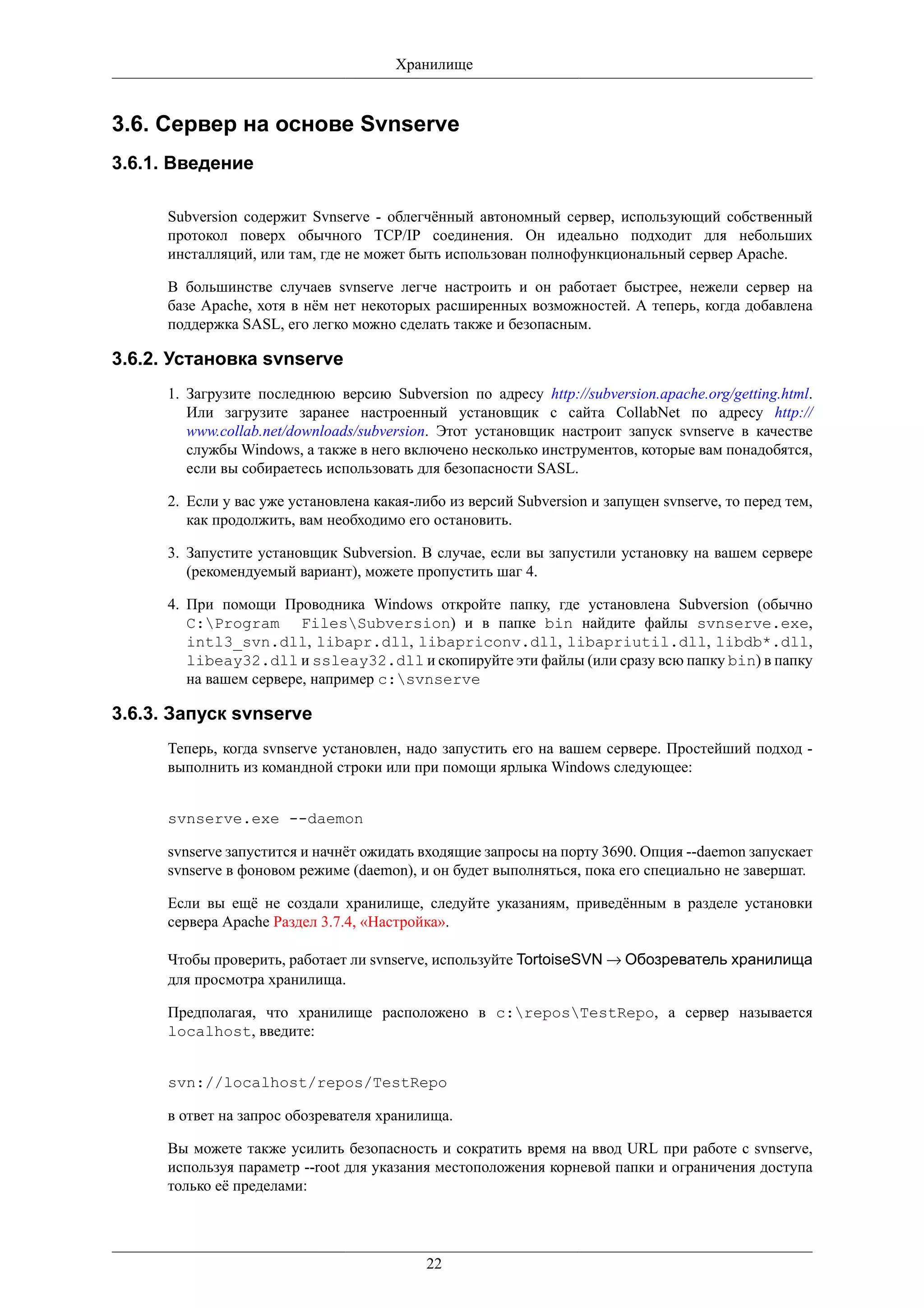 Хранилище


3.6. Сервер на основе Svnserve
3.6.1. Введение

      Subversion содержит Svnserve - облегчённый автономный сервер, использующий собственный
      протокол поверх обычного TCP/IP соединения. Он идеально подходит для небольших
      инсталляций, или там, где не может быть использован полнофункциональный сервер Apache.

      В большинстве случаев svnserve легче настроить и он работает быстрее, нежели сервер на
      базе Apache, хотя в нём нет некоторых расширенных возможностей. А теперь, когда добавлена
      поддержка SASL, его легко можно сделать также и безопасным.

3.6.2. Установка svnserve
      1. Загрузите последнюю версию Subversion по адресу http://subversion.apache.org/getting.html.
         Или загрузите заранее настроенный установщик с сайта CollabNet по адресу http://
         www.collab.net/downloads/subversion. Этот установщик настроит запуск svnserve в качестве
         службы Windows, а также в него включено несколько инструментов, которые вам понадобятся,
         если вы собираетесь использовать для безопасности SASL.

      2. Если у вас уже установлена какая-либо из версий Subversion и запущен svnserve, то перед тем,
         как продолжить, вам необходимо его остановить.

      3. Запустите установщик Subversion. В случае, если вы запустили установку на вашем сервере
         (рекомендуемый вариант), можете пропустить шаг 4.

      4. При помощи Проводника Windows откройте папку, где установлена Subversion (обычно
         C:Program FilesSubversion) и в папке bin найдите файлы svnserve.exe,
         intl3_svn.dll, libapr.dll, libapriconv.dll, libapriutil.dll, libdb*.dll,
         libeay32.dll и ssleay32.dll и скопируйте эти файлы (или сразу всю папку bin) в папку
         на вашем сервере, например c:svnserve

3.6.3. Запуск svnserve
      Теперь, когда svnserve установлен, надо запустить его на вашем сервере. Простейший подход -
      выполнить из командной строки или при помощи ярлыка Windows следующее:


      svnserve.exe --daemon

      svnserve запустится и начнёт ожидать входящие запросы на порту 3690. Опция --daemon запускает
      svnserve в фоновом режиме (daemon), и он будет выполняться, пока его специально не завершат.

      Если вы ещё не создали хранилище, следуйте указаниям, приведённым в разделе установки
      сервера Apache Раздел 3.7.4, «Настройка».

      Чтобы проверить, работает ли svnserve, используйте TortoiseSVN → Обозреватель хранилища
      для просмотра хранилища.

      Предполагая, что хранилище расположено в c:reposTestRepo, а сервер называется
      localhost, введите:


      svn://localhost/repos/TestRepo

      в ответ на запрос обозревателя хранилища.

      Вы можете также усилить безопасность и сократить время на ввод URL при работе с svnserve,
      используя параметр --root для указания местоположения корневой папки и ограничения доступа
      только её пределами:




                                            22
 