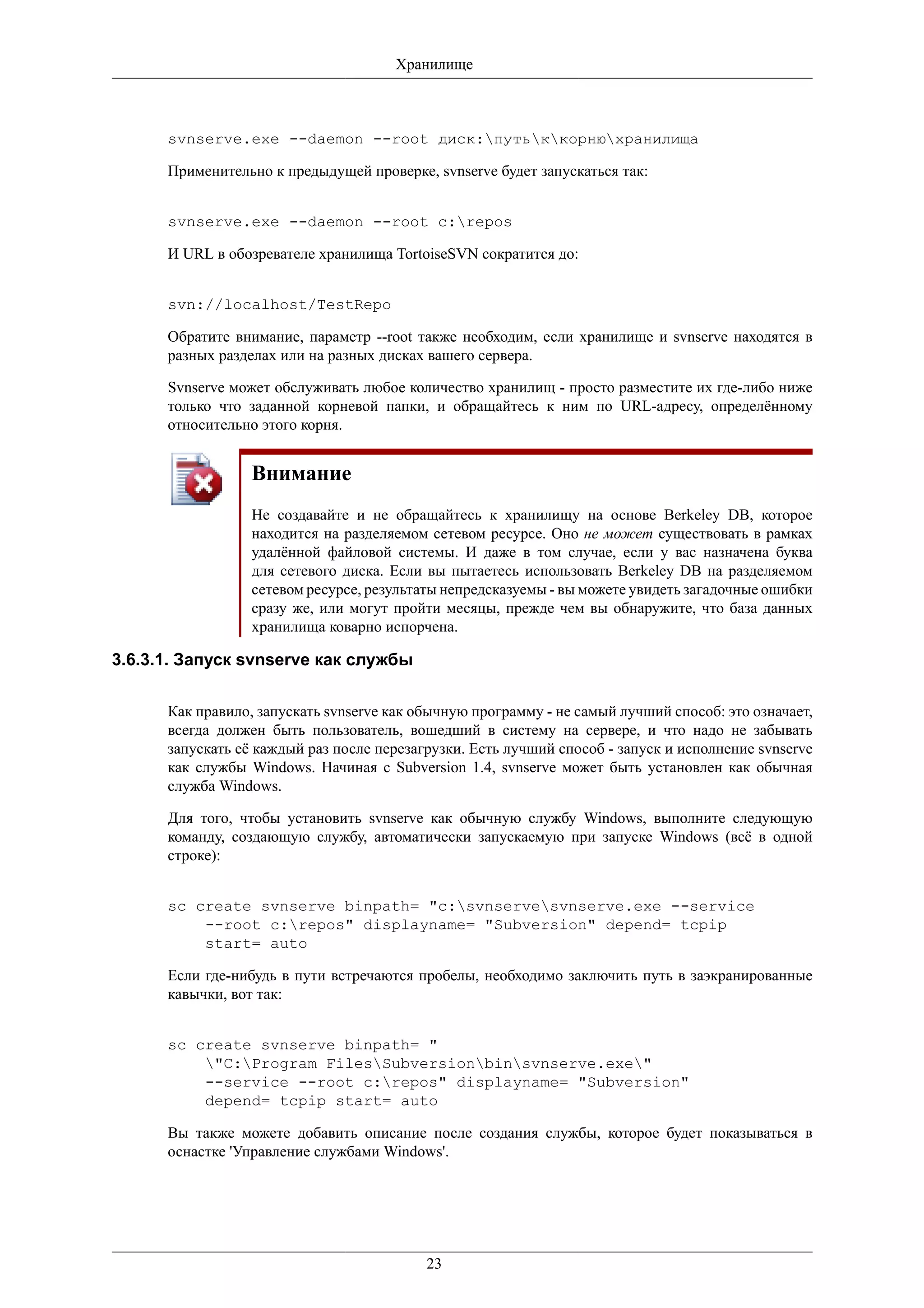 Хранилище



      svnserve.exe --daemon --root диск:путьккорнюхранилища

      Применительно к предыдущей проверке, svnserve будет запускаться так:


      svnserve.exe --daemon --root c:repos

      И URL в обозревателе хранилища TortoiseSVN сократится до:


      svn://localhost/TestRepo

      Обратите внимание, параметр --root также необходим, если хранилище и svnserve находятся в
      разных разделах или на разных дисках вашего сервера.

      Svnserve может обслуживать любое количество хранилищ - просто разместите их где-либо ниже
      только что заданной корневой папки, и обращайтесь к ним по URL-адресу, определённому
      относительно этого корня.


                  Внимание
                  Не создавайте и не обращайтесь к хранилищу на основе Berkeley DB, которое
                  находится на разделяемом сетевом ресурсе. Оно не может существовать в рамках
                  удалённой файловой системы. И даже в том случае, если у вас назначена буква
                  для сетевого диска. Если вы пытаетесь использовать Berkeley DB на разделяемом
                  сетевом ресурсе, результаты непредсказуемы - вы можете увидеть загадочные ошибки
                  сразу же, или могут пройти месяцы, прежде чем вы обнаружите, что база данных
                  хранилища коварно испорчена.

3.6.3.1. Запуск svnserve как службы

      Как правило, запускать svnserve как обычную программу - не самый лучший способ: это означает,
      всегда должен быть пользователь, вошедший в систему на сервере, и что надо не забывать
      запускать её каждый раз после перезагрузки. Есть лучший способ - запуск и исполнение svnserve
      как службы Windows. Начиная с Subversion 1.4, svnserve может быть установлен как обычная
      служба Windows.

      Для того, чтобы установить svnserve как обычную службу Windows, выполните следующую
      команду, создающую службу, автоматически запускаемую при запуске Windows (всё в одной
      строке):


      sc create svnserve binpath= "c:svnservesvnserve.exe --service
          --root c:repos" displayname= "Subversion" depend= tcpip
          start= auto

      Если где-нибудь в пути встречаются пробелы, необходимо заключить путь в заэкранированные
      кавычки, вот так:


      sc create svnserve binpath= "
          "C:Program FilesSubversionbinsvnserve.exe"
          --service --root c:repos" displayname= "Subversion"
          depend= tcpip start= auto

      Вы также можете добавить описание после создания службы, которое будет показываться в
      оснастке 'Управление службами Windows'.




                                           23
 