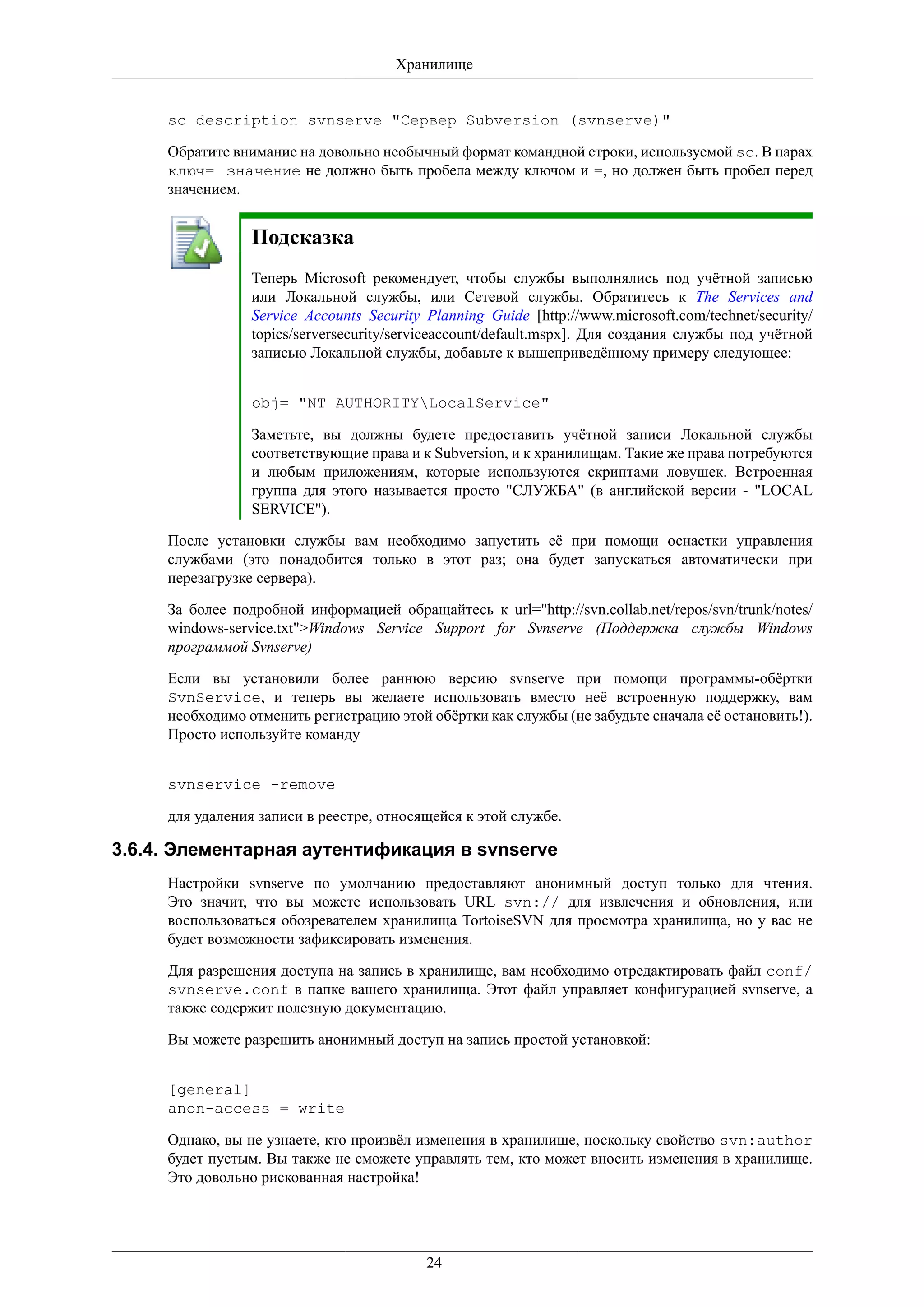 Хранилище


     sc description svnserve "Сервер Subversion (svnserve)"

     Обратите внимание на довольно необычный формат командной строки, используемой sc. В парах
     ключ= значение не должно быть пробела между ключом и =, но должен быть пробел перед
     значением.


                 Подсказка
                 Теперь Microsoft рекомендует, чтобы службы выполнялись под учётной записью
                 или Локальной службы, или Сетевой службы. Обратитесь к The Services and
                 Service Accounts Security Planning Guide [http://www.microsoft.com/technet/security/
                 topics/serversecurity/serviceaccount/default.mspx]. Для создания службы под учётной
                 записью Локальной службы, добавьте к вышеприведённому примеру следующее:


                 obj= "NT AUTHORITYLocalService"

                 Заметьте, вы должны будете предоставить учётной записи Локальной службы
                 соответствующие права и к Subversion, и к хранилищам. Такие же права потребуются
                 и любым приложениям, которые используются скриптами ловушек. Встроенная
                 группа для этого называется просто "СЛУЖБА" (в английской версии - "LOCAL
                 SERVICE").

     После установки службы вам необходимо запустить её при помощи оснастки управления
     службами (это понадобится только в этот раз; она будет запускаться автоматически при
     перезагрузке сервера).

     За более подробной информацией обращайтесь к url="http://svn.collab.net/repos/svn/trunk/notes/
     windows-service.txt">Windows Service Support for Svnserve (Поддержка службы Windows
     программой Svnserve)

     Если вы установили более раннюю версию svnserve при помощи программы-обёртки
     SvnService, и теперь вы желаете использовать вместо неё встроенную поддержку, вам
     необходимо отменить регистрацию этой обёртки как службы (не забудьте сначала её остановить!).
     Просто используйте команду


     svnservice -remove

     для удаления записи в реестре, относящейся к этой службе.

3.6.4. Элементарная аутентификация в svnserve
     Настройки svnserve по умолчанию предоставляют анонимный доступ только для чтения.
     Это значит, что вы можете использовать URL svn:// для извлечения и обновления, или
     воспользоваться обозревателем хранилища TortoiseSVN для просмотра хранилища, но у вас не
     будет возможности зафиксировать изменения.

     Для разрешения доступа на запись в хранилище, вам необходимо отредактировать файл conf/
     svnserve.conf в папке вашего хранилища. Этот файл управляет конфигурацией svnserve, а
     также содержит полезную документацию.

     Вы можете разрешить анонимный доступ на запись простой установкой:


     [general]
     anon-access = write

     Однако, вы не узнаете, кто произвёл изменения в хранилище, поскольку свойство svn:author
     будет пустым. Вы также не сможете управлять тем, кто может вносить изменения в хранилище.
     Это довольно рискованная настройка!




                                           24
 