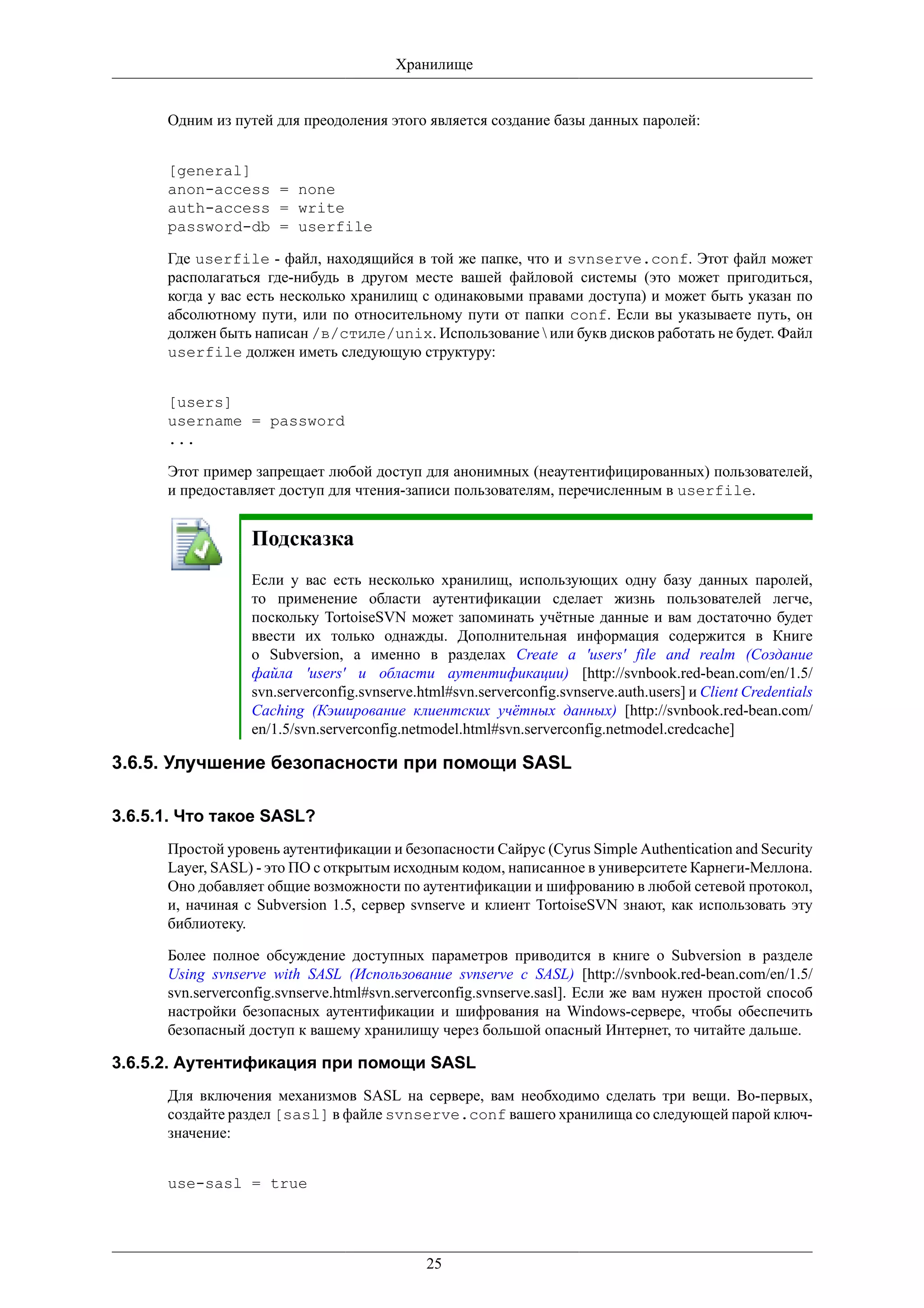 Хранилище


      Одним из путей для преодоления этого является создание базы данных паролей:


      [general]
      anon-access = none
      auth-access = write
      password-db = userfile

      Где userfile - файл, находящийся в той же папке, что и svnserve.conf. Этот файл может
      располагаться где-нибудь в другом месте вашей файловой системы (это может пригодиться,
      когда у вас есть несколько хранилищ с одинаковыми правами доступа) и может быть указан по
      абсолютному пути, или по относительному пути от папки conf. Если вы указываете путь, он
      должен быть написан /в/стиле/unix. Использование  или букв дисков работать не будет. Файл
      userfile должен иметь следующую структуру:


      [users]
      username = password
      ...

      Этот пример запрещает любой доступ для анонимных (неаутентифицированных) пользователей,
      и предоставляет доступ для чтения-записи пользователям, перечисленным в userfile.


                  Подсказка
                  Если у вас есть несколько хранилищ, использующих одну базу данных паролей,
                  то применение области аутентификации сделает жизнь пользователей легче,
                  поскольку TortoiseSVN может запоминать учётные данные и вам достаточно будет
                  ввести их только однажды. Дополнительная информация содержится в Книге
                  о Subversion, а именно в разделах Create a 'users' file and realm (Создание
                  файла 'users' и области аутентификации) [http://svnbook.red-bean.com/en/1.5/
                  svn.serverconfig.svnserve.html#svn.serverconfig.svnserve.auth.users] и Client Credentials
                  Caching (Кэширование клиентских учётных данных) [http://svnbook.red-bean.com/
                  en/1.5/svn.serverconfig.netmodel.html#svn.serverconfig.netmodel.credcache]

3.6.5. Улучшение безопасности при помощи SASL

3.6.5.1. Что такое SASL?
      Простой уровень аутентификации и безопасности Сайрус (Cyrus Simple Authentication and Security
      Layer, SASL) - это ПО с открытым исходным кодом, написанное в университете Карнеги-Меллона.
      Оно добавляет общие возможности по аутентификации и шифрованию в любой сетевой протокол,
      и, начиная с Subversion 1.5, сервер svnserve и клиент TortoiseSVN знают, как использовать эту
      библиотеку.

      Более полное обсуждение доступных параметров приводится в книге о Subversion в разделе
      Using svnserve with SASL (Использование svnserve с SASL) [http://svnbook.red-bean.com/en/1.5/
      svn.serverconfig.svnserve.html#svn.serverconfig.svnserve.sasl]. Если же вам нужен простой способ
      настройки безопасных аутентификации и шифрования на Windows-сервере, чтобы обеспечить
      безопасный доступ к вашему хранилищу через большой опасный Интернет, то читайте дальше.

3.6.5.2. Аутентификация при помощи SASL
      Для включения механизмов SASL на сервере, вам необходимо сделать три вещи. Во-первых,
      создайте раздел [sasl] в файле svnserve.conf вашего хранилища со следующей парой ключ-
      значение:


      use-sasl = true




                                             25
 