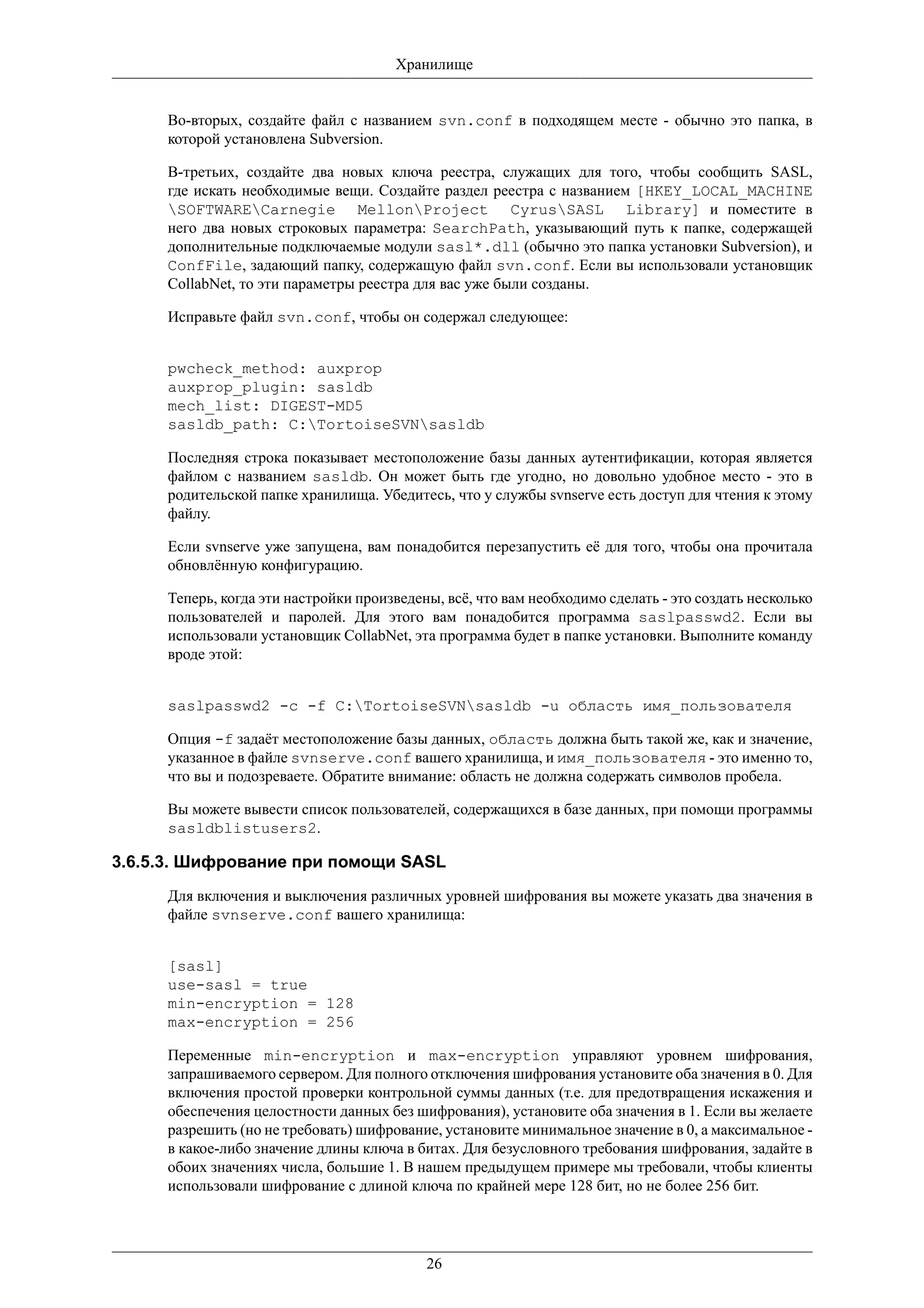 Хранилище


     Во-вторых, создайте файл с названием svn.conf в подходящем месте - обычно это папка, в
     которой установлена Subversion.

     В-третьих, создайте два новых ключа реестра, служащих для того, чтобы сообщить SASL,
     где искать необходимые вещи. Создайте раздел реестра с названием [HKEY_LOCAL_MACHINE
     SOFTWARECarnegie MellonProject CyrusSASL Library] и поместите в
     него два новых строковых параметра: SearchPath, указывающий путь к папке, содержащей
     дополнительные подключаемые модули sasl*.dll (обычно это папка установки Subversion), и
     ConfFile, задающий папку, содержащую файл svn.conf. Если вы использовали установщик
     CollabNet, то эти параметры реестра для вас уже были созданы.

     Исправьте файл svn.conf, чтобы он содержал следующее:


     pwcheck_method: auxprop
     auxprop_plugin: sasldb
     mech_list: DIGEST-MD5
     sasldb_path: C:TortoiseSVNsasldb

     Последняя строка показывает местоположение базы данных аутентификации, которая является
     файлом с названием sasldb. Он может быть где угодно, но довольно удобное место - это в
     родительской папке хранилища. Убедитесь, что у службы svnserve есть доступ для чтения к этому
     файлу.

     Если svnserve уже запущена, вам понадобится перезапустить её для того, чтобы она прочитала
     обновлённую конфигурацию.

     Теперь, когда эти настройки произведены, всё, что вам необходимо сделать - это создать несколько
     пользователей и паролей. Для этого вам понадобится программа saslpasswd2. Если вы
     использовали установщик CollabNet, эта программа будет в папке установки. Выполните команду
     вроде этой:


     saslpasswd2 -c -f C:TortoiseSVNsasldb -u область имя_пользователя

     Опция -f задаёт местоположение базы данных, область должна быть такой же, как и значение,
     указанное в файле svnserve.conf вашего хранилища, и имя_пользователя - это именно то,
     что вы и подозреваете. Обратите внимание: область не должна содержать символов пробела.

     Вы можете вывести список пользователей, содержащихся в базе данных, при помощи программы
     sasldblistusers2.

3.6.5.3. Шифрование при помощи SASL
     Для включения и выключения различных уровней шифрования вы можете указать два значения в
     файле svnserve.conf вашего хранилища:


     [sasl]
     use-sasl = true
     min-encryption = 128
     max-encryption = 256

     Переменные min-encryption и max-encryption управляют уровнем шифрования,
     запрашиваемого сервером. Для полного отключения шифрования установите оба значения в 0. Для
     включения простой проверки контрольной суммы данных (т.е. для предотвращения искажения и
     обеспечения целостности данных без шифрования), установите оба значения в 1. Если вы желаете
     разрешить (но не требовать) шифрование, установите минимальное значение в 0, а максимальное -
     в какое-либо значение длины ключа в битах. Для безусловного требования шифрования, задайте в
     обоих значениях числа, большие 1. В нашем предыдущем примере мы требовали, чтобы клиенты
     использовали шифрование с длиной ключа по крайней мере 128 бит, но не более 256 бит.




                                           26
 