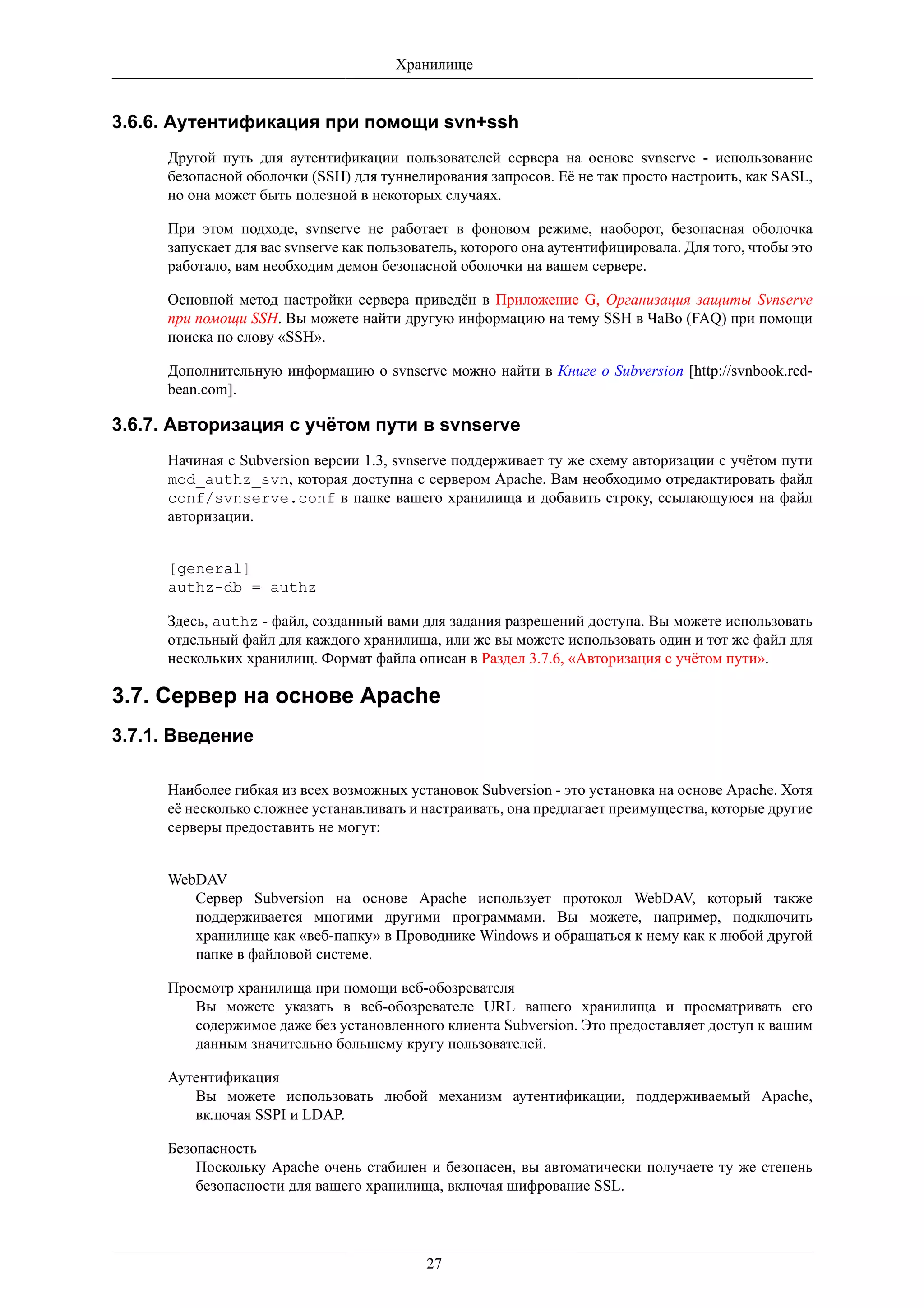 Хранилище


3.6.6. Аутентификация при помощи svn+ssh
     Другой путь для аутентификации пользователей сервера на основе svnserve - использование
     безопасной оболочки (SSH) для туннелирования запросов. Её не так просто настроить, как SASL,
     но она может быть полезной в некоторых случаях.

     При этом подходе, svnserve не работает в фоновом режиме, наоборот, безопасная оболочка
     запускает для вас svnserve как пользователь, которого она аутентифицировала. Для того, чтобы это
     работало, вам необходим демон безопасной оболочки на вашем сервере.

     Основной метод настройки сервера приведён в Приложение G, Организация защиты Svnserve
     при помощи SSH. Вы можете найти другую информацию на тему SSH в ЧаВо (FAQ) при помощи
     поиска по слову «SSH».

     Дополнительную информацию о svnserve можно найти в Книге о Subversion [http://svnbook.red-
     bean.com].

3.6.7. Авторизация с учётом пути в svnserve
     Начиная с Subversion версии 1.3, svnserve поддерживает ту же схему авторизации с учётом пути
     mod_authz_svn, которая доступна с сервером Apache. Вам необходимо отредактировать файл
     conf/svnserve.conf в папке вашего хранилища и добавить строку, ссылающуюся на файл
     авторизации.


     [general]
     authz-db = authz

     Здесь, authz - файл, созданный вами для задания разрешений доступа. Вы можете использовать
     отдельный файл для каждого хранилища, или же вы можете использовать один и тот же файл для
     нескольких хранилищ. Формат файла описан в Раздел 3.7.6, «Авторизация с учётом пути».

3.7. Сервер на основе Apache
3.7.1. Введение

     Наиболее гибкая из всех возможных установок Subversion - это установка на основе Apache. Хотя
     её несколько сложнее устанавливать и настраивать, она предлагает преимущества, которые другие
     серверы предоставить не могут:


     WebDAV
        Сервер Subversion на основе Apache использует протокол WebDAV, который также
        поддерживается многими другими программами. Вы можете, например, подключить
        хранилище как «веб-папку» в Проводнике Windows и обращаться к нему как к любой другой
        папке в файловой системе.

     Просмотр хранилища при помощи веб-обозревателя
        Вы можете указать в веб-обозревателе URL вашего хранилища и просматривать его
        содержимое даже без установленного клиента Subversion. Это предоставляет доступ к вашим
        данным значительно большему кругу пользователей.

     Аутентификация
        Вы можете использовать любой механизм аутентификации, поддерживаемый Apache,
        включая SSPI и LDAP.

     Безопасность
         Поскольку Apache очень стабилен и безопасен, вы автоматически получаете ту же степень
         безопасности для вашего хранилища, включая шифрование SSL.




                                           27
 