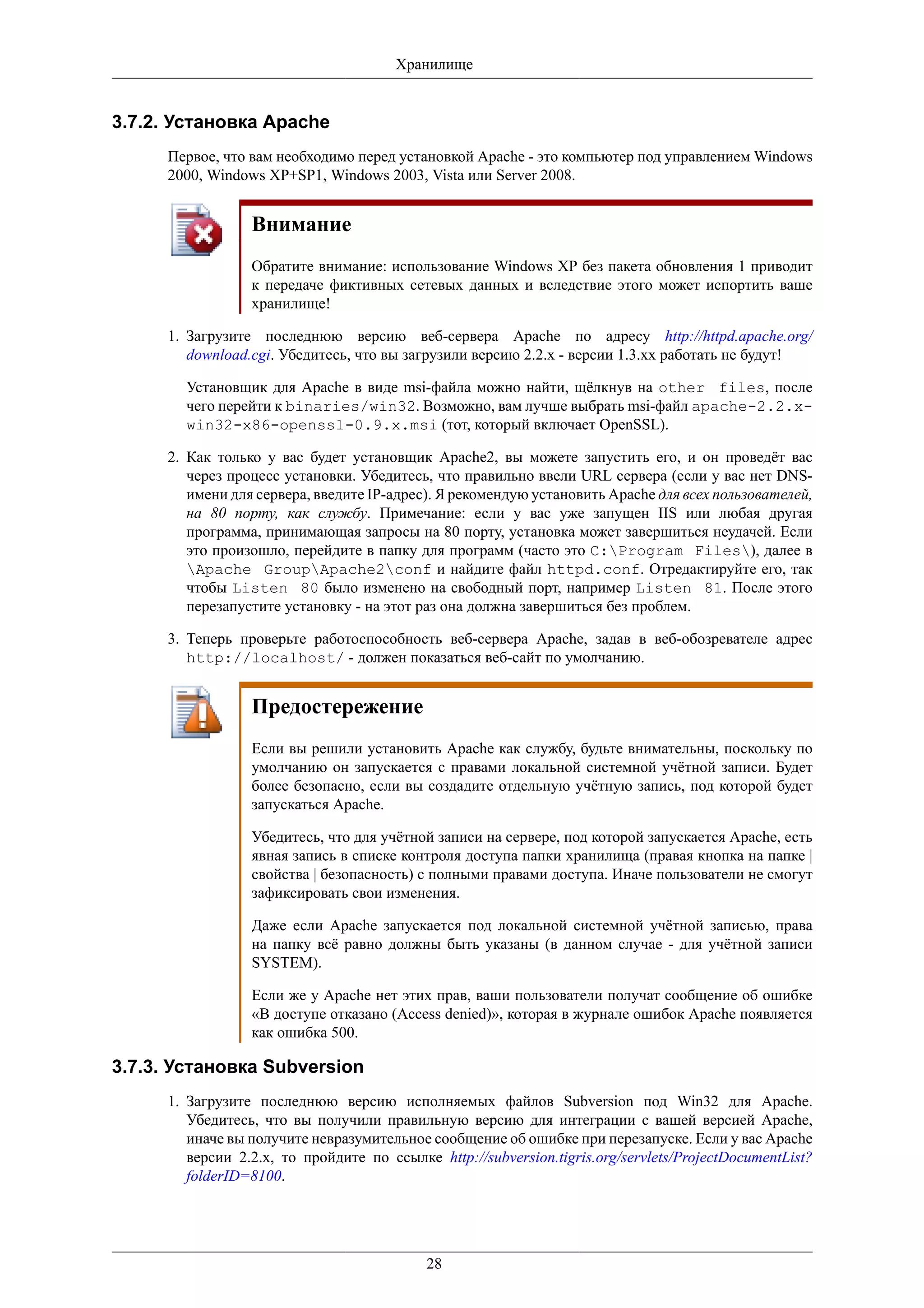 Хранилище


3.7.2. Установка Apache
     Первое, что вам необходимо перед установкой Apache - это компьютер под управлением Windows
     2000, Windows XP+SP1, Windows 2003, Vista или Server 2008.


                 Внимание
                 Обратите внимание: использование Windows XP без пакета обновления 1 приводит
                 к передаче фиктивных сетевых данных и вследствие этого может испортить ваше
                 хранилище!

     1. Загрузите последнюю версию веб-сервера Apache по адресу http://httpd.apache.org/
        download.cgi. Убедитесь, что вы загрузили версию 2.2.x - версии 1.3.xx работать не будут!

       Установщик для Apache в виде msi-файла можно найти, щёлкнув на other files, после
       чего перейти к binaries/win32. Возможно, вам лучше выбрать msi-файл apache-2.2.x-
       win32-x86-openssl-0.9.x.msi (тот, который включает OpenSSL).

     2. Как только у вас будет установщик Apache2, вы можете запустить его, и он проведёт вас
        через процесс установки. Убедитесь, что правильно ввели URL сервера (если у вас нет DNS-
        имени для сервера, введите IP-адрес). Я рекомендую установить Apache для всех пользователей,
        на 80 порту, как службу. Примечание: если у вас уже запущен IIS или любая другая
        программа, принимающая запросы на 80 порту, установка может завершиться неудачей. Если
        это произошло, перейдите в папку для программ (часто это C:Program Files), далее в
        Apache GroupApache2conf и найдите файл httpd.conf. Отредактируйте его, так
        чтобы Listen 80 было изменено на свободный порт, например Listen 81. После этого
        перезапустите установку - на этот раз она должна завершиться без проблем.

     3. Теперь проверьте работоспособность веб-сервера Apache, задав в веб-обозревателе адрес
        http://localhost/ - должен показаться веб-сайт по умолчанию.


                 Предостережение
                 Если вы решили установить Apache как службу, будьте внимательны, поскольку по
                 умолчанию он запускается с правами локальной системной учётной записи. Будет
                 более безопасно, если вы создадите отдельную учётную запись, под которой будет
                 запускаться Apache.

                 Убедитесь, что для учётной записи на сервере, под которой запускается Apache, есть
                 явная запись в списке контроля доступа папки хранилища (правая кнопка на папке |
                 свойства | безопасность) с полными правами доступа. Иначе пользователи не смогут
                 зафиксировать свои изменения.

                 Даже если Apache запускается под локальной системной учётной записью, права
                 на папку всё равно должны быть указаны (в данном случае - для учётной записи
                 SYSTEM).

                 Если же у Apache нет этих прав, ваши пользователи получат сообщение об ошибке
                 «В доступе отказано (Access denied)», которая в журнале ошибок Apache появляется
                 как ошибка 500.

3.7.3. Установка Subversion
     1. Загрузите последнюю версию исполняемых файлов Subversion под Win32 для Apache.
        Убедитесь, что вы получили правильную версию для интеграции с вашей версией Apache,
        иначе вы получите невразумительное сообщение об ошибке при перезапуске. Если у вас Apache
        версии 2.2.x, то пройдите по ссылке http://subversion.tigris.org/servlets/ProjectDocumentList?
        folderID=8100.




                                           28
 