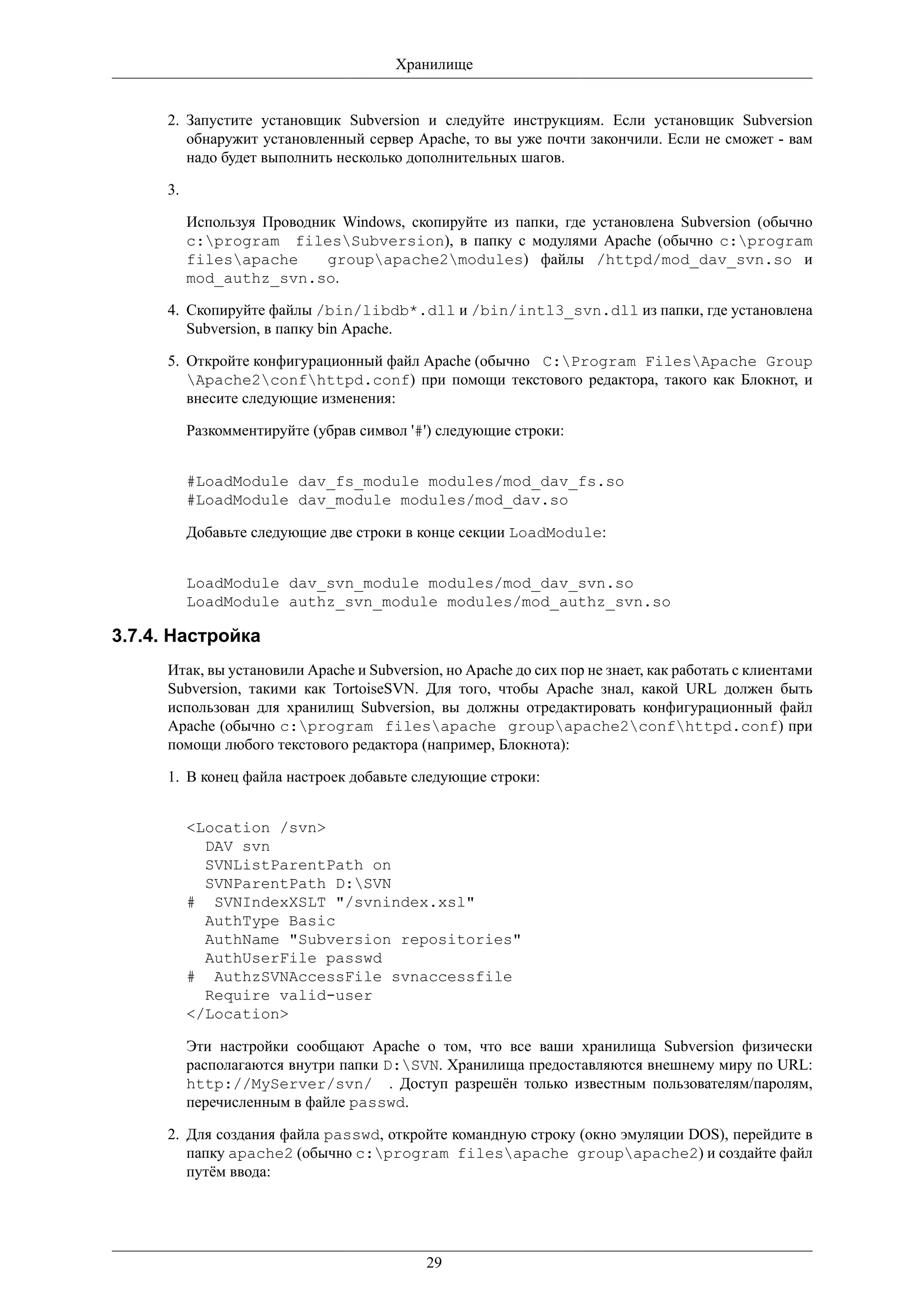 Хранилище


      2. Запустите установщик Subversion и следуйте инструкциям. Если установщик Subversion
         обнаружит установленный сервер Apache, то вы уже почти закончили. Если не сможет - вам
         надо будет выполнить несколько дополнительных шагов.

      3.

           Используя Проводник Windows, скопируйте из папки, где установлена Subversion (обычно
           c:program filesSubversion), в папку с модулями Apache (обычно c:program
           filesapache      groupapache2modules) файлы /httpd/mod_dav_svn.so и
           mod_authz_svn.so.

      4. Скопируйте файлы /bin/libdb*.dll и /bin/intl3_svn.dll из папки, где установлена
         Subversion, в папку bin Apache.

      5. Откройте конфигурационный файл Apache (обычно C:Program FilesApache Group
         Apache2confhttpd.conf) при помощи текстового редактора, такого как Блокнот, и
         внесите следующие изменения:

           Разкомментируйте (убрав символ '#') следующие строки:


           #LoadModule dav_fs_module modules/mod_dav_fs.so
           #LoadModule dav_module modules/mod_dav.so

           Добавьте следующие две строки в конце секции LoadModule:


           LoadModule dav_svn_module modules/mod_dav_svn.so
           LoadModule authz_svn_module modules/mod_authz_svn.so

3.7.4. Настройка
      Итак, вы установили Apache и Subversion, но Apache до сих пор не знает, как работать с клиентами
      Subversion, такими как TortoiseSVN. Для того, чтобы Apache знал, какой URL должен быть
      использован для хранилищ Subversion, вы должны отредактировать конфигурационный файл
      Apache (обычно c:program filesapache groupapache2confhttpd.conf) при
      помощи любого текстового редактора (например, Блокнота):

      1. В конец файла настроек добавьте следующие строки:


           <Location /svn>
             DAV svn
             SVNListParentPath on
             SVNParentPath D:SVN
           # SVNIndexXSLT "/svnindex.xsl"
             AuthType Basic
             AuthName "Subversion repositories"
             AuthUserFile passwd
           # AuthzSVNAccessFile svnaccessfile
             Require valid-user
           </Location>

           Эти настройки сообщают Apache о том, что все ваши хранилища Subversion физически
           располагаются внутри папки D:SVN. Хранилища предоставляются внешнему миру по URL:
           http://MyServer/svn/ . Доступ разрешён только известным пользователям/паролям,
           перечисленным в файле passwd.

      2. Для создания файла passwd, откройте командную строку (окно эмуляции DOS), перейдите в
         папку apache2 (обычно c:program filesapache groupapache2) и создайте файл
         путём ввода:




                                            29
 