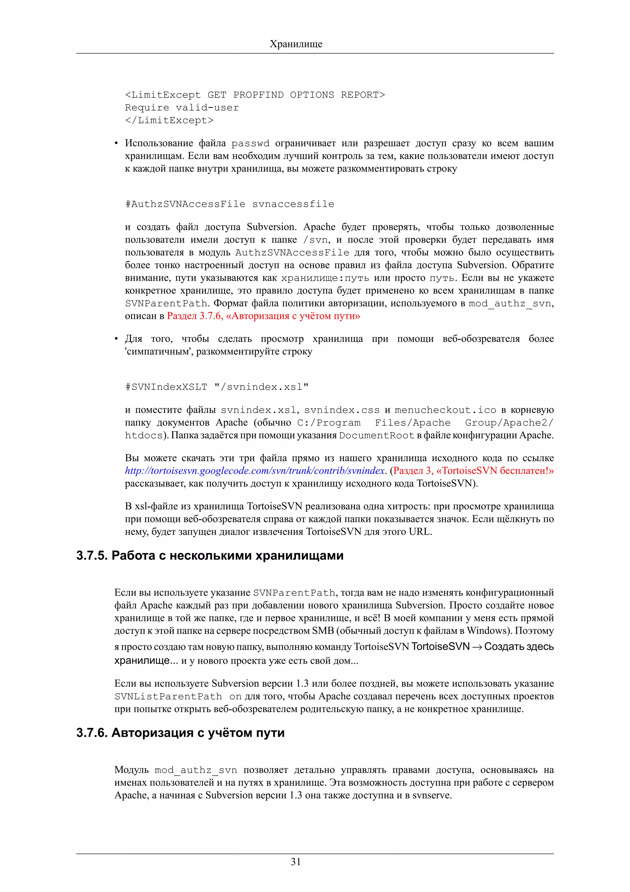 Хранилище



       <LimitExcept GET PROPFIND OPTIONS REPORT>
       Require valid-user
       </LimitExcept>

     • Использование файла passwd ограничивает или разрешает доступ сразу ко всем вашим
       хранилищам. Если вам необходим лучший контроль за тем, какие пользователи имеют доступ
       к каждой папке внутри хранилища, вы можете разкомментировать строку


       #AuthzSVNAccessFile svnaccessfile

       и создать файл доступа Subversion. Apache будет проверять, чтобы только дозволенные
       пользователи имели доступ к папке /svn, и после этой проверки будет передавать имя
       пользователя в модуль AuthzSVNAccessFile для того, чтобы можно было осуществить
       более тонко настроенный доступ на основе правил из файла доступа Subversion. Обратите
       внимание, пути указываются как хранилище:путь или просто путь. Если вы не укажете
       конкретное хранилище, это правило доступа будет применено ко всем хранилищам в папке
       SVNParentPath. Формат файла политики авторизации, используемого в mod_authz_svn,
       описан в Раздел 3.7.6, «Авторизация с учётом пути»

     • Для того, чтобы сделать просмотр хранилища при помощи веб-обозревателя более
       'симпатичным', разкомментируйте строку


       #SVNIndexXSLT "/svnindex.xsl"

       и поместите файлы svnindex.xsl, svnindex.css и menucheckout.ico в корневую
       папку документов Apache (обычно C:/Program Files/Apache Group/Apache2/
       htdocs). Папка задаётся при помощи указания DocumentRoot в файле конфигурации Apache.

       Вы можете скачать эти три файла прямо из нашего хранилища исходного кода по ссылке
       http://tortoisesvn.googlecode.com/svn/trunk/contrib/svnindex. (Раздел 3, «TortoiseSVN бесплатен!»
       рассказывает, как получить доступ к хранилищу исходного кода TortoiseSVN).

       В xsl-файле из хранилища TortoiseSVN реализована одна хитрость: при просмотре хранилища
       при помощи веб-обозревателя справа от каждой папки показывается значок. Если щёлкнуть по
       нему, будет запущен диалог извлечения TortoiseSVN для этого URL.

3.7.5. Работа с несколькими хранилищами

     Если вы используете указание SVNParentPath, тогда вам не надо изменять конфигурационный
     файл Apache каждый раз при добавлении нового хранилища Subversion. Просто создайте новое
     хранилище в той же папке, где и первое хранилище, и всё! В моей компании у меня есть прямой
     доступ к этой папке на сервере посредством SMB (обычный доступ к файлам в Windows). Поэтому
     я просто создаю там новую папку, выполняю команду TortoiseSVN TortoiseSVN → Создать здесь
     хранилище... и у нового проекта уже есть свой дом...

     Если вы используете Subversion версии 1.3 или более поздней, вы можете использовать указание
     SVNListParentPath on для того, чтобы Apache создавал перечень всех доступных проектов
     при попытке открыть веб-обозревателем родительскую папку, а не конкретное хранилище.

3.7.6. Авторизация с учётом пути

     Модуль mod_authz_svn позволяет детально управлять правами доступа, основываясь на
     именах пользователей и на путях в хранилище. Эта возможность доступна при работе с сервером
     Apache, а начиная с Subversion версии 1.3 она также доступна и в svnserve.




                                            31
 