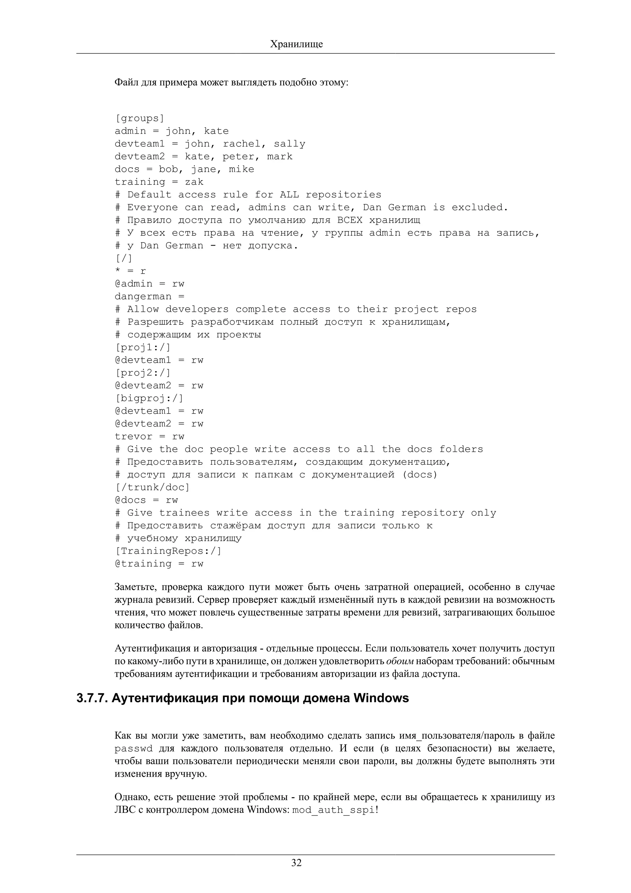 Хранилище


     Файл для примера может выглядеть подобно этому:


     [groups]
     admin = john, kate
     devteam1 = john, rachel, sally
     devteam2 = kate, peter, mark
     docs = bob, jane, mike
     training = zak
     # Default access rule for ALL repositories
     # Everyone can read, admins can write, Dan German is excluded.
     # Правило доступа по умолчанию для ВСЕХ хранилищ
     # У всех есть права на чтение, у группы admin есть права на запись,
     # у Dan German - нет допуска.
     [/]
     * = r
     @admin = rw
     dangerman =
     # Allow developers complete access to their project repos
     # Разрешить разработчикам полный доступ к хранилищам,
     # содержащим их проекты
     [proj1:/]
     @devteam1 = rw
     [proj2:/]
     @devteam2 = rw
     [bigproj:/]
     @devteam1 = rw
     @devteam2 = rw
     trevor = rw
     # Give the doc people write access to all the docs folders
     # Предоставить пользователям, создающим документацию,
     # доступ для записи к папкам с документацией (docs)
     [/trunk/doc]
     @docs = rw
     # Give trainees write access in the training repository only
     # Предоставить стажёрам доступ для записи только к
     # учебному хранилищу
     [TrainingRepos:/]
     @training = rw

     Заметьте, проверка каждого пути может быть очень затратной операцией, особенно в случае
     журнала ревизий. Сервер проверяет каждый изменённый путь в каждой ревизии на возможность
     чтения, что может повлечь существенные затраты времени для ревизий, затрагивающих большое
     количество файлов.

     Аутентификация и авторизация - отдельные процессы. Если пользователь хочет получить доступ
     по какому-либо пути в хранилище, он должен удовлетворить обоим наборам требований: обычным
     требованиям аутентификации и требованиям авторизации из файла доступа.

3.7.7. Аутентификация при помощи домена Windows

     Как вы могли уже заметить, вам необходимо сделать запись имя_пользователя/пароль в файле
     passwd для каждого пользователя отдельно. И если (в целях безопасности) вы желаете,
     чтобы ваши пользователи периодически меняли свои пароли, вы должны будете выполнять эти
     изменения вручную.

     Однако, есть решение этой проблемы - по крайней мере, если вы обращаетесь к хранилищу из
     ЛВС с контроллером домена Windows: mod_auth_sspi!




                                         32
 